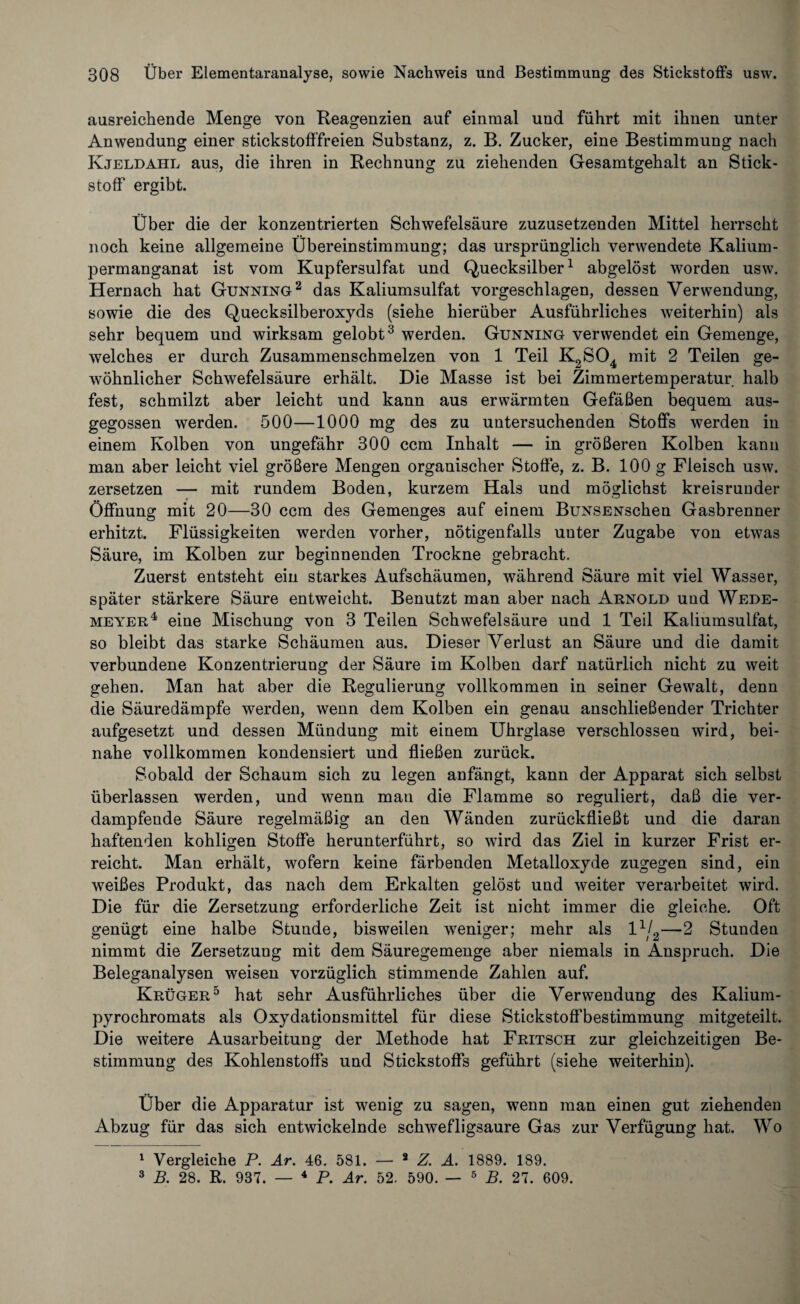 ausreichende Menge von Reagenzien auf einmal und führt mit ihnen unter Anwendung einer stickstofffreien Substanz, z. B. Zucker, eine Bestimmung nach Kjeldahl aus, die ihren in Rechnung zu ziehenden Gesamtgehalt an Stick¬ stoff ergibt. Über die der konzentrierten Schwefelsäure zuzusetzenden Mittel herrscht noch keine allgemeine Übereinstimmung; das ursprünglich verwendete Kalium¬ permanganat ist vom Kupfersulfat und Quecksilber1 abgelöst worden usw. Hernach hat Gunning2 das Kaliumsulfat vorgeschlagen, dessen Verwendung, sowie die des Quecksilberoxyds (siehe hierüber Ausführliches weiterhin) als sehr bequem und wirksam gelobt3 werden. Gunning verwendet ein Gemenge, welches er durch Zusammenschmelzen von 1 Teil K2S04 mit 2 Teilen ge¬ wöhnlicher Schwefelsäure erhält. Die Masse ist bei Zimmertemperatur halb fest, schmilzt aber leicht und kann aus erwärmten Gefäßen bequem aus¬ gegossen werden. 500—1000 mg des zu untersuchenden Stoffs werden in einem Kolben von ungefähr 300 ccm Inhalt — in größeren Kolben kann man aber leicht viel größere Mengen organischer Stoffe, z. B. 100 g Fleisch usw. zersetzen — mit rundem Boden, kurzem Hals und möglichst kreisrunder Öffnung mit 20—30 ccm des Gemenges auf einem BuNSENschen Gasbrenner erhitzt. Flüssigkeiten werden vorher, nötigenfalls unter Zugabe von etwas Säure, im Kolben zur beginnenden Trockne gebracht. Zuerst entsteht ein starkes Aufschäumen, während Säure mit viel Wasser, später stärkere Säure entweicht. Benutzt man aber nach Arnold und Wede- meyer4 eine Mischung von 3 Teilen Schwefelsäure und 1 Teil Kaliumsulfat, so bleibt das starke Schäumen aus. Dieser Verlust an Säure und die damit verbundene Konzentrierung der Säure im Kolben darf natürlich nicht zu weit gehen. Man hat aber die Regulierung vollkommen in seiner Gewalt, denn die Säuredämpfe werden, wenn dem Kolben ein genau anschließender Trichter aufgesetzt und dessen Mündung mit einem Uhrglase verschlossen wird, bei¬ nahe vollkommen kondensiert und fließen zurück. Sobald der Schaum sich zu legen anfängt, kann der Apparat sich selbst überlassen werden, und wenn mau die Flamme so reguliert, daß die ver¬ dampfende Säure regelmäßig an den Wänden zurückfließt und die daran haftenden kohligen Stoffe herunterführt, so wird das Ziel in kurzer Frist er¬ reicht. Man erhält, wofern keine färbenden Metalloxyde zugegen sind, ein weißes Produkt, das nach dem Erkalten gelöst und weiter verarbeitet wird. Die für die Zersetzung erforderliche Zeit ist nicht immer die gleiche. Oft genügt eine halbe Stunde, bisweilen weniger; mehr als l1j2—2 Stunden nimmt die Zersetzung mit dem Säuregemenge aber niemals in Anspruch. Die Beleganalysen weisen vorzüglich stimmende Zahlen auf. Krüger5 hat sehr Ausführliches über die Verwendung des Kalium- pyrochromats als Oxydationsmittel für diese Stickstoffbestimmung mitgeteilt. Die weitere Ausarbeitung der Methode hat Fritsch zur gleichzeitigen Be¬ stimmung des Kohlenstoffs und Stickstoffs geführt (siehe weiterhin). Über die Apparatur ist wenig zu sagen, wenn man einen gut ziehenden Abzug für das sich entwickelnde schwefligsaure Gas zur Verfügung hat. Wo 1 Vergleiche P. Ar. 46. 581. — 2 Z. A. 1889. 189. 3 B. 28. R. 937. — 4 P. Ar. 52. 590. — 5 B. 27. 609.