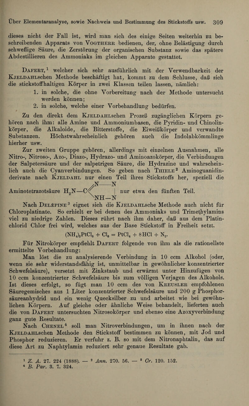 dieses nicht der Fall ist, wird man sich des einige Seiten weiterhin zu be¬ schreibenden Apparats von Vogtherr bedienen, der, ohne Belästigung durch schweflige Säure, die Zerstörung der organischen Substanz sowie das spätere Abdestillieren des Ammoniaks im gleichen Apparate gestattet. Dafert,1 welcher sich sehr ausführlich mit der Verwendbarkeit der KjeldAHLschen Methode beschäftigt hat, kommt zu dem Schlüsse, daß sich die stickstoffhaltigen Körper in zwei Klassen teilen lassen, nämlich: 1. in solche, die ohne Vorbereitung nach der Methode untersucht werden können; 2. in solche, welche einer Vorbehandlung bedürfen. Zu den direkt dem KjELDAHLschen Prozeß zugänglichen Körpern ge¬ hören nach ihm: alle Amine und Ammoniumbasen, die Pyridin- und Chinolin¬ körper, die Alkaloide, die Bitterstoffe, die Eiweißkörper und verwandte Substanzen. Höchstwahrscheinlich gehören auch die Indolabkömmlinge hierher usw. Zur zweiten Gruppe gehören, allerdings mit einzelnen Ausnahmen, alle Nitro-, Nitroso-, Azo-, Diazo-, Hydrazo- und Aminoazokörper, die Verbindungen der Salpetersäure und der salpetrigen Säure, die Hydrazine und wahrschein¬ lich auch die Cyanverbindungen. So geben nach Thiele2 Aminoguanidin- derivate nach Kjeldahl nur einen Teil ihres Stickstoffs her, speziell die Aminotetrazotsäure H2N—C ;N N NH- -N nur etwa den fünften Teil. Nach DelFpine3 eignet sich die KjELDAHLsche Methode auch nicht für Chloroplatinate. So erhielt er bei denen des Ammoniaks und Trimethylamins viel zu niedrige Zahlen. Dieses rührt nach ihm daher, daß aus dem Platin¬ chlorid Chlor frei wird, welches aus der Base Stickstoff in Freiheit setzt. (NH4)2PtCl6 + Cl6 = PtCl4 + 8 HCl + N2. Für Nitrokörper empfiehlt Dafert folgende von ihm als die rationellste ermittelte Vorbehandlung: Man löst die zu analysierende Verbindung in 10 ccm Alkohol (oder, wenn sie sehr widerstandsfähig ist, unmittelbar in gewöhnlicher konzentrierter Schwefelsäure), versetzt mit Zinkstaub und erwärmt unter Hinzufügen von 10 ccm konzentrierter Schwefelsäure bis zum völligen Verjagen des Alkohols. Ist dieses erfolgt, so fügt man 10 ccm des von Kreusler empfohlenen Säuregemisches aus 1 Liter konzentrierter Schwefelsäure und 200 g Phosphor¬ säureanhydrid und ein wenig Quecksilber zu und arbeitet wie bei gewöhn¬ lichen Körpern. Auf gleiche oder ähnliche Weise behandelt, lieferten auch die von Dafert untersuchten Nitrosokörper und ebenso eine Azoxyverbindung ganz gute Resultate. Nach Chenel4 soll man Nitroverbindungen, um in ihnen nach der KjELDAHLschen Methode den Stickstoff bestimmen zu können, mit Jod und Phosphor reduzieren. Er verfuhr z. B. so mit dem Nitronaphtalin, das auf diese Art zu Naphtylamin reduziert sehr genaue Resultate gab. 1 Z. A. 27. 224 (1888). 4 B. Par. 3. 7. 324. 2 Ann. 270. 56. — 3 Gr. 120. 152.