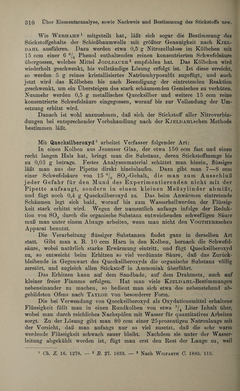 Wie Werhahn1 mitgeteilt hat, läßt sich sogar die Bestimmung des Stickstoffgehalts der Schießbaumwolle mit größter Genauigkeit nach Kjel- dahl ausführen. Dazu werden etwa 0,5 g Nitrozellulose im Kölbchen mit 15 ccm einer 6 °/0 Phenol enthaltenden reinen konzentrierten Schwefelsäure übergossen, welches Mittel Jodlbauer2 empfohlen hat. Das Kölbchen wird wiederholt geschwenkt, bis vollständige Lösung erfolgt ist. Ist diese erreicht, so werden 5 g reines kristallisiertes Natriumhyposulfit zugefügt, und auch jetzt wird das Kölbchen bis nach Beendigung der eintretenden Reaktion geschwenkt, um ein Übersteigen des stark schäumenden Gemisches zu verhüten. Nunmehr werden 0,5 g metallisches Quecksilber und weitere 15 ccm reine konzentrierte Schwefelsäure eingegossen, worauf bis zur Vollendung der Um¬ setzung erhitzt wird. Danach ist wohl anzunehmen, daß sich der Stickstoff aller Nitroverbin¬ dungen bei entsprechender Vorbehandlung nach der KjELDAHLschen Methode bestimmen läßt. Mit Quecksilberoxyd3 arbeitet Verfasser folgender Art: In einen Kolben aus Jenenser Glas, der etwa 150 ccm fast und einen recht langen Hals hat, bringt man die Substanz, deren Stickstoffmenge bis zu 0,03 g betrage. Festes Analysenmaterial schüttet man hinein, flüssiges läßt man aus der Pipette direkt hineinlaufen. Dazu gibt man 7—8 ccm einer Schwefelsäure von 15 °/0 S03-Gehalt, die man zum Ausschluß jeder Gefahr für den Mund des Experimentierenden nicht mit der Pipette aufsaugt, sondern in einem kleinen Meßzylinder ab mißt, und fügt noch 0,4 g Quecksilberoxyd zu. Das beim Anwärmen eintretende Schäumen legt sich bald, worauf bis zum Wasserhell werden der Flüssig¬ keit stark erhitzt wird. Wegen der namentlich anfangs infolge der Reduk¬ tion von S03 durch die organische Substanz entweichenden schwefligen Säure muß man unter einem Abzüge arbeiten, wenn man nicht den VoGTHERRschen Apparat benutzt. Die Verarbeitung flüssiger Substanzen findet ganz in derselben Art statt. Gibt man z. B. 10 ccm Harn in den Kolben, hernach die Schwefel¬ säure, wobei natürlich starke Erwärmung eintritt, und fügt Quecksilberoxyd zu, so entweicht beim Erhitzen so viel verdünnte Säure, daß das Zurück¬ bleibende in Gegenwart des Quecksilberoxyds die organische Substanz völlig zerstört, und zugleich allen Stickstoff in Ammoniak überführt. Das Erhitzen kann auf dem Sandbade, auf dem Drahtnetz, auch auf kleiner freier Flamme erfolgen. Hat man viele KjeldAHL-Bestimmungen nebeneinander zu machen, so bedient man sich etwa des nebenstehend ab¬ gebildeten Ofens nach Taylor von besonderer Form. Die bei Verwendung von Quecksilberoxyd als Oxydationsmittel erhaltene Flüssigkeit füllt man in einen Rundkolben von etwa 3/4 Liter Inhalt über, wobei man durch reichliches Nachspülen mit Wasser für quantitatives Arbeiten sorgt. Zu der Lösung gibt man 80 ccm einer 25prozentigen Natronlauge mit der Vorsicht, daß man anfangs nur so viel zusetzt, daß die sehr warm werdende Flüssigkeit schwach sauer bleibt. Nachdem sie unter der Wasser¬ leitung abgekühlt worden ist, fügt man erst den Rest der Lauge zu, weil 1 Ch. Z. 16. 1278. — 2 B. 27. 1683. — 3 Nach Wilfarth C. 1885. 113.