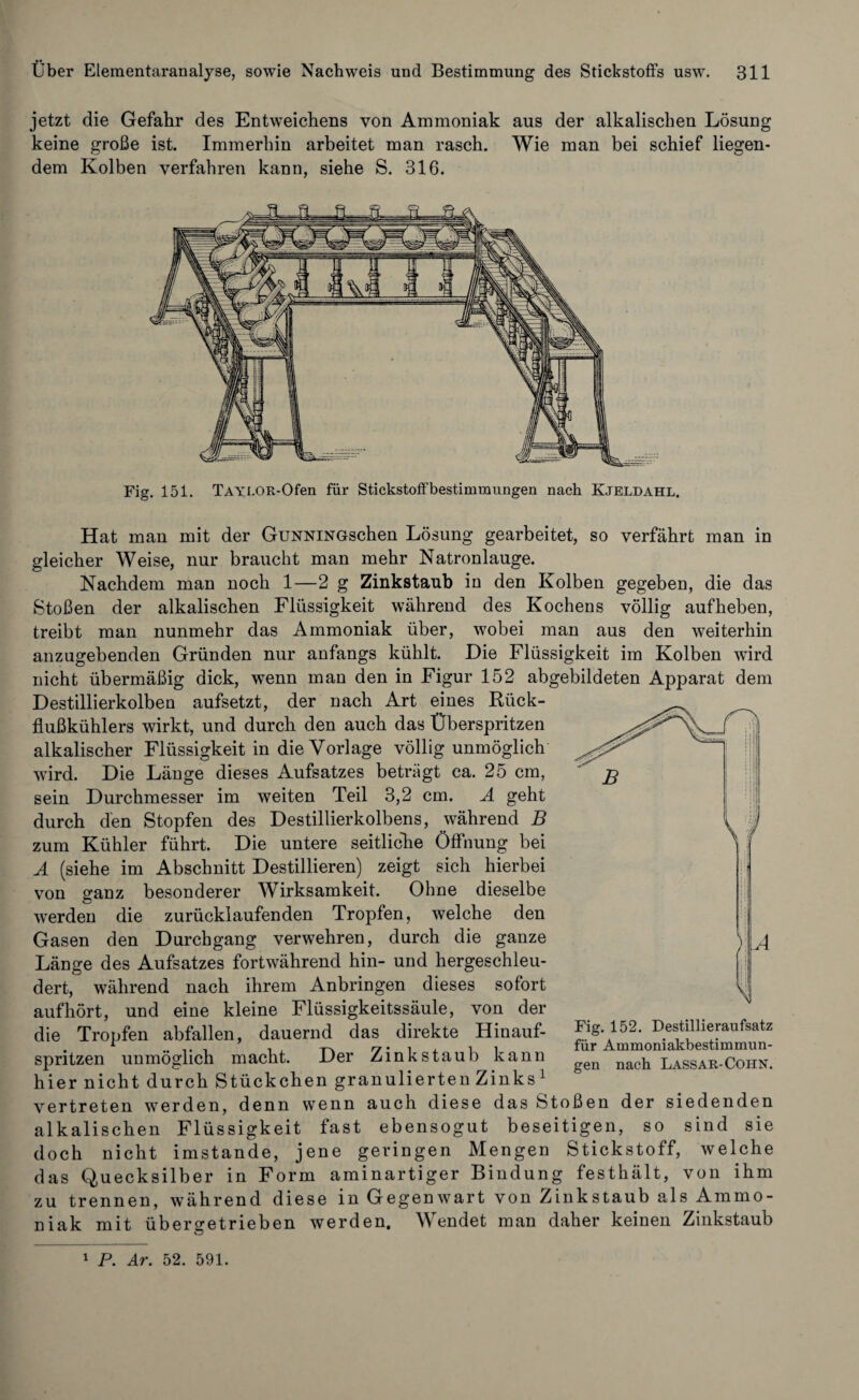 jetzt die Gefahr des Entweichens von Ammoniak aus der alkalischen Lösung keine große ist. Immerhin arbeitet man rasch. Wie man bei schief liegen¬ dem Kolben verfahren kann, siehe S. 316. Fig. 151. TAYLOR-Ofen für Stickstoffbestimraungen nach Kjeldahl. Hat man mit der GuNNiNGschen Lösung gearbeitet, so verfährt man in gleicher Weise, nur braucht man mehr Natronlauge. Nachdem man noch 1—2 g Zinkstaub in den Kolben gegeben, die das Stoßen der alkalischen Flüssigkeit während des Kochens völlig auf heben, treibt man nunmehr das Ammoniak über, wobei man aus den weiterhin anzugebenden Gründen nur anfangs kühlt. Die Flüssigkeit im Kolben wird nicht übermäßig dick, wenn man den in Figur 152 abgebildeten Apparat dem Destillierkolben aufsetzt, der nach Art eines Rück¬ flußkühlers wirkt, und durch den auch das Überspritzen alkalischer Flüssigkeit in die Vorlage völlig unmöglich wird. Die Länge dieses Aufsatzes beträgt ca. 25 cm, sein Durchmesser im weiten Teil 3,2 cm. A geht durch den Stopfen des Destillierkolbens, während B zum Kühler führt. Die untere seitliche Öffnung bei A (siehe im Abschnitt Destillieren) zeigt sich hierbei von ganz besonderer Wirksamkeit. Ohne dieselbe werden die zurücklaufenden Tropfen, welche den Gasen den Durchgang verwehren, durch die ganze Länge des Aufsatzes fortwährend hin- und hergeschleu¬ dert, während nach ihrem Anbringen dieses sofort auf hört, und eine kleine Flüssigkeitssäule, von der die Tropfen abfallen, dauernd das direkte Hinauf¬ spritzen unmöglich macht. Der Zinkstaub kann hier nicht durch Stückchen granulierten Zinks 1 vertreten werden, denn wenn auch diese das Stoßen der siedenden alkalischen Flüssigkeit fast ebensogut beseitigen, so sind sie doch nicht imstande, jene geringen Mengen Stickstoff, welche das Quecksilber in Form aminartiger Bindung festhält, von ihm zu trennen, während diese in Gegenwart von Zinkstaub als Ammo¬ niak mit übero-etrieben werden. Wendet man daher keinen Zinkstaub Fig. 152. Destillieraufsatz für Ammoniakbestimmun¬ gen nach Lassar-Cohn. 1 P. Ar. 52. 591.