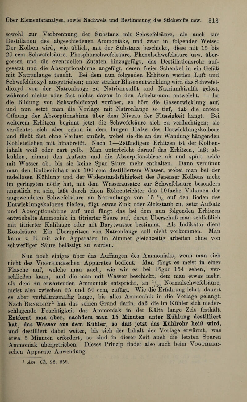 sowohl zur Verbrennung der Substanz mit Schwefelsäure, als auch zur Destillation des abgeschiedenen Ammoniaks, und zwar in folgender Weise: Der Kolben wird, wie üblich, mit der Substanz beschickt, diese mit 15 bis 20 ccm Schwefelsäure, Phosphorschwefelsäure, Phenolschwefelsäure usw. über¬ gossen und die eventuellen Zutaten hinzugefügt, das Destillationsrohr auf¬ gesetzt und die Absorptionsbirne angefügt, deren freier Schenkel in ein Gefäß mit Natronlauge taucht. Bei dem nun folgenden Erhitzen werden Luft und Schwefeldioxyd ausgetrieben; unter starker Blasenentwicklung wird das Schwefel¬ dioxyd von der Natronlauge zu Natriumsulfit und Natriumbisulfit gelöst, während nichts oder fast nichts davon in den Arbeitsraum entweicht. — Ist die Bildung von Schwefeldioxyd vorüber, so hört die Gasentwicklung auf, und nun setzt man die Vorlage mit Natronlauge so tief, daß die untere Öffnung der Absorptionsbirne über dem Niveau der Flüssigkeit hängt. Bei weiterem Erhitzen beginnt jetzt die Schwefelsäure sich zu verflüchtigen; sie verdichtet sich aber schon in dem langen Halse des Entwicklungskolbens und fließt fast ohne Verlust zurück, wobei sie die an der Wandung hängenden Kohleteilchen mit hinabreißt. Nach 1—2 ständigem Erhitzen ist der Kolben¬ inhalt weiß oder zart gelb. Man unterbricht darauf das Erhitzen, läßt ab¬ kühlen, nimmt den Aufsatz und die Absorptionsbirne ab und spült beide mit Wasser ab, bis sie keine Spur Säure mehr enthalten. Dann verdünnt man den Kolbeninhalt mit 100 ccm destilliertem Wasser, wobei man bei der tadellosen Kühlung und der Widerstandsfähigkeit des Jenenser Kolbens nicht im geringsten nötig hat, mit dem Wasserzusatze zur Schwefelsäure besonders ängstlich zu sein, läßt durch einen Böhrentrichter das 10 fache Volumen der angewendeten Schwefelsäure an Natronlauge von 15 °/0 auf den Boden des Entwicklungskolbens fließen, fügt etwas Zink oder Zinkstaub zu, setzt Aufsatz und Absorptionsbirne auf und fängt das bei dem nun folgenden Erhitzen entwickelte Ammoniak in titrierter Säure auf, deren Überschuß man schließlich mit titrierter Kalilauge oder mit Barytwasser bestimmt. Als Indikator dient Rosolsäure. Ein Überspritzen von Natronlauge soll nicht Vorkommen. Man kann z. B. mit zehn Apparaten im Zimmer gleichzeitig arbeiten ohne von schwefliger Säure belästigt zu werden. Nun noch einiges über das Auffangen des Ammoniaks, wenn man sich nicht des VoGTHERRschen Apparates bedient. Man fängt es meist in einer Flasche auf, welche man auch, wie wir es bei Figur 154 sehen, ver¬ schließen kann, und die man mit Wasser beschickt, dem man etwas mehr, als dem zu erwartenden Ammoniak entspricht, an 1fl0 Normalschwefelsäure, meist also zwischen 25 und 50 ccm, zufügt. Wie die Erfahrung lehrt, dauert es aber verhältnismäßig lange, bis alles Ammoniak in die Vorlage gelangt. Nach Benedict1 hat das seinen Grund darin, daß die im Kühler sich nieder¬ schlagende Feuchtigkeit das Ammoniak in der Kälte lange Zeit festhält. Entfernt man aber, nachdem man 15 Minuten unter Kühlung destilliert hat, das Wasser aus dem Kühler, so daß jetzt das Kühlrohr heiß wird, und destilliert dabei weiter, bis sich der Inhalt der Vorlage erwärmt, was etwa 5 Minuten erfordert, so sind in dieser Zeit auch die letzten Spuren Ammoniak übergetrieben. Dieses Prinzip findet also auch beim VoGTHERR¬ schen Apparate Anwendung. 1 Am. Ch. 22. 259.