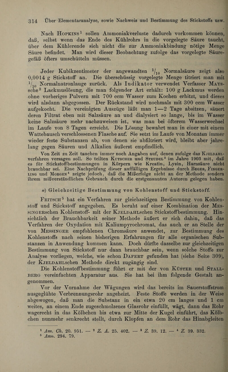 Nach Hopkins1 sollen Ammoniakverluste dadurch Vorkommen können, daß, selbst wenn das Ende des Kühlrohrs in die vorgelegte Säure taucht, über dem Kühlerende sich nicht die zur Ammoniakbindung nötige Menge Säure befindet. Man wird dieser Beobachtung zufolge das vorgelegte Säure¬ gefäß öfters umschütteln müssen. Jeder Kubikzentimeter der angewandten 1/10 Normalsäure zeigt also 0,00L4g Stickstoff an. Hie überschüssig vorgelegte Menge titriert man mit 1/10 Normalnatronlauge zurück. Als Indikator verwendet Verfasser Mays- sehe2 Lackmuslösung, die man folgender Art erhält: 100 g Lackmus werden ohne vorheriges Pulvern mit 700 ccm Wasser zum Kochen erhitzt, und dieses wird alsdann abgegossen. Der Rückstand wird nochmals mit 300 ccm Wasser aufgekocht. Die vereinigten Auszüge läßt man 1—2 Tage absitzen, säuert deren Filtrat eben mit Salzsäure an und dialysiert so lange, bis im Wasser keine Salzsäure mehr nachzuweisen ist, was man bei öfterem Wasserwechsel im Laufe von 8 Tagen erreicht. Die Lösung bewahrt man in einer mit einem Wattebausch verschlossenen Flasche auf. Sie setzt im Laufe von Monaten immer wieder feste Substanzen ab, von denen sie abfiltriert wird, bleibt aber jahre¬ lang gegen Säuren und Alkalien äußerst empfindlich. Von Zeit zu Zeit tauchen immer noch Angaben auf, denen zufolge das Kjeldahl- verfahren versagen soll. So teilten Kutscher und Steudel3 im Jahre 1903 mit, daß es für Stickstoffbestimmungen in Körpern wie Kreatin, Lysin, Harnsäure nicht brauchbar sei. Eine Nachprüfung dieser auffälligen Ergebnisse durch Beger, Finger¬ ling und Morgen4 zeigte jedoch, daß die Mißerfolge nicht an der Methode sondern ihrem mißverständlichen Gebrauch durch die erstgenannten Autoren gelegen haben. n) Gleichzeitige Bestimmung von Kohlenstoff und Stickstoff. Fritsch5 hat ein Verfahren zur gleichzeitigen Bestimmung von Kohlen¬ stoff und Stickstoff angegeben. Es beruht auf einer Kombination der Mes- siNGERschen Kohlenstoff- mit der KjELDAHLschen Stickstoffbestimmung. Hin¬ sichtlich der Brauchbarkeit seiner Methode äußert er sich dahin, daß das Verfahren der Oxydation mit Kaliumpyrochromat, das auch er an Stelle der von Messinger empfohlenen Chromsäure anwendet, zur Bestimmung des Kohlenstoffs nach seinen bisherigen Erfahrungen für alle organischen Sub¬ stanzen in Anwendung kommen kann. Doch dürfte dasselbe zur gleichzeitigen Bestimmung von Stickstoff nur dann brauchbar sein, wenn solche Stoffe zur Analyse vorliegen, welche, wie schon Dafert gefunden hat (siehe Seite 309), der KjELDAHLschen Methode direkt zugängig sind. Die Kohlenstoffbestimmung führt er mit der von Küster und Stall¬ berg vereinfachten Apparatur aus. Sie hat bei ihm folgende Gestalt an¬ genommen. Vor der Vornahme der Wägungen wird das bereits im Sauerstoffstrom ausgeglühte Verbrennungsrohr angeheizt. Feste Stoffe werden in der Weise abgewogen, daß man die Substanz in ein etwa 20 cm langes und 1 cm weites, an einem Ende zugeschmolzenes Glasrohr einfüllt, wägt, dann das Rohr wagerecht in das Kölbchen bis etwa zur Mitte der Kugel einführt, das Kölb¬ chen nunmehr senkrecht stellt, durch Klopfen an dem Rohr das Hinabgleiten 1 Am. Ch. 20. 951. — 2 Z. A. 25. 402. — 3 Z. 39. 12. — 4 39. 332. 5 Ann. 294. 79.