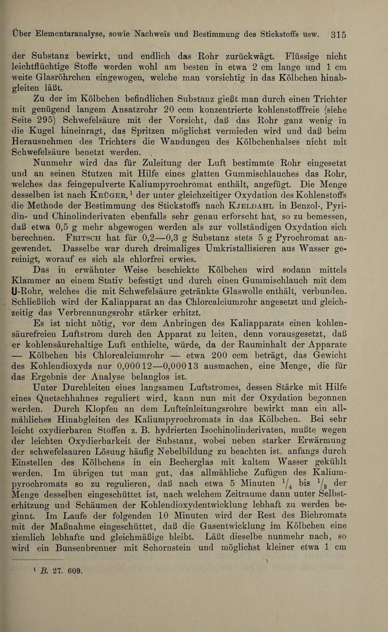 der Substanz bewirkt, und endlich das Rohr zurückwägt. Flüssige nicht leichtflüchtige Stoffe werden wohl am besten in etwa 2 cm lange und 1 cm weite Glasröhrchen eingewogen, welche man vorsichtig in das Kölbchen hinab¬ gleiten läßt. Zu der im Kölbchen befindlichen Substanz gießt man durch einen Trichter mit genügend langem Ansatzrohr 20 ccm konzentrierte kohlenstofffreie (siehe Seite 295) Schwefelsäure mit der Vorsicht, daß das Rohr ganz wenig in die Kugel hineinragt, das Spritzen möglichst vermieden wird und daß beim Herausnehmen des Trichters die Wandungen des Kölbchenhalses nicht mit Schwefelsäure benetzt werden. . Nunmehr wird das für Zuleitung der Luft bestimmte Rohr eingesetzt und an seinen Stutzen mit Hilfe eines glatten Gummischlauches das Rohr, welches das feingepulverte Kaliumpyrochromat enthält, angefügt. Die Menge desselben ist nach Krüger,1 der unter gleichzeitiger Oxydation des Kohlenstoffs die Methode der Bestimmung des Stickstoffs nach Kjeldahl in Benzol-, Pyri¬ din- und Chinolinderivaten ebenfalls sehr genau erforscht hat, so zu bemessen, daß etwa 0,5 g mehr abgewogen werden als zur vollständigen Oxydation sich berechnen. Fritsch hat für 0,2—0,3 g Substanz stets 5 g Pyrochromat an¬ gewendet. Dasselbe war durch dreimaliges Umkristallisieren aus Wasser ge¬ reinigt, worauf es sich als chlorfrei erwies. Das in erwähnter Weise beschickte Kölbchen wird sodann mittels Klammer an einem Stativ befestigt und durch einen Gummischlauch mit dem U-Rohr, welches die mit Schwefelsäure getränkte Glaswolle enthält, verbunden. Schließlich wird der Kaliapparat an das Chlorcalciumrohr angesetzt und gleich¬ zeitig das Verbrennungsrohr stärker erhitzt. Es ist nicht nötig, vor dem Anbringen des Kaliapparats einen kohlen¬ säurefreien Luftstrom durch den Apparat zu leiten, denn vorausgesetzt, daß er kohlensäurehaltige Luft enthielte, würde, da der Rauminhalt der Apparate — Kölbchen bis Chlorcalciumrohr — etwa 200 ccm beträgt, das Gewicht des Kohlendioxyds nur 0,00012—0,00013 ausmachen, eine Menge, die für das Ergebnis der Analyse belanglos ist. Unter Durchleiten eines langsamen Luftstromes, dessen Stärke mit Hilfe eines Quetschhahnes reguliert wird, kann nun mit der Oxydation begonnen werden. Durch Klopfen an dem Lufteinleitungsrohre bewirkt man ein all¬ mähliches Hinabgleiten des Kaliumpyrochromats in das Kölbchen. Bei sehr leicht oxydierbaren Stoffen z. B. hydrierten Isochinolinderivaten, mußte wegen der leichten Oxydierbarkeit der Substanz, wobei neben starker Erwärmung der schwefelsauren Lösung häufig Nebelbildung zu beachten ist. anfangs durch Einstellen des Kölbchens in ein Becherglas mit kaltem Wasser gekühlt werden. Im übrigen tut man gut, das allmähliche Zufügen des Kalium¬ pyrochromats so zu regulieren, daß nach etwa 5 Minuten 1/4j bis 1/3 der Menge desselben eingeschüttet ist, nach welchem Zeiträume dann unter Selbst¬ erhitzung und Schäumen der Kohlendioxydentwicklung lebhaft zu werden be¬ ginnt. Im Laufe der folgenden 10 Minuten wird der Rest des Bichromats mit der Maßnahme eingeschüttet, daß die Gasentwicklung im Kölbchen eine ziemlich lebhafte und gleichmäßige bleibt. Läßt dieselbe nunmehr nach, so wird ein Bunsenbrenner mit Schornstein und möglichst kleiner etwa 1 cm
