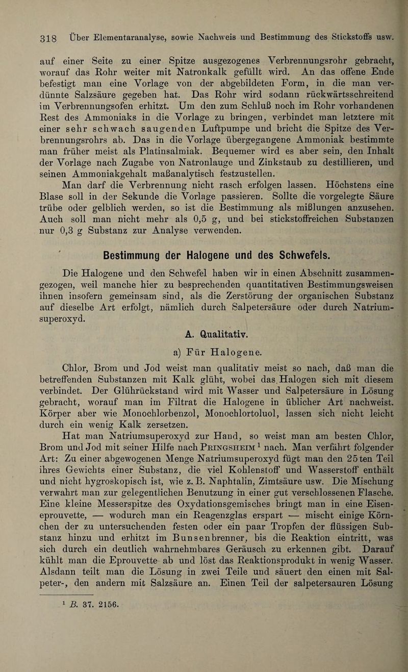 auf einer Seite zu einer Spitze ausgezogenes Yerbrennungsrohr gebracht, worauf das Rohr weiter mit Natronkalk gefüllt wird. An das offene Ende befestigt man eine Vorlage von der abgebildeten Form, in die man ver¬ dünnte Salzsäure gegeben hat. Das Rohr wird sodann rückwärtsschreitend im Verbrennungsofen erhitzt. Um den zum Schluß noch im Rohr vorhandenen Rest des Ammoniaks in die Vorlage zu bringen, verbindet man letztere mit einer sehr schwach saugenden Luftpumpe und bricht die Spitze des Ver¬ brennungsrohrs ab. Das in die Vorlage übergegangene Ammoniak bestimmte man früher meist als Platinsalmiak. Bequemer wird es aber sein, den Inhalt der Vorlage nach Zugabe von Natronlauge und Zinkstaub zu destillieren, und seinen Ammoniakgehalt maßanalytisch festzustellen. Man darf die Verbrennung nicht rasch erfolgen lassen. Höchstens eine Blase soll in der Sekunde die Vorlage passieren. Sollte die vorgelegte Säure trübe oder gelblich werden, so ist die Bestimmung als mißlungen anzusehen. Auch soll man nicht mehr als 0,5 g, und bei stickstoffreichen Substanzen nur 0,3 g Substanz zur Analyse verwenden. Bestimmung der Halogene und des Schwefels. Die Halogene und den Schwefel haben wir in einen Abschnitt zusammen¬ gezogen, weil manche hier zu besprechenden quantitativen Bestimmungsweisen ihnen insofern gemeinsam sind, als die Zerstörung der organischen Substanz auf dieselbe Art erfolgt, nämlich durch Salpetersäure oder durch Natrium¬ superoxyd. A. Qualitativ. a) Für Halogene. Chlor, Brom und Jod weist man qualitativ meist so nach, daß man die betreffenden Substanzen mit Kalk glüht, wobei das. Halogen sich mit diesem verbindet. Der Glührückstand wird mit Wasser und Salpetersäure in Lösung gebracht, worauf man im Filtrat die Halogene in üblicher Art nachweist. Körper aber wie Monochlorbenzol, Monochlortoluol, lassen sich nicht leicht durch ein wenig Kalk zersetzen. Hat man Natrium Superoxyd zur Hand, so weist man am besten Chlor, Brom und Jod mit seiner Hilfe nach Pringsheim 1 nach. Man verfährt folgender Art: Zu einer abgewogenen Menge Natriumsuperoxyd fügt man den 25ten Teil ihres Gewichts einer Substanz, die viel Kohlenstoff und Wasserstoff enthält und nicht hygroskopisch ist, wie z. B. Naphtalin, Zimtsäure usw. Die Mischung verwahrt man zur gelegentlichen Benutzung in einer gut verschlossenen Flasche. Eine kleine Messerspitze des Oxydationsgemisches bringt man in eine Eisen¬ eprouvette, — wodurch man ein Reagenzglas erspart — mischt einige Körn¬ chen der zu untersuchenden festen oder ein paar Tropfen der flüssigen Sub¬ stanz hinzu und erhitzt im Bunsenbrenner, bis die Reaktion eintritt, was sich durch ein deutlich wahrnehmbares Geräusch zu erkennen gibt. Darauf kühlt man die Eprouvette ab und löst das Reaktionsprodukt in wenig Wasser. Alsdann teilt man die Lösung in zwei Teile und säuert den einen mit Sal¬ peter-, den andern mit Salzsäure an. Einen Teil der salpetersauren Lösung