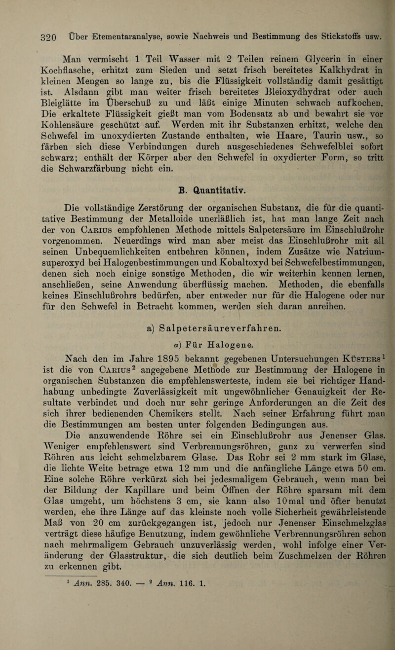 Man vermischt 1 Teil Wasser mit 2 Teilen reinem Glycerin in einer Kochflasche, erhitzt zum Sieden und setzt frisch bereitetes Kalkhydrat in kleinen Mengen so lange zu, bis die Flüssigkeit vollständig damit gesättigt ist. Alsdann gibt man weiter frisch bereitetes Bleioxydhydrat oder auch Bleiglätte im Überschuß zu und läßt einige Minuten schwach aufkochen. Die erkaltete Flüssigkeit gießt man vom Bodensatz ab und bewahrt sie vor Kohlensäure geschützt auf. Werden mit ihr Substanzen erhitzt, welche den Schwefel im unoxydierten Zustande enthalten, wie Haare, Taurin usw., so färben sich diese Verbindungen durch ausgeschiedenes Schwefelblei sofort schwarz; enthält der Körper aber den Schwefel in oxydierter Form, so tritt die Schwarzfärbung nicht ein. B. Quantitativ. Die vollständige Zerstörung der organischen Substanz, die für die quanti¬ tative Bestimmung der Metalloide unerläßlich ist, hat man lange Zeit nach der von Camus empfohlenen Methode mittels Salpetersäure im Einschlußrohr vorgenommen. Neuerdings wird man aber meist das Einschlußrohr mit all seinen Unbequemlichkeiten entbehren können, indem Zusätze wie Natrium¬ superoxyd bei Halogenbestimmungen und Kobaltoxyd bei Schwefelbestimmungen, denen sich noch einige sonstige Methoden, die wir weiterhin kennen lernen, anschließen, seine Anwendung überflüssig machen. Methoden, die ebenfalls keines Einschlußrohrs bedürfen, aber entweder nur für die Halogene oder nur für den Schwefel in Betracht kommen, werden sich daran anreihen. a) Salpetersäureverfahren. «) Für Halogene. Nach den im Jahre 1895 bekannt gegebenen Untersuchungen Küsters1 ist die von Carius2 angegebene Methode zur Bestimmung der Halogene in organischen Substanzen die empfehlenswerteste, indem sie bei richtiger Hand¬ habung unbedingte Zuverlässigkeit mit ungewöhnlicher Genauigkeit der Re¬ sultate verbindet und doch nur sehr geringe Anforderungen an die Zeit des sich ihrer bedienenden Chemikers stellt. Nach seiner Erfahrung führt man die Bestimmungen am besten unter folgenden Bedingungen aus. Die anzuwendende Röhre sei ein Einschlußrohr aus Jenenser Glas. Weniger empfehlenswert sind Verbrennungsröhren, ganz zu verwerfen sind Röhren aus leicht schmelzbarem Glase. Das Rohr sei 2 mm stark im Glase, die lichte Weite betrage etwa 12 mm und die anfängliche Länge etwa 50 cm. Eine solche Röhre verkürzt sich bei jedesmaligem Gebrauch, wenn man bei der Bildung der Kapillare und beim Öffnen der Röhre sparsam mit dem Glas umgeht, um höchstens 3 cm, sie kann also 10mal und öfter benutzt werden, ehe ihre Länge auf das kleinste noch volle Sicherheit gewährleistende Maß von 20 cm zurückgegangen ist, jedoch nur Jenenser Einschmelzglas verträgt diese häufige Benutzung, indem gewöhnliche Verbrennungsröhren schon nach mehrmaligem Gebrauch unzuverlässig werden, wohl infolge einer Ver¬ änderung der Glasstruktur, die sich deutlich beim Zuschmelzen der Röhren zu erkennen gibt. 1 Ann. 285. 340. — 2 Ann. 116. 1.