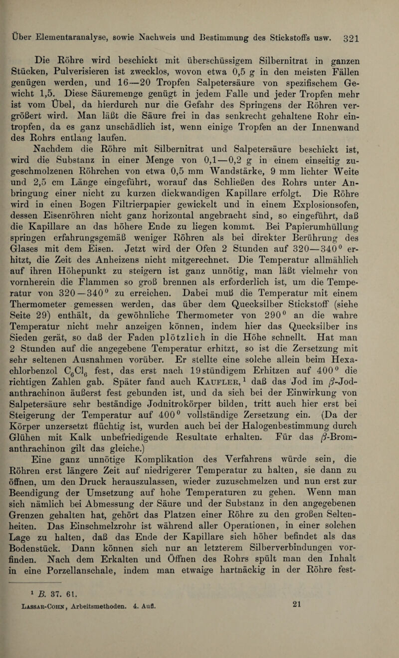 Die Röhre wird beschickt mit überschüssigem Silbernitrat in ganzen Stücken, Pulverisieren ist zwecklos, wovon etwa 0,5 g in den meisten Fällen genügen werden, und 16—20 Tropfen Salpetersäure von spezifischem Ge¬ wicht 1,5. Diese Säuremenge genügt in jedem Falle und jeder Tropfen mehr ist vom Übel, da hierdurch nur die Gefahr des Springens der Röhren ver¬ größert wird. Man läßt die Säure frei in das senkrecht gehaltene Rohr ein¬ tropfen, da es ganz unschädlich ist, wenn einige Tropfen an der Innenwand des Rohrs entlang laufen. Nachdem die Röhre mit Silbernitrat und Salpetersäure beschickt ist, wird die Substanz in einer Menge von 0,1 — 0,2 g in einem einseitig zu¬ geschmolzenen Röhrchen von etwa 0,5 mm Wandstärke, 9 mm lichter Weite und 2,5 cm Länge eingeführt, wrnrauf das Schließen des Rohrs unter An¬ bringung einer nicht zu kurzen dickwandigen Kapillare erfolgt. Die Röhre wird in einen Bogen Filtrierpapier gewickelt und in einem Explosionsofen, dessen Eisenröhren nicht ganz horizontal angebracht sind, so eingeführt, daß die Kapillare an das höhere Ende zu liegen kommt. Bei Papierumhülluug springen erfahrungsgemäß weniger Röhren als bei direkter Berührung des Glases mit dem Eisen. Jetzt wird der Ofen 2 Stunden auf 320—340° er¬ hitzt, die Zeit des Anheizens nicht mitgerechnet. Die Temperatur allmählich auf ihren Höhepunkt zu steigern ist ganz unnötig, man läßt vielmehr von vornherein die Flammen so groß brennen als erforderlich ist, um die Tempe¬ ratur von 320—340° zu erreichen. Dabei muß die Temperatur mit einem Thermometer gemessen werden, das über dem Quecksilber Stickstoff (siehe Seite 29) enthält, da gewöhnliche Thermometer von 290° an die wahre Temperatur nicht mehr anzeigen können, indem hier das Quecksilber ins Sieden gerät, so daß der Faden plötzlich in die Höhe schnellt. Hat man 2 Stunden auf die angegebene Temperatur erhitzt, so ist die Zersetzung mit sehr seltenen Ausnahmen vorüber. Er stellte eine solche allein beim Hexa¬ chlorbenzol C6C16 fest, das erst nach 19stündigem Erhitzen auf 400° die richtigen Zahlen gab. Später fand auch Kaufler, 1 daß das Jod im /?-Jod~ anthrachinon äußerst fest gebunden ist, und da sich bei der Einwirkung von Salpetersäure sehr beständige Jodnitrokörper bilden, tritt auch hier erst bei Steigerung der Temperatur auf 400° vollständige Zersetzung ein. (Da der Körper unzersetzt flüchtig ist, wurden auch bei der Halogenbestimmung durch Glühen mit Kalk unbefriedigende Resultate erhalten. Für das /i-Brom- anthrachinon gilt das gleiche.) Eine ganz unnötige Komplikation des Verfahrens würde sein, die Röhren erst längere Zeit auf niedrigerer Temperatur zu halten, sie dann zu öffnen, um den Druck herauszulassen, wieder zuzuschmelzen und nun erst zur Beendigung der Umsetzung auf hohe Temperaturen zu gehen. Wenn man sich nämlich bei Abmessung der Säure und der Substanz in den angegebenen Grenzen gehalten hat, gehört das Platzen einer Röhre zu den großen Selten¬ heiten. Das Einschmelzrohr ist während aller Operationen, in einer solchen Lage zu halten, daß das Ende der Kapillare sich höher befindet als das Bodenstück. Dann können sich nur an letzterem Silberverbindungen vor¬ finden. Nach dem Erkalten und Öffnen des Rohrs spült man den Inhalt in eine Porzellanschale, indem man etwaige hartnäckig in der Röhre fest- 1 B. 37. 61. Lassar-Cohn , Arbeitsmethoden. 4. Aufl. 21