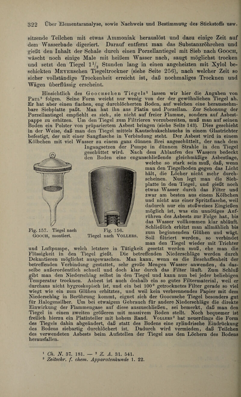 sitzende Teilchen mit etwas Ammoniak herauslöst und dazu einige Zeit auf dem Wasserbade digeriert. Darauf entfernt man das Substanzröhrchen und gießt den Inhalt der Schale durch einen Porzellantiegel mit Sieb nach Gooch, wäscht noch einige Male mit heißem Wasser nach, saugt möglichst trocken und setzt den Tiegel l1/2 Stunden lang in einen angeheizten mit Xylol be¬ schickten MEYERschen Tiegeltrockner (siehe Seite 256), nach welcher Zeit so sicher vollständige Trockenheit erreicht ist, daß nochmaliges Trocknen und Wägen überflüssig erscheint. Hinsichtlich des GoocHsclien Tiegels1 lassen wir hier die Angaben von Paul2 folgen. Seine Form weicht nur wenig von der der gewöhnlichen Tiegel ab. Er hat aber einen flachen, eng durchlöcherten Boden, auf welchen eine herausnehm¬ bare Siebplatte paßt. Man hat ihn aus Platin und Porzellan. Zur Schonung der Porzellantiegel empfiehlt es sich, sie nicht auf freier Flamme, sondern auf Asbest¬ pappe zu erhitzen. Um den Tiegel zum Filtrieren vorzubereiten, muß man auf seinen Boden ein Polster von präpariertem Asbest bringen (siehe Seite 143). Dies geschieht in der Weise, daß man den Tiegel mittels Kautschukschlauchs in einem Glastrichter befestigt, der mit einer Saugflasche in Verbindung steht. Der Asbest wird in einem Kölbchen mit viel Wasser zu einem ganz dünnen Brei angeschüttelt, der nach dem Ingangsetzen der Pumpe in dünnem Strahle in den Tiegel geschüttet wird. Nach dem Ablaufen des Wassers bedeckt den Boden eine enganschließende gleichmäßige Asbestlage, welche so stark sein muß, daß, wenn man den Tiegelboden gegen das Licht hält, die Löcher nicht mehr durch¬ scheinen. Nun legt man die Sieb¬ platte in den Tiegel, und gießt noch etwas Wasser durch das Filter und zwar am besten aus einem Kölbchen und nicht aus einer Spritzflasche, weil dadurch nur ein stoßweises Eingießen möglich ist, was ein unnötiges Auf¬ rühren des Asbests zur Folge hat, bis das Wasser vollkommen klar abläuft. Schließlich erhitzt man allmählich bis zum beginnenden Glühen und wägt. Soll filtriert werden, so verbindet man den Tiegel wieder mit Trichter und Luftpumpe, welch letztere in Tätigkeit gesetzt werden muß, ehe man die Flüssigkeit in den Tiegel gießt. Die betreffenden Niederschläge werden durch Dekantieren möglichst ausgewaschen. Man kann, wenn es die Beschaffenheit der betreffenden Verbindung gestattet, sehr große Mengen Wasser anwenden, da das¬ selbe außerordentlich schnell und doch klar durch das Filter läuft. Zum Schluß gibt man den Niederschlag selbst in den Tiegel und kann nun bei jeder beliebigen Temperatur trocknen. Asbest ist auch deshalb ein so gutes Filtermaterial, weil er durchaus nicht hygroskopisch ist, und ein bei 100° getrocknetes Filter gerade so viel wiegt wie ein zum Glühen erhitztes, und weil kein verbrennendes Papier mit dem Niederschlag in Berührung kommt, eignet sich der GoocHSche Tiegel besonders gut für Halogensilber. Um bei etwaigem Gebrauch für andere Niederschläge die direkte Einwirkung der Flammengase auf diese auszuschließen, sei bemerkt, daß man den Tiegel in einen zweiten größeren mit massivem Boden stellt. Noch bequemer ist freilich hierzu ein Platinteller mit hohem Rand. Völlers3 hat neuerdings die Form des Tiegels dahin abgeändert, daß statt des Bodens eine zylindrische Eindrückung des Bodens siebartig durchlöchert ist. Dadurch wird vermieden, daß Teilchen des verwendeten Asbests beim Aufstellen der Tiegel aus den Löchern des Bodens herausfallen. 1 Ch. N. 37. 181. — 2 Z. A. 31. 541. 3 Zeitschr. f. ehern. Apparatenkunde 1. 22.