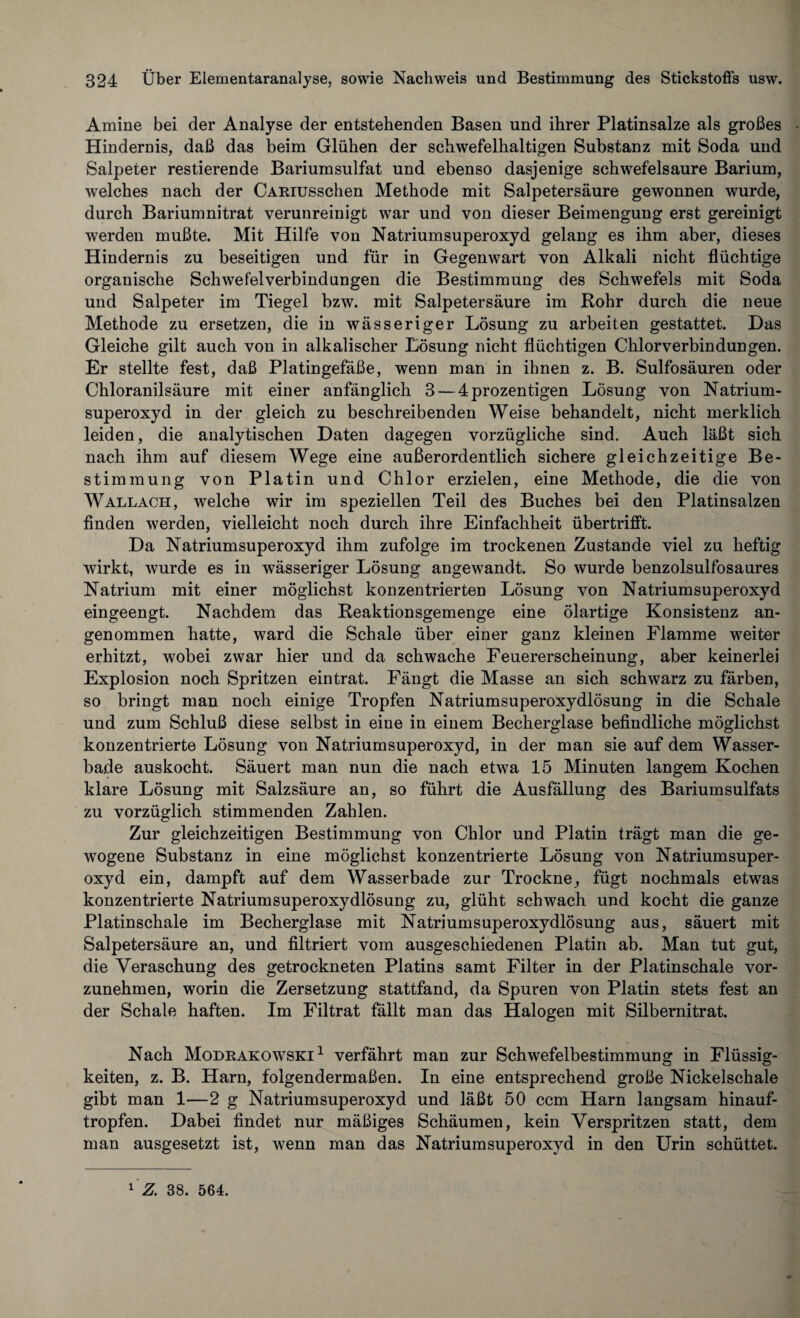 Amine bei der Analyse der entstehenden Basen und ihrer Platinsalze als großes Hindernis, daß das beim Glühen der schwefelhaltigen Substanz mit Soda und Salpeter Testierende Bariumsulfat und ebenso dasjenige schwefelsaure Barium, welches nach der CARiusschen Methode mit Salpetersäure gewonnen wurde, durch Bariumnitrat verunreinigt war und von dieser Beimengung erst gereinigt werden mußte. Mit Hilfe von Natriumsuperoxyd gelang es ihm aber, dieses Hindernis zu beseitigen und für in Gegenwart von Alkali nicht flüchtige organische Schwefelverbindungen die Bestimmung des Schwefels mit Soda und Salpeter im Tiegel bzw. mit Salpetersäure im Rohr durch die neue Methode zu ersetzen, die in wässeriger Lösung zu arbeiten gestattet. Das Gleiche gilt auch von in alkalischer Lösung nicht flüchtigen Chlorverbindungen. Er stellte fest, daß Platingefäße, wenn man in ihnen z. B. Sulfosäuren oder Chloranilsäure mit einer anfänglich 3 — 4prozentigen Lösung von Natrium¬ superoxyd in der gleich zu beschreibenden Weise behandelt, nicht merklich leiden, die analytischen Daten dagegen vorzügliche sind. Auch läßt sich nach ihm auf diesem Wege eine außerordentlich sichere gleichzeitige Be¬ stimmung von Platin und Chlor erzielen, eine Methode, die die von Wallach, welche wir im speziellen Teil des Buches bei den Platinsalzen finden werden, vielleicht noch durch ihre Einfachheit übertrifft. Da Natriumsuperoxyd ihm zufolge im trockenen Zustande viel zu heftig wirkt, wurde es in wässeriger Lösung angewandt. So wurde benzolsulfosaures Natrium mit einer möglichst konzentrierten Lösung von Natriumsuperoxyd eingeengt. Nachdem das Reaktionsgemenge eine ölartige Konsistenz an¬ genommen hatte, ward die Schale über einer ganz kleinen Flamme weiter erhitzt, wobei zwar hier und da schwache Feuererscheinung, aber keinerlei Explosion noch Spritzen eintrat. Fängt die Masse an sich schwarz zu färben, so bringt man noch einige Tropfen Natriumsuperoxydlösung in die Schale und zum Schluß diese selbst in eine in einem Becherglase befindliche möglichst konzentrierte Lösung von Natriumsuperoxyd, in der man sie auf dem Wasser¬ bade auskocht. Säuert man nun die nach etwa 15 Minuten langem Kochen klare Lösung mit Salzsäure an, so führt die Ausfällung des Bariumsulfats zu vorzüglich stimmenden Zahlen. Zur gleichzeitigen Bestimmung von Chlor und Platin trägt man die ge¬ wogene Substanz in eine möglichst konzentrierte Lösung von Natriumsuper¬ oxyd ein, dampft auf dem Wasserbade zur Trockne, fügt nochmals etwas konzentrierte Natriumsuperoxydlösung zu, glüht schwach und kocht die ganze Platinschale im Becherglase mit Natriumsuperoxydlösung aus, säuert mit Salpetersäure an, und filtriert vom ausgeschiedenen Platin ab. Man tut gut, die Veraschung des getrockneten Platins samt Filter in der Platinschale vor¬ zunehmen, worin die Zersetzung stattfand, da Spuren von Platin stets fest an der Schale haften. Im Filtrat fällt man das Halogen mit Silbernitrat. Nach Modrakowski 1 verfährt man zur Schwefelbestimmung in Flüssig¬ keiten, z. B. Harn, folgendermaßen. In eine entsprechend große Nickelschale gibt man 1—2 g Natriumsuperoxyd und läßt 50 ccm Harn langsam hinauf¬ tropfen. Dabei findet nur mäßiges Schäumen, kein Verspritzen statt, dem man ausgesetzt ist, wenn man das Natriumsuperoxyd in den Urin schüttet.