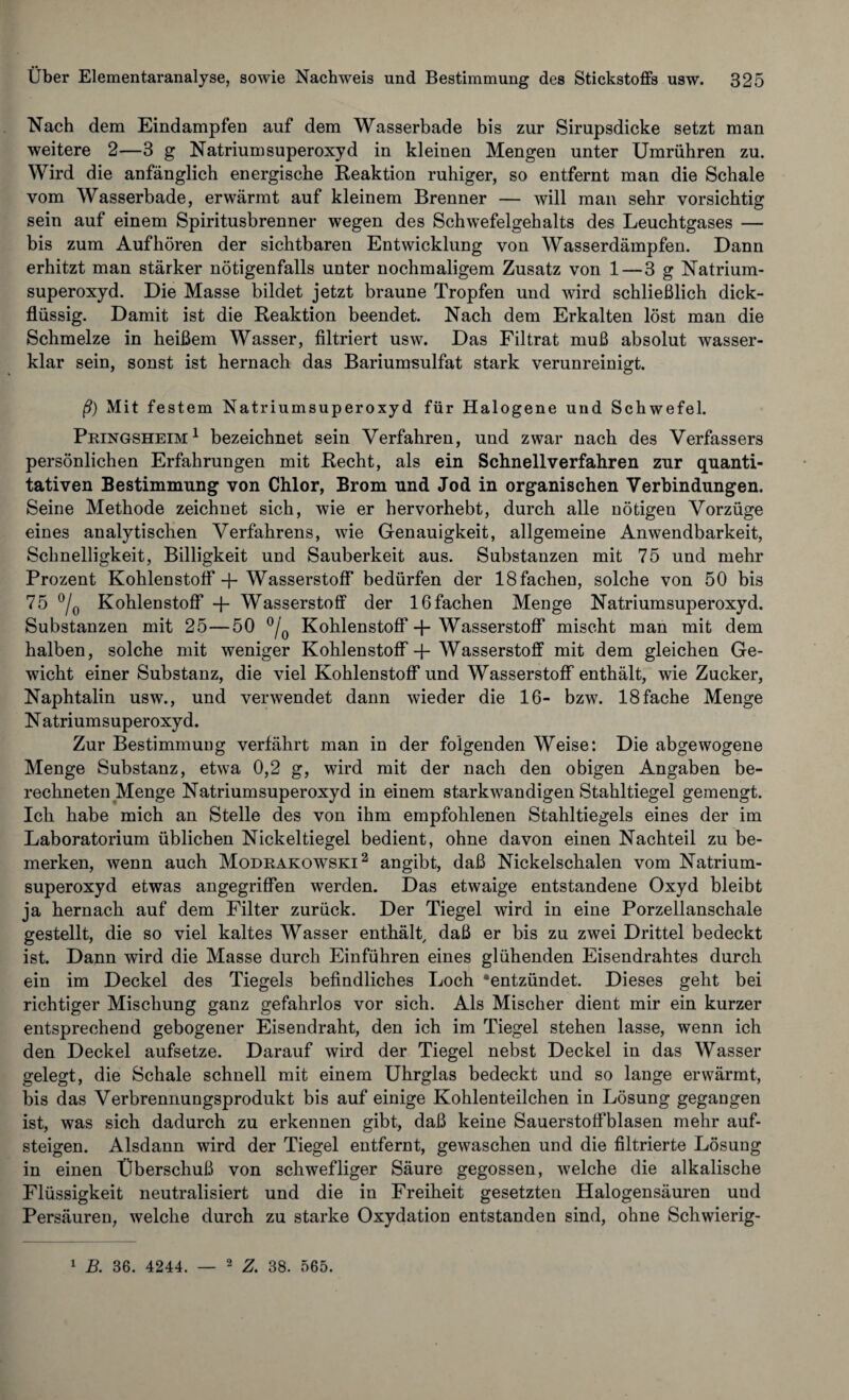 Nach dem Eindampfen auf dem Wasserbade bis zur Sirupsdicke setzt man weitere 2—3 g Natrium Superoxyd in kleinen Mengen unter Umrübren zu. Wird die anfänglich energische Reaktion ruhiger, so entfernt man die Schale vom Wasserbade, erwärmt auf kleinem Brenner — will man sehr vorsichtig sein auf einem Spiritusbrenner wegen des Schwefelgehalts des Leuchtgases — bis zum Auf hören der sichtbaren Entwicklung von Wasserdämpfen. Dann erhitzt man stärker nötigenfalls unter nochmaligem Zusatz von 1—3 g Natrium¬ superoxyd. Die Masse bildet jetzt braune Tropfen und wird schließlich dick¬ flüssig. Damit ist die Reaktion beendet. Nach dem Erkalten löst man die Schmelze in heißem Wasser, filtriert usw. Das Filtrat muß absolut wasser¬ klar sein, sonst ist hernach das Bariumsulfat stark verunreinigt. ß) Mit festem Natriumsuperoxyd für Halogene und Schwefel. Pringsheim1 bezeichnet sein Verfahren, und zwar nach des Verfassers persönlichen Erfahrungen mit Recht, als ein Schnellverfahren zur quanti¬ tativen Bestimmung von Chlor, Brom und Jod in organischen Verbindungen. Seine Methode zeichnet sich, wie er hervorhebt, durch alle nötigen Vorzüge eines analytischen Verfahrens, wie Genauigkeit, allgemeine Anwendbarkeit, Schnelligkeit, Billigkeit und Sauberkeit aus. Substanzen mit 75 und mehr Prozent Kohlenstoff -J- Wasserstoff bedürfen der 18fachen, solche von 50 bis 75 °/0 Kohlenstoff + Wasserstoff der 16fachen Menge Natriumsuperoxyd. Substanzen mit 25—50 °/0 Kohlenstoff + Wasserstoff mischt man mit dem halben, solche mit weniger Kohlenstoff' + Wasserstoff mit dem gleichen Ge¬ wicht einer Substanz, die viel Kohlenstoff und Wasserstoff enthält, wie Zucker, Naphtalin usw., und verwendet dann wieder die 16- bzw. 18fache Menge N atrium Superoxyd. Zur Bestimmuug verfährt man in der folgenden Weise: Die abgewogene Menge Substanz, etwa 0,2 g, wird mit der nach den obigen Angaben be¬ rechneten Menge Natrium Superoxyd in einem starkwandigen Stahltiegel gemengt. Ich habe mich an Stelle des von ihm empfohlenen Stahltiegels eines der im Laboratorium üblichen Nickeltiegel bedient, ohne davon einen Nachteil zu be¬ merken, wenn auch Modrakowski 2 angibt, daß Nickelschalen vom Natrium¬ superoxyd etwas angegriffen werden. Das etwaige entstandene Oxyd bleibt ja hernach auf dem Filter zurück. Der Tiegel wird in eine Porzellanschale gestellt, die so viel kaltes Wasser enthält, daß er bis zu zwei Drittel bedeckt ist. Dann wird die Masse durch Einführen eines glühenden Eisendrahtes durch ein im Deckel des Tiegels befindliches Loch ^entzündet. Dieses geht bei richtiger Mischung ganz gefahrlos vor sich. Als Mischer dient mir ein kurzer entsprechend gebogener Eisendraht, den ich im Tiegel stehen lasse, wenn ich den Deckel aufsetze. Darauf wird der Tiegel nebst Deckel in das Wasser gelegt, die Schale schnell mit einem Uhrglas bedeckt und so lange erwärmt, bis das Verbrennungsprodukt bis auf einige Kohlenteilchen in Lösung gegangen ist, was sich dadurch zu erkennen gibt, daß keine Sauerstoffblasen mehr auf¬ steigen. Alsdann wird der Tiegel entfernt, gewaschen und die filtrierte Lösung in einen Überschuß von schwefliger Säure gegossen, welche die alkalische Flüssigkeit neutralisiert und die in Freiheit gesetzten Halogensäuren und Persäuren, welche durch zu starke Oxydation entstanden sind, ohne Schwierig- 1 B. 36. 4244. — 2 Z. 38. 565.