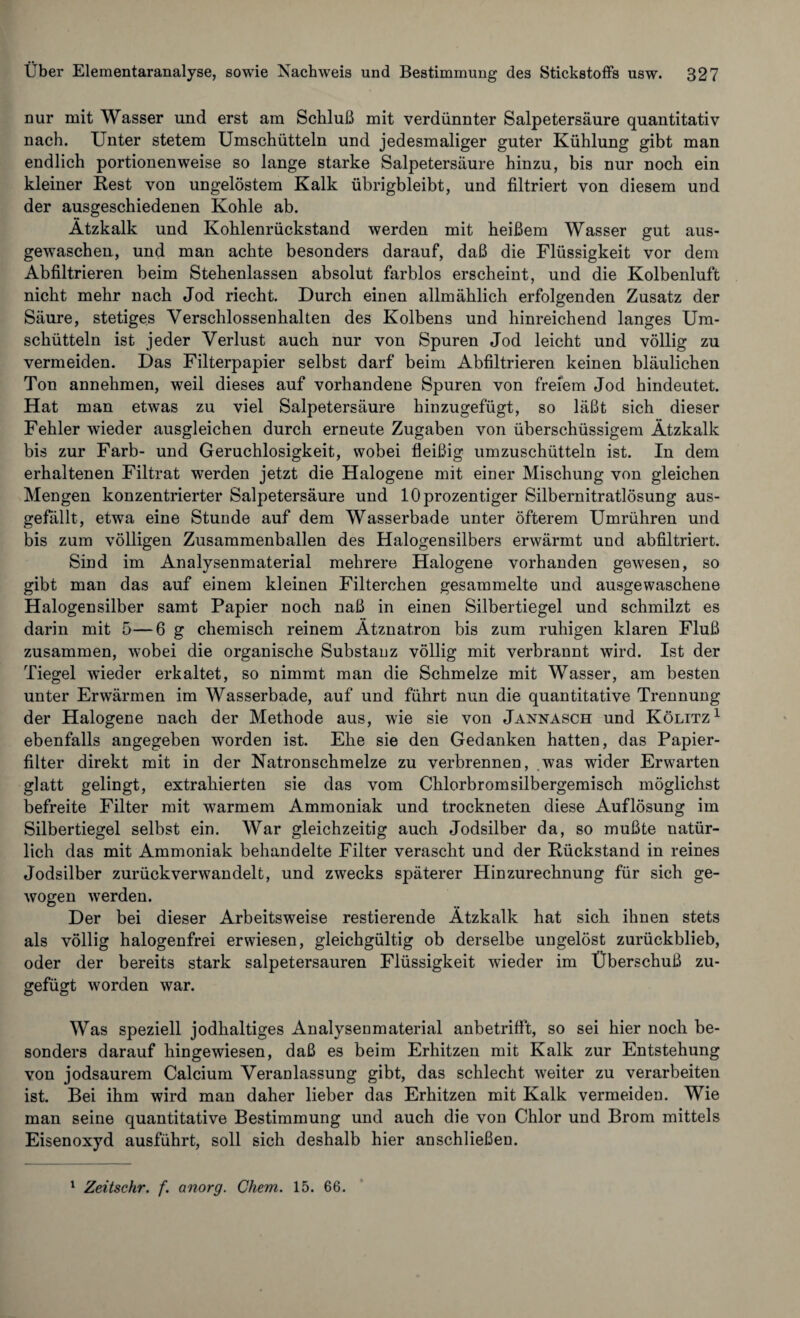 nur mit Wasser und erst am Schluß mit verdünnter Salpetersäure quantitativ nach. Unter stetem Umschütteln und jedesmaliger guter Kühlung gibt man endlich portionenweise so lange starke Salpetersäure hinzu, bis nur noch ein kleiner Rest von ungelöstem Kalk übrigbleibt, und filtriert von diesem und der ausgeschiedenen Kohle ab. Ätzkalk und Kohlenrückstand werden mit heißem Wasser gut aus¬ gewaschen, und man achte besonders darauf, daß die Flüssigkeit vor dem Abfiltrieren beim Stehenlassen absolut farblos erscheint, und die Kolbenluft nicht mehr nach Jod riecht. Durch einen allmählich erfolgenden Zusatz der Säure, stetiges Verschlossenhalten des Kolbens und hinreichend langes Um¬ schütteln ist jeder Verlust auch nur von Spuren Jod leicht und völlig zu vermeiden. Das Filterpapier selbst darf beim Abfiltrieren keinen bläulichen Ton annehmen, weil dieses auf vorhandene Spuren von freiem Jod hindeutet. Hat man etwas zu viel Salpetersäure hinzugefügt, so läßt sich dieser Fehler wieder ausgleichen durch erneute Zugaben von überschüssigem Ätzkalk bis zur Färb- und Geruchlosigkeit, wobei fleißig umzuschütteln ist. In dem erhaltenen Filtrat werden jetzt die Halogene mit einer Mischung von gleichen Mengen konzentrierter Salpetersäure und 10 prozentiger Silbernitratlösung aus¬ gefällt, etwa eine Stunde auf dem Wasserbade unter öfterem Umrühren und bis zum völligen Zusammenballen des Halogensilbers erwärmt und abfiltriert. Sind im Analysenmaterial mehrere Halogene vorhanden gewesen, so gibt man das auf einem kleinen Filterchen gesammelte und ausgewaschene Halogensilber samt Papier noch naß in einen Silbertiegel und schmilzt es darin mit 5—6 g chemisch reinem Ätznatron bis zum ruhigen klaren Fluß zusammen, wobei die organische Substanz völlig mit verbrannt wird. Ist der Tiegel wieder erkaltet, so nimmt man die Schmelze mit Wasser, am besten unter Erwärmen im Wasserbade, auf und führt nun die quantitative Trennung der Halogene nach der Methode aus, wie sie von Jannasch und Kölitz1 ebenfalls angegeben worden ist. Ehe sie den Gedanken hatten, das Papier¬ filter direkt mit in der Natronschmelze zu verbrennen, was wider Erwarten glatt gelingt, extrahierten sie das vom Chlorbromsilbergemisch möglichst befreite Filter mit warmem Ammoniak und trockneten diese Auflösung im Silbertiegel selbst ein. War gleichzeitig auch Jodsilber da, so mußte natür¬ lich das mit Ammoniak behandelte Filter verascht und der Rückstand in reines Jodsilber zurückverwandelt, und zwecks späterer Hinzurechnung für sich ge¬ wogen werden. Der bei dieser Arbeitsweise Testierende Ätzkalk hat sich ihnen stets als völlig halogenfrei erwiesen, gleichgültig ob derselbe ungelöst zurückblieb, oder der bereits stark salpetersauren Flüssigkeit wieder im Überschuß zu¬ gefügt worden war. Was speziell jodhaltiges Analysenmaterial anbetrifft, so sei hier noch be¬ sonders darauf hingewiesen, daß es beim Erhitzen mit Kalk zur Entstehung von jodsaurem Calcium Veranlassung gibt, das schlecht weiter zu verarbeiten ist. Bei ihm wird man daher lieber das Erhitzen mit Kalk vermeiden. Wie man seine quantitative Bestimmung und auch die von Chlor und Brom mittels Eisenoxyd ausführt, soll sich deshalb hier anschließen.