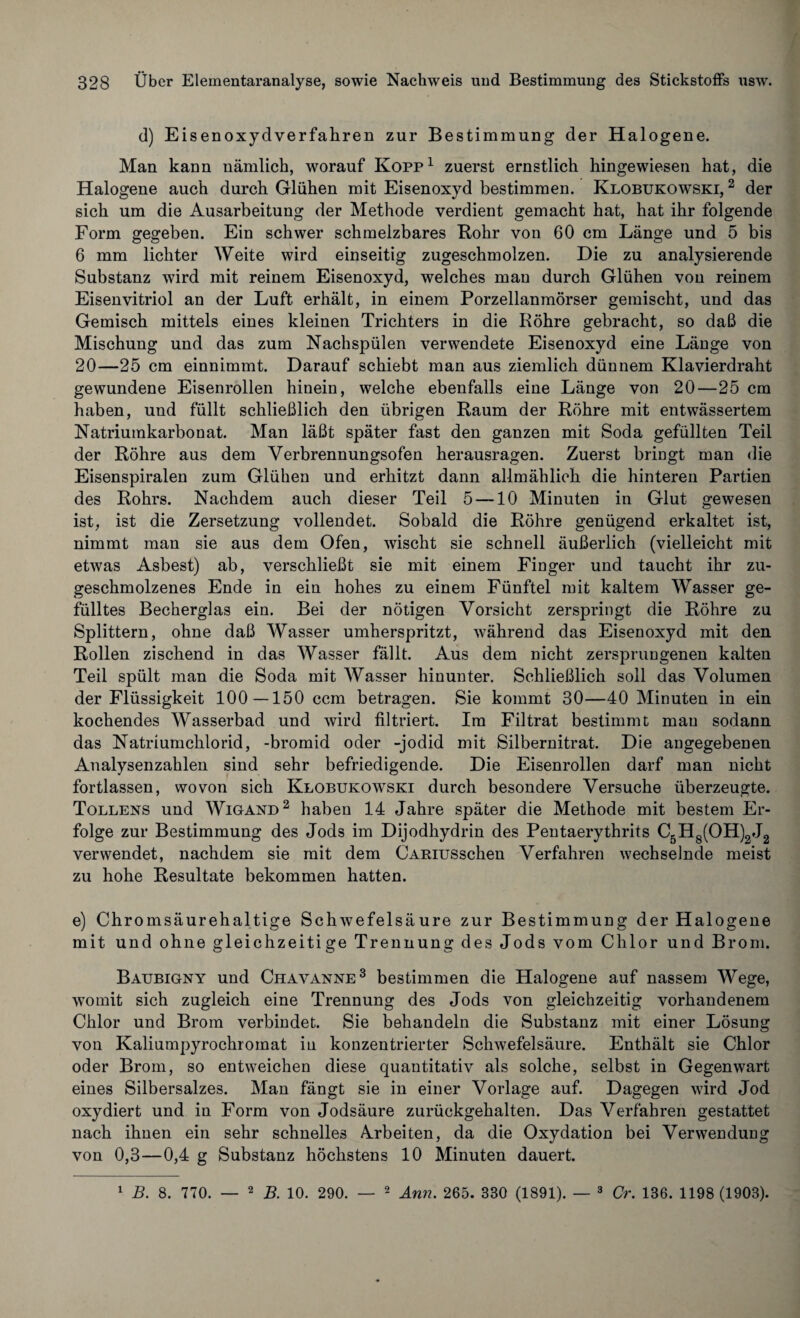 d) Eisenoxydverfahren zur Bestimmung der Halogene. Man kann nämlich, worauf Kopp1 zuerst ernstlich hingewiesen hat, die Halogene auch durch Glühen mit Eisenoxyd bestimmen. Klobukowski, 2 der sich um die Ausarbeitung der Methode verdient gemacht hat, hat ihr folgende Form gegeben. Ein schwer schmelzbares Bohr von 60 cm Länge und 5 bis 6 mm lichter Weite wird einseitig zugeschmolzen. Die zu analysierende Substanz wird mit reinem Eisenoxyd, welches man durch Glühen von reinem Eisenvitriol an der Luft erhält, in einem Porzellanmörser gemischt, und das Gemisch mittels eines kleinen Trichters in die Röhre gebracht, so daß die Mischung und das zum Nachspülen verwendete Eisenoxyd eine Länge von 20—25 cm einnimmt. Darauf schiebt man aus ziemlich dünnem Klavierdraht gewundene Eisenrollen hinein, welche ebenfalls eine Länge von 20—25 cm haben, und füllt schließlich den übrigen Raum der Röhre mit entwässertem Natriumkarbonat. Man läßt später fast den ganzen mit Soda gefüllten Teil der Röhre aus dem Verbrennungsofen herausragen. Zuerst bringt man die Eisenspiralen zum Glühen und erhitzt dann allmählich die hinteren Partien des Rohrs. Nachdem auch dieser Teil 5 —10 Minuten in Glut gewesen ist, ist die Zersetzung vollendet. Sobald die Röhre genügend erkaltet ist, nimmt man sie aus dem Ofen, wischt sie schnell äußerlich (vielleicht mit etwas Asbest) ab, verschließt sie mit einem Finger und taucht ihr zu¬ geschmolzenes Ende in ein hohes zu einem Fünftel mit kaltem Wasser ge¬ fülltes Becherglas ein. Bei der nötigen Vorsicht zerspringt die Röhre zu Splittern, ohne daß Wasser umherspritzt, während das Eisenoxyd mit den Rollen zischend in das Wasser fällt. Aus dem nicht zersprungenen kalten Teil spült man die Soda mit Wasser hinunter. Schließlich soll das Volumen der Flüssigkeit 100—150 ccm betragen. Sie kommt 30—40 Minuten in ein kochendes Wasserbad und wird filtriert. Im Filtrat bestimmt mau sodann das Natriumchlorid, -bromid oder -jodid mit Silbernitrat. Die angegebenen Analysenzahlen sind sehr befriedigende. Die Eisenrollen darf man nicht fortlassen, wovon sich Klobukowski durch besondere Versuche überzeugte. Tollens und Wigand2 haben 14 Jahre später die Methode mit bestem Er¬ folge zur Bestimmung des Jods im Dijodhydrin des Pentaerythrits C5H8(OH)2J2 verwendet, nachdem sie mit dem CARiusschen Verfahren wechselnde meist zu hohe Resultate bekommen hatten. e) Chromsäurehaltige Schwefelsäure zur Bestimmung der Halogene mit und ohne gleichzeitige Trennung des Jods vom Chlor und Brom. Baubigny und Chavanne3 bestimmen die Halogene auf nassem Wege, womit sich zugleich eine Trennung des Jods von gleichzeitig vorhandenem Chlor und Brom verbindet. Sie behandeln die Substanz mit einer Lösung von Kaliumpyrochromat in konzentrierter Schwefelsäure. Enthält sie Chlor oder Brom, so entweichen diese quantitativ als solche, selbst in Gegenwart eines Silbersalzes. Man fängt sie in einer Vorlage auf. Dagegen wird Jod oxydiert und in Form von Jodsäure zurückgehalten. Das Verfahren gestattet nach ihnen ein sehr schnelles Arbeiten, da die Oxydation bei Verwendung von 0,3—0,4 g Substanz höchstens 10 Minuten dauert. 1 B. 8. 770. — 2 B. 10. 290. — 2 Arm. 265. 330 (1891). 3 Cr. 136. 1198 (1903).