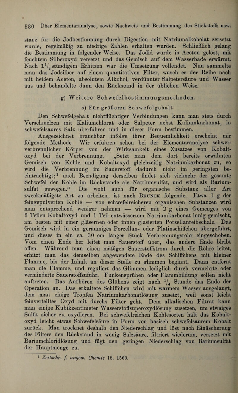 stanz für die Jodbestimmung durch Digestion mit Natriumalkoholat zersetzt wurde, regelmäßig zu niedrige Zahlen erhalten wurden. Schließlich gelang die Bestimmung in folgender Weise. Das Jodid wurde in Aceton gelöst, mit feuchtem Silberoxyd versetzt und das Gemisch auf dem Wasserbade erwärmt. Nach 11/2 ständigem Erhitzen war die Umsetzung vollendet. Nun sammelte man das Jodsilber auf einem quantitativen Filter, wusch es der Reihe nach mit heißem Aceton, absolutem Alkohol, verdünnter Salpetersäure und Wasser aus und behandelte dann den Rückstand in der üblichen Weise. g) Weitere Schwefelbestimmungsmethoden. «) Für größeren Schwefelgehalt. Den Schwefelgehalt nichtflüchtiger Verbindungen kann man stets durch Verschmelzen mit Kaliumchlorat oder Salpeter nebst Kaliumkarbonat, in schwefelsaures Salz überführen und in dieser Form bestimmen. Ausgezeichnet brauchbar infolge ihrer Bequemlichkeit erscheint mir folgende Methode. Wir erfuhren schon bei der Elementaranalyse schwer¬ verbrennlicher Körper von der Wirksamkeit eines Zusatzes von Kobalt¬ oxyd bei der Verbrennung. „Setzt man dem dort bereits erwähnten Gemisch von Kohle und Kobaltoxyd gleichzeitig Natriumkarbonat zu, so wird die Verbrennung im Sauerstoff dadurch nicht im geringsten be¬ einträchtigt;1 nach Beendigung derselben findet sich vielmehr der gesamte Schwefel der Kohle im Rückstände als Natriumsulfat, und wird als Barium¬ sulfat gewogen.“ Die wohl auch für organische Substanz aller Art zweckmäßigste Art zu arbeiten, ist nach Brunck folgende. Etwa 1 g der feingepulverten Kohle — von schwefelreicheren organischen Substanzen wird man entsprechend weniger nehmen — wird mit 2 g eines Gemenges von 2 Teilen Kobaltoxyd und 1 Teil entwässertem Natriumkarbonat innig gemischt, am besten mit einer gläsernen oder innen glasierten Porzellanreibschale. Das Gemisch wird in ein geräumiges Porzellan- oder Platinschiffchen übergeführt, und dieses in ein ca. 30 cm langes Stück Verbrennungsrohr eingeschoben. Vom einen Ende her leitet man Sauerstoff über, das andere Ende bleibt offen. Während man einen mäßigen Sauerstoffstrom durch die Röhre leitet, erhitzt man das demselben abgewendete Ende des Schiffchens mit kleiner Flamme, bis der Inhalt an dieser Stelle zu glimmen beginnt. Dann entfernt man die Flamme, und reguliert das Glimmen lediglich durch vermehrte oder verminderte Sauerstoffzufuhr. Funkensprühen oder Flammbildung sollen nicht auftreten. Das Aufhören des Glühens zeigt nach 2/4 Stunde das Ende der Operation an. Das erkaltete Schiffchen wird mit warmem Wasser ausgelaugt, dem man einige Tropfen Natriumkarbonatlösung zusetzt, weil sonst leicht feinverteiltes Oxyd mit durchs Filter geht. Dem alkalischen Filtrat kann man einige Kubikzentimeter Wasserstoffsuperoxydlösung zusetzen, um etwaiges Sulfit sicher zu oxydieren. Bei schwefelreichen Kohlesorten hält das Kobalt¬ oxyd leicht etwas Schwefelsäure in Form von basisch schwefelsaurem Kobalt zurück. Man trocknet deshalb den Niederschlag und löst nach Einäscherung des Filters den Rückstand in wenig Salzsäure, filtriert wiederum, versetzt mit Bariumchloridlösung und fügt den geringen Niederschlag von Bariumsulfat der Hauptmenge zu.