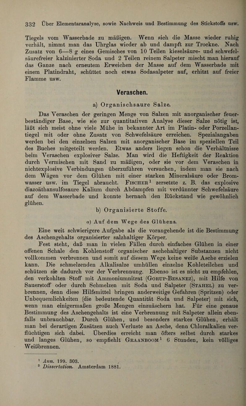 Tiegels vom Wasserbade zu mäßigen. Wenn sich die Masse wieder ruhig verhält, nimmt man das Uhrglas wieder ab und dampft zur Trockne. Nach Zusatz von 6—8 g eines Gemisches von 10 Teilen kieseisäure- und schwefel¬ säurefreier kalzinierter Soda und 2 Teilen reinem Salpeter mischt man hierauf das Ganze nach erneutem Erweichen der Masse auf dem Wasserbade mit einem Platindraht, schüttet noch etwas Sodasalpeter auf, erhitzt auf freier Flamme usw. Veraschen. a) Organischsaure Salze. Das Veraschen der geringen Menge von Salzen mit anorganischer feuer¬ beständiger Base, wie sie zur quantitativen Analyse dieser Salze nötig ist, läßt sich meist ohne viele Mühe in bekannter Art im Platin- oder Porzellan¬ tiegel mit oder ohne Zusatz von Schwefelsäure erreichen. Spezialangaben werden bei den einzelnen Salzen mit anorganischer Base im speziellen Teil des Buches mitgeteilt werden. Etwas anders liegen schon die Verhältnisse beim Veraschen explosiver Salze. Man wird die Heftigkeit der Reaktion durch Vermischen mit Sand zu mäßigen, oder sie vor dem Veraschen in nichtexplosive Verbindungen überzuführen versuchen, indem man sie nach dem Wägen vor dem Glühen mit einer starken Mineralsäure oder Brom¬ wasser usw. im Tiegel abraucht. Fischer 1 zersetzte z. B. das explosive diazoäthansulfosaure Kalium durch Abdampfen mit verdünnter Schwefelsäure auf dem Wasserbade und konnte hernach den Rückstand wie gewöhnlich glühen. b) Organisierte Stoffe. a) Auf dem Wege des Glühens. Eine weit schwierigere Aufgabe als die vorangehende ist die Bestimmung des Aschengehalts organisierter salzhaltiger Körper. Fest steht, daß man in vielen Fällen durch einfaches Glühen in einer offenen Schale den Kohlenstoff’ organischer aschehaltiger Substanzen nicht vollkommen verbrennen und somit auf diesem Wege keine weiße Asche erzielen kann. Die schmelzenden Alkalisalze umhüllen einzelne Kohleteilchen und schützen sie dadurch vor der Verbrennung. Ebenso ist es nicht zu empfehlen, den verkohlten Stoff mit Ammoniumnitrat (Gorup-Besanez), mit Hilfe von Sauerstoff oder durch Schmelzen mit Soda und Salpeter (Stahel) zu ver¬ brennen, denn diese Hilfsmittel bringen anderweitige Gefahren (Spritzen) oder Unbequemlichkeiten (die bedeutende Quantität Soda und Salpeter) mit sich, wenn man einigermaßen große Mengen einzuäschern hat. Für eine genaue Bestimmung des Aschengehalts ist eine Verbrennung mit Salpeter allein eben¬ falls unbrauchbar. Durch Glühen, und besonders starkes Glühen, erhält man bei derartigen Zusätzen auch Verluste an Asche, denn Chloralkalien ver¬ flüchtigen sich dabei. Überdies erreicht man öfters selbst durch starkes und langes Glühen, so empfiehlt Graanboom1 2 6 Stunden, kein völliges Weißbrennen. 1 Ann. 199. 303. 2 Dissertation. Amsterdam 1881.