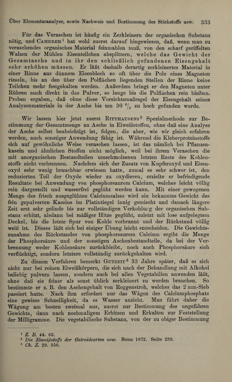 Für das Veraschen ist häufig ein Zerkleinern der organischen Substanz nötig, und Camerer1 hat wohl zuerst darauf hingewiesen, daß, wenn man zu veraschendes organisches Material feinmahlen muß, von den scharf geriffelten Walzen der Mühlen Eisenteilchen absplittern, welche das Gewicht der Gesamtasche und in ihr den schließlich gefundenen Eisengehalt sehr erhöhen müssen. Er läßt deshalb derartig zerkleinertes Material in einer Rinne aus dünnem Eisenblech so oft über die Pole eines Magneten rieseln, bis an den über den Polflächen liegenden Stellen der Rinne keine Teilchen mehr festgehalten werden. Außerdem bringt er den Magneten unter Rühren auch direkt in das Pulver, so lange bis die Polflächen rein bleiben. Proben ergaben, daß ohne diese Vorsichtsmaßregel der Eisengehalt seines Analysenmaterials in der Asche bis um 30 °/0 zu hoch gefunden wurde. Wir lassen hier jetzt zuerst Ritthausens2 Spezialmethode zur Be¬ stimmung der Gesamtmenge an Asche in Eiweißstoffen, ohne daß eine Analyse der Asche selbst beabsichtigt ist, folgen, die aber, wie wir gleich erfahren werden, auch sonstiger Anwendung fähig ist. Während die Kleberproteinstoffe sich auf gewöhnliche Weise veraschen lassen, ist das nämlich bei Pflanzen¬ kasein und ähnlichen Stoffen nicht möglich, weil bei ihrem Veraschen die mit anorganischen Bestandteilen umschmolzenen letzten Reste des Kohlen¬ stoffs nicht verbrennen. Nachdem sich der Zusatz von Kupferoxyd und Eisen¬ oxyd sehr wenig brauchbar erwiesen hatte, zumal es sehr schwer ist, den reduzierten Teil der Oxyde wieder zu oxydieren, erzielte er befriedigende Resultate bei Anwendung von phosphorsaurem Calcium, welches leicht völlig rein dargestellt und wasserfrei geglüht werden kann. Mit einer gewogenen Menge des frisch ausgeglühten Calciumsalzes wird ein bekanntes Gewicht des fein gepulverten Kaseins im Platintiegel innig gemischt und danach längere Zeit erst sehr gelinde bis zur vollständigen Verkohlurg der organischen Sub¬ stanz erhitzt, alsdann bei mäßiger Hitze geglüht, zuletzt mit lose aufgelegtem Deckel, bis die letzte Spur von Kohle verbrannt und der Rückstand völlig weiß ist. Dieses läßt sich bei einiger Übung leicht entscheiden. Die Gewichts¬ zunahme des Rückstandes von phosphorsaurem Calcium ergibt die Menge der Phosphorsäure und der sonstigen Aschenbestandteile, da bei der Ver¬ brennung weder Kohlensäure zurückbleibt, noch auch Phosphorsäure sich verflüchtigt, sondern letztere vollständig zurückgehalten wird. Zu diesem Verfahren bemerkt Gutzeit3 33 Jahre später, daß es sich nicht nur bei reinen Eiweißkörpern, die sich nach der Behandlung mit Alkohol beliebig pulvern lassen, sondern auch bei allen Vegetabilien an wenden läßt, ohne daß sie feiner als sonst üblich zerkleinert zu werden brauchen. So bestimmte er z. B. den Aschengehalt von Roggenstroh, welches das 2 mm-Sieb passiert hatte. Nach ihm erfordert nur das Wägen des Calciumphosphats eine gewisse Schnelligkeit, da es Wasser anzieht. Man führt daher die Wägung am besten zweimal aus, zuerst zur Bestimmung des ungefähren Gewichts, dann nach nochmaligem Erhitzen und Erkalten zur Feststellung der Milligramme. Die vegetabilische Substanz, von der zu obiger Bestimmung 1 Z. B. 44. 63. 2 Die Eiweißstoffe der Oetreidearten usw. Bonn 1872. Seite 239. 3 Ch. Z. 29. 556.