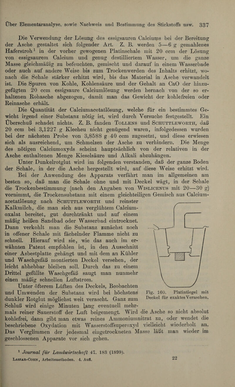 Die Verwendung der Lösung des essigsauren Calciums bei der Bereitung der Asche gestaltet sich folgender Art. Z. B. werden 5—6 g gemahlenes Haferstroh1 in der vorher gewogenen Platinschale mit 20 ccm der Lösung von essigsaurem Calcium und genug destilliertem Wasser, um die ganze Masse gleichmäßig zu befeuchten, gemischt und darauf in einem Wasserbade oder auch auf andere Weise bis zum Trockenwerden des Inhalts erhitzt, wo¬ nach die Schale stärker erhitzt wird, bis das Material in Asche verwandelt ist. Die Spuren von Kohle, Kohlensäure und der Gehalt an CaO der hinzu¬ gefügten 20 ccm essigsaure Calciumlösung werden hernach von der so er¬ haltenen Rohasche abgezogen, damit man das Gewicht der kohlefreien oder Reinasche erhält. Die Quantität der Calciumacetatlösung, welche für ein bestimmtes Ge¬ wicht irgend einer Substanz nötig ist, wird durch Versuche festgestellt. Ein Überschuß schadet nichts. Z. B. fanden Tollens und Schuttleworth, daß 20 ccm bei 3,1227 g Kleeheu nicht genügend waren, infolgedessen wurden bei der nächsten Probe von 3,8588 g 40 ccm zugesetzt, und diese erwiesen sich als ausreichend, um Schmelzen der Asche zu verhindern. Die Menge des nötigen Calciumoxyds scheint hauptsächlich von der relativen in der Asche enthaltenen Menge Kieselsäure und Alkali abzuhängen. Unter Dunkelrotglut wird im folgenden verstanden, daß der ganze Boden der Schale, in der die Asche hergestellt wird, auf diese Weise erhitzt wird. Bei der Anwendung des Apparats verfährt man im allgemeinen am besten so, daß man die Schale ohne und mit Deckel wägt, in der Schale die Trockenbestimmung (nach den Angaben von Wislicenus mit 20—30 g) vornimmt, die Trockensubstanz mit einem gleichteiligen Gemisch aus Calcium¬ acetatlösung nach Schuttleworth und reinster Kalkmilch, die man sich aus verglühtem Calcium¬ oxalat bereitet, gut durchtränkt und auf einem mäßig heißen Sandbad oder Wasserbad eintrocknet. Dann verkohlt man die Substanz zunächst noch in offener Schale mit fächelnder Flamme nicht zu schnell. Hierauf wird sie, wie das auch im er¬ wähnten Patent empfohlen ist, in den Ausschnitt einer Asbestplatte gehängt und mit dem an Kühler und Waschgefäß montierten Deckel versehen, der leicht abhebbar bleiben soll. Durch das zu einem Drittel gefüllte Waschgefäß saugt man nunmehr einen mäßig schnellen Luftstrom. Unter öfterem Lüften des Deckels, Beobachten und Umwenden der Substanz wird bei höchstens dunkler Rotglut möglichst weit verascht. Ganz zum Schluß wird einige Minuten lang eventuell mehr¬ mals reiner Sauerstoff der Luft beigemengt. Wird die Asche so nicht absolut kohlefrei, dann gibt man etwas reines Ammoniumnitrat zu, oder wendet die beschriebene Oxydation mit Wasserstoffsuperoxyd vielleicht wiederholt an. Das Verglimmen der jedesmal eingetrockneten Masse läßt man wieder im geschlossenen Apparate vor sich gehen. 1 Journal für Landwirtschaft 47. 188 (1809). Lassar-Coiin , Arbeitsmethoden. 4. Aufl. Fig. 160. Platintiegel mit Deckel für exaktesVeraschen. 22