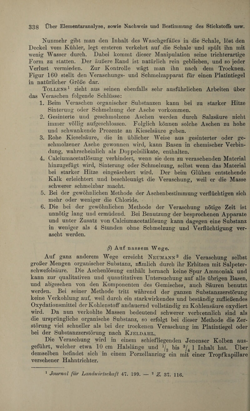 Nunmehr gibt man den Inhalt des Waschgefäßes in die Schale, löst den Deckel vom Kühler, legt ersteren verkehrt auf die Schale und spült ihn mit wenig Wasser durch. Dabei kommt dieser Manipulation seine trichterartige Form zu statten. Der äußere Rand ist natürlich rein geblieben, und so jeder Verlust vermieden. Zur Kontrolle wägt man ihn nach dem Trocknen. Figur 160 stellt den Veraschungs- und Schmelzapparat für einen Platintiegel in natürlicher Größe dar. Tollens1 zieht aus seinen ebenfalls sehr ausführlichen Arbeiten über das Veraschen folgende Schlüsse: 1. Beim Veraschen organischer Substanzen kann bei zu starker Hitze Sinterung oder Schmelzung der Asche Vorkommen. 2. Gesinterte und geschmolzene Aschen werden durch Salzsäure nicht immer völlig aufgeschlossen. Folglich können solche Aschen zu hohe und schwankende Prozente an Kieselsäure geben. 3. Rohe Kieselsäure, die in üblicher Weise aus gesinterter oder ge¬ schmolzener Asche gewonnen wird, kann Basen in chemischer Verbin¬ dung, wahrscheinlich als Doppelsilikate, enthalten. 4. Calciumacetatlösung verhindert, wenn sie dem zu veraschenden Material hinzugefügt wird, Sinterung oder Schmelzung, selbst wenn das Material bei starker Hitze eingeäschert wird. Der beim Glühen entstehende Kalk erleichtert und beschleunigt die Veraschung, weil er die Masse schwerer schmelzbar macht. 5. Bei der gewöhnlichen Methode der Aschenbestimmung verflüchtigen sich mehr oder weniger die Chloride. 6. Die bei der gewöhnlichen Methode der Veraschung nötige Zeit ist unnötig lang und ermüdend. Bei Benutzung der besprochenen Apparate und unter Zusatz von Calciumacetatlösung kann dagegen eine Substanz in weniger als 4 Stunden ohne Schmelzung und Verflüchtigung ver¬ ascht werden. ß) Auf nassem Wege. Auf ganz anderem Wege erreicht Neumann2 die Veraschung selbst großer Mengen organischer Substanz, nämlich durch ihr Erhitzen mit Salpeter¬ schwefelsäure. Die Aschenlösung enthält hernach keine Spur Ammoniak und kann zur qualitativen und quantitativen Untersuchung auf alle übrigen Basen, und abgesehen von den Komponenten des Gemisches, auch Säuren benutzt werden. Bei seiner Methode tritt während der ganzen Substanzzerstörung keine Verkohlung auf, weil durch ein starkwirkendes und beständig zufließendes Oxydationsmittel der Kohlenstoff andauernd vollständig zu Kohlensäure oxydiert wird. Da nun verkohlte Massen bedeutend schwerer verbrennlich sind als die ursprüngliche organische Substanz, so erfolgt bei dieser Methode die Zer¬ störung viel schneller als bei der trockenen Veraschung im Platintiegel oder bei der Substanzzerstörung nach Kjeldahl. Die Veraschung wird in einem schiefliegenden Jenenser Kolben aus¬ geführt, welcher etwa 10 cm Halslänge und 1/2 bis 3/4 1 Inhalt hat. Über demselben befindet sich in einem Porzellanring ein mit einer Tropf kapillare versehener Hahntrichter. 1 Journal für Landuirtschaft 47. 199. — 2 Z. 37. 116.