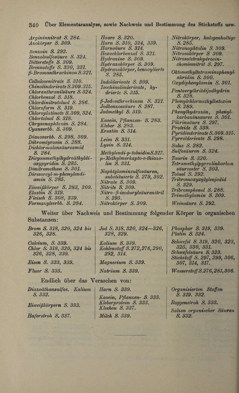 Argininnitrat S. 284. Azokörper S. 309. Benzoin S. 292. Benzolsulfosäure S. 324. Bitterstoffe S. 309. Brennstoffe S. 330, 331. ß-Bromanthrachinon S. 321. Cellulosenitraie S. 310. Chinolinderivate S.309.315. Chloranthranilsäure S. 324. Chlorbenzol S. 318. Chlordinitrotoluol 8. 286. Chloroform S. 319. Chloroplatinate S.309, 324. Chlortoluol S. 318. Chrysonaphtazin S. 284. Cyanverbb. S. 309. Diazoverbb. S. 298, 309. Dibromlyrosin S. 288. Dichlor m a lonsäureamid S. 284. Dicyanmethylhydroäthyldi - oxypyridin S. 285. Dinitromethan S. 301. Diresorcyl-m-phenylendi- amin S. 285. Eiweißkörper S. 283, 309. Elastin S. 319. Fleisch S. 308, 339. Formazylverbb. S. 284. Haare S. 320. Harn S. 310, 324, 339. Harnsäure S. 314. Hexachlorbenzol S. 321. Hydrazine S. 309. Hydrazokörper S. 309. Hydrazokörper, benzoylierte S. 285. Indolderivate S. 309. Isochinolinderivate, hy¬ drierte S. 315. ß-Jodanthrachinon S. 321. Jodbenzoesäure S. 287. Jodmethyl S. 319. Kasein, Pflanzen- S. 283. Kleber S. 283. Kreatin S. 314. Leim S. 331. Lysin S. 314. Methylendi-p-toluidinS.317. p - Methylm erkapto-c- thiazo- lin S. 331. Napktylaminsulfo säuren, substituierte S. 279, 302. Nitrate S. 309. Nitrite S. 309. Nitro - ß-isodurylsäurenitril S. 295. Nitrokörper S. 309. Nitrokörper, halogenhaltige S. 285. Nitronaphtalin S. 309. Nitrosokörper S 309. Nitroso te trah y droc in- choninnitrit S. 297. Oktomethyltetraminophenyl- akridin S. 300. Oxydiphenylamin S. 301. Penta erythritdijodhydrin S. 328. Phenylchlormethylketoxim S. 289. Phenylhydrazin, phenyl- karb azinsaures S. 301. Pikrinsäure S. 297. Proteide S. 339. Pyridinderivate S. 309.315. Pyrrolderivate S. 298. Salze S. 282. Sulfosäuren S. 324. Taurin S. 320. Tetramethylpyrro linkarbon säureester S. 303. Toluol S. 292. Tribromoxyxylylenjodid S. 329. Tribromphenol S. 288. Trimethylamin S. 309. Weinsäure S. 292. Weiter über Nachweis und Bestimmung folgender Körper in organischen Substanzen: Brom S. 318, 320, 324 bis 326, 328. Calcium, S. 339. Chlor S. 318, 320, 324 bis 326, 328, 339. Eisen S. 333, 339. Fluor S. 335. Jod S. 318, 320, 324—326, 328, 329. Kalium S. 339. Kohlenstoff S. 272,276,290, 292, 314. Magnesium S. 339. Natrium S. 339. Phosphor S. 319, 339. Platin S. 324. Schwefel S. 319, 320, 323, 325, 330, 331. Schwefelsäure S. 323. Stickstoff S. 297, 299, 306, 307, 314, 317. Wasserstoff S.276,281,306. Endlich über das Veraschen von: Diazoäthansulfos. Kalium S. 332. Eiweißkörpern S. 333. Haferstroh S. 337. Harn S. 339. Kasein, Pflanzen- S. 333. Kleberprotein S. 333. Kleeheu S. 337. Milch S. 339. Organisierten Stoffen S. 319. 332. Roggenstroh S. 333. Salzen organischer Säuren S. 332.
