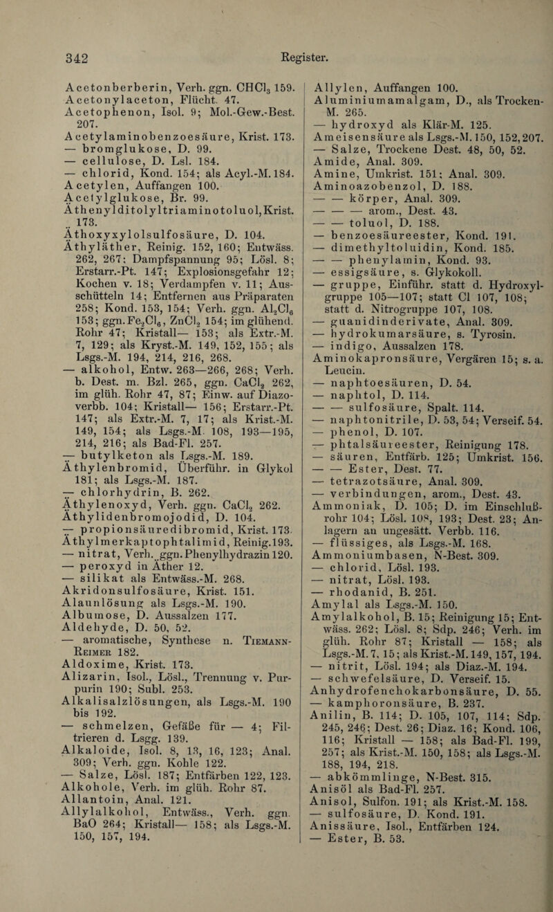 Acetonberberin, Verb. ggn. CHC13 159. Aceto nylaceton, Flücht. 47. Acetophenon, Isol. 9; Mol.-Gew.-Best. 207. A cetylaminobenzoesäure, Krist. 173. — bromglukose, D. 99. — cellulose, D. Lsl. 184. — chlorid, Kond. 154; als Acyl.-M. 184. Acetylen, Auffangen 100. Acetylglukose, Br. 99. Äthenylditolyltriaminotoluol, Krist. .. 173. Äthoxyxylolsulfosäure, D. 104. Äthyläther, Reinig. 152, 160; Entwäss. 262, 267; Dampfspannung 95; Lösl. 8; Erstarr.-Pt. 147; Explosionsgefahr 12; Kochen v. 18; Verdampfen v. 11; Aus¬ schütteln 14; Entfernen aus Präparaten 258; Kond. 153, 154; Verh. ggn. A12C16 153; ggn.Fe2Cl6, ZnCl2 154; im glühend. Rohr 47; Kristall— 153; als Extr.-M. 7, 129; als Kryst.-M. 149, 152, 155; als Lsgs.-M. 194, 214, 216, 268. — alkohol, Entw. 263—266, 268; Verh. b. Dest. m. Bzl. 265, ggn. CaCl2 262, im glüh. Rohr 47, 87; Einw. auf Diazo- verbb. 104; Kristall— 156; Erstarr.-Pt. 147; als Extr.-M. 7, 17; als Krist.-M. 149, 154; als Lsgs.-M. 108, 193—195, 214, 216; als Bad-Fl. 257. — butylketon als Lsgs.-M. 189. Äthylenbromid, Überführ, in Glykol 181; als Lsgs.-M. 187. — chlorhydrin, B. 262. Äthylenoxyd, Verh. ggn. CaCl2 262. Äthylidenbromojodid, D. 104. — propionsäuredibromid, Krist. 173- Äthylmerkaptophtalimid, Reinig. 193. — nitrat, Verh. ggn.Phenylhydrazin 120. — peroxyd in Äther 12. — silikat als Entwäss.-M. 268. Akridonsulfosäure, Krist. 151. Alaunlösung als Lsgs.-M. 190. Album ose, D. Aussalzen 177. Aldehyde, D. 50, 52. — aromatische, Synthese n. Tiemann- Reimer 182. Aldoxime, Krist. 173. Alizarin, Isol., Lösl., Trennung v. Pur¬ purin 190; Subl. 253. Alkalisalzlösungen, als Lsgs.-M. 190 bis 192. — schmelzen, Gefäße für — 4; Fil¬ trieren d. Lsgg. 139. Alkaloide, Isol. 8, 13, 16, 123; Anal. 309; Verh. ggn. Kohle 122. — Salze, Los). 187; Entfärben 122, 123. Alkohole, Verh. im glüh. Rohr 87. Allantoin, Anal. 121. Allylalkohol, Entwäss., Verh. ggn. BaO 264; Kristall— 158; als Lsgs.-M. 150, 157, 194. Allylen, Auffangen 100. Aluminiumamalgam, D., als Trocken- M. 265. — hydroxyd als Klär-M. 125. Ameisensäure als Lsgs.-M. 150, 152,207. — Salze, Trockene Dest. 48, 50, 52. Amide, Änal. 309. Amine, Uinkrist. 151; Anal. 309. Aminoazobenzol, D. 188. — — körper, Anal. 309. — — — arom., Dest. 43. — — toluol, D. 188. — benzoesäureester, Kond. 191. — dimethyltoluidin, Kond. 185. — — phenylamin, Kond. 93. — essigsäure, s. Glykokoll. — gruppe, Einführ, statt d. Hydroxyl¬ gruppe 105—107; statt CI 107, 108; statt d. Nitrogruppe 107, 108. — guanidinderivate, Anal. 309. — hydrokumarsäure, s. Tyrosin. — indigo, Aussalzen 178. Aminokapronsäure, Vergären 15; s. a. Leucin. — naphtoesäuren, D. 54. — naphtol, D. 114. — — sulfosäure, Spalt. 114. — naphtonitrile, D. 53, 54; Verseif. 54. — phenol, D. 107. — phtalsäureester, Reinigung 178. — säuren, Entfärb. 125; Umkrist. 156. — — Ester, Dest. 77. — tetrazotsäure, Anal. 309. — Verbindungen, arom., Dest. 43. Ammoniak, D. 105; D. im Einschluß¬ rohr 104; Lösl. 108, 193; Dest. 23; An¬ lagern an ungesätt. Verbb. 116. — flüssiges, als Lsgs.-M. 168. Ammoniumbasen, N-Best. 309. — chlorid, Lösl. 193. — nitrat, Lösl. 193. — rhodanid, B. 251. Amylal als Lsgs.-M. 150. Amylalkohol, B. 15; Reinigung 15; Ent¬ wäss. 262; Lösl. 8; Sdp. 246; Verh. im glüh. Rohr 87; Kristall — 158; als Lsgs.-M. 7, 15; als Krist.-M. 149, 157, 194. — nitrit, Lösl. 194; als Diaz.-M. 194. — Schwefelsäure, D. Verseif. 15. Anhydrofenehokarbonsäure, D. 55. — kamphoronsäure, B. 237. Anilin, B. 114; D. 105, 107, 114; Sdp. 245, 246; Dest. 26; Diaz. 16; Kond. 106, 116; Kristall — 158; als Bad-Fl. 199, 257; als Krist.-M. 150, 158; als Lsgs.-M. 188, 194, 218. — abkömmlinge, N-Best. 315. Anis öl als Bad-Fl. 257. Anisol, Sulfon. 191; als Krist.-M. 158. — sulfosäure, D. Kond. 191. Anissäure, Isol., Entfärben 124. — Ester, B. 53.