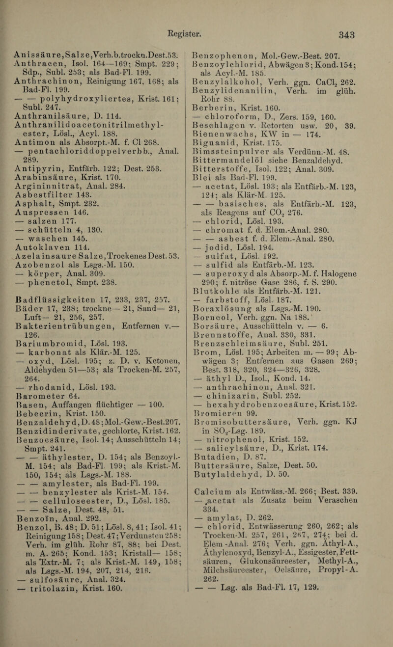 Anissäure, Salze,Verh.b.trockn.Dest.53. Anthracen, Isol. 164—169; Smpt. 229; Sdp., Subl. 253; als Bad-Fl. 199. Anthrachinon, Reinigung 167, 168; als Bad-Fi. 199. — — polyhy droxyliertes, Krist. 161; Subl. 247. Antkranilsäure, D. 114. Anthranilidoacetonitrilmethyl- ester, Lösl., Acyl. 188. Antimon als Absorpt.-M. f. CI 268. — pentachloriddoppelverbb., Anal. 289. Antipyrin, Entfärb. 122; Dest. 253. Arabinsäure, Krist. 170. Argininnitrat, Anal. 284. Asbestfilter 143. Asphalt, Smpt. 232. Auspressen 146. — salzen 177. — schütteln 4, 130. — waschen 145. Autoklaven 114. AzelainsaureSalze, Trockenes Dest. 53. Azobenzol als Lsgs.-M. 150. — kör per, Anal. 309. — plienetol, Smpt. 238. Badflüssigkeiten 17, 233, 237, 257. Bäder 17, 238; trockne— 21, Sand— 21, Luft- 21, 256, 257. Bakterientrübungen, Entfernen v.— 126. Bariumbromid, Lösl. 193. — karbonat als Klär.-M. 125. — oxyd, Lösl. 195; z. D. v. Ketonen, Aldehyden 51—53; als Trocken-M. 257, 264. — rhodanid, Lösl. 193. Barometer 64. Basen, Auffangen flüchtiger — 100. Bebeerin, Krist. 150. ßenzaldehy d,D.48;Mol.-Gew.-Best.207. Benzidinderivate, gechlorte, Krist. 162. Benzoesäure, Isol. 14; Ausschütteln 14; Smpt. 241. — — äthylester, D. 154; als Benzoyl.- M. 154; als Bad-Fl. 199; als Krist.-M. 150, 154; als Lsgs.-M. 188. — — amylester, als Bad-Fl. 199. — — benzylester als Krist.-M. 154. — — celluloseester, D., Lösl. 185. — — Salze, Dest. 48, 51. Benzoin, Anal. 292. Benzol, B. 48; D. 51; Lösl. 8, 41; Isol. 41; Reinigung 158; Dest. 47;Verdunsten 258: Verh. im glüh. Rohr 87, 88; bei Dest. m. A. 265; Kond. 153; Kristall— 158; als *Extr.-M. 7; als Krist.-M. 149, 158; als Lsgs.-M. 194, 207, 214, 216. — sulfosäure, Anal. 324. — tritolazin, Krist. 160. Benzophenon, Mol.-Gew.-Best. 207. Benzoylchlorid, Ab wägen 3; Kond. 154; als Acyl.-M. 185. Benzylalkohol, Verh. ggn. CaCl2 262. Benzylidenanilin, Verh. im glüh. Rohr 88. Berberin, Krist. 160. — Chloroform, D., Zers. 159, 160. Beschlagen v. Retorten usw. 20, 39. Bienenwachs, KW in — 174. Biguanid, Krist. 175. Bimssteinpulver als Verdünn.-M. 48. Bittermandelöl siehe Benzaldehyd. Bitterstoffe, Isol. 122; Anal. 309. Blei als Bad-Fl. 199. — acetat, Lösl. 193; als Entfärb.-M. 123, 124; als Klär-M. 125. — — basisches, als Entfärb.-M. 123, als Reagens auf C02 276. — chlorid, Lösl. 193. — chromat f. d. Eiern.-Anal. 280. — — asbest f. d. Eiern.-Anal. 280. — jodid, Lösl. 194. — sulfat, Lösl. 192. — sulfid als Entfärb.-M. 123. — Superoxyd als Absorp.-M. f. Halogene 290; f. nitrose Gase 286, f. S. 290. Blutkohle als Entfärb.-M. 121. — farbstoff, Lösl. 187. Boraxlösung als Lsgs.-M. 190. Borneol, Verh. ggn. Na 188.' Borsäure, Ausschütteln v. — 6. Brennstoffe, Anal. 330, 331. Brenzschleimsäure, Subl. 251. Brom, Lösl. 195; Arbeiten m. — 99; Ab¬ wägen 3; Entfernen aus Gasen 269; Best. 318, 320, 324—326, 328. — ät.hyl I)., Isol., Kond. 14. — anthrachinon, Anal. 321. — chinizarin, Subl. 252. — hexahydrobenzoesäure, Krist. 152. Bromiercn 99. Bromisobuttersäure, Verh. ggn. KJ in S02-Lsg. 189. — nitrophenol, Krist. 152. — salicylsäure, D., Krist. 174. Butadien, D. 87. Butt er säure, Salze, Dest. 50. Butylaldehyd, D. 50. Calcium als Entwäss.-M. 266; Best. 339. — ,acetat als Zusatz beim Veraschen 334. — amylat, D. 262. — chlorid, Entwässerung 260, 262; als Trocken-M. 257, 261, 2H7, 274; bei d. Eiern-Anal. 276; Verh. ggn. Äthyl-A., Äthylenoxyd, Benzyl-A., Essigester, Fett¬ säuren, Glukonsäureester, Methyl-A., Milchsäureester, Oelsäure, Propyl-A. 262. — — Lsg. als Bad-Fl. 17, 129.