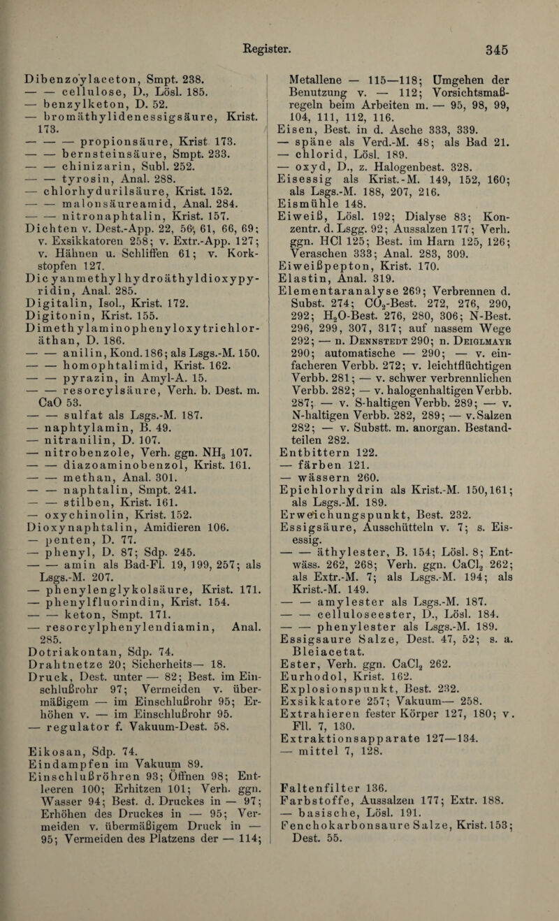 Dibenzoylaceton, Smpt. 288. — — cellulose, D., Lösl. 185. — benzylketon, D. 52. — bromäthylidenessigsäure, Krist. 173. — -propionsäure, Krist 173. — — bernsteinsäure, Smpt. 233. — — cbinizarin, Subl. 252. — — tyrosin, Anal. 288. — chlorhydurilsäure, Krist. 152. — — malonsäureamid, Anal. 284. — — nitronaphtalin, Krist. 157. Dichten v. Dest.-App. 22, 56*, 61, 66, 69; v. Exsikkatoren 258; v. Extr.-App. 127; v. Hähnen u. Schliffen 61; v. Kork¬ stopfen 127. Dicyanmethylhydroäthyldioxypy- ridin, Anal. 285. Digitalin, Isol., Krist. 172. Digitonin, Krist. 155. Dimethylaminophenyloxytrichlor- äthan, D. 186. — — anilin, Kond. 186; als Lsgs.-M. 150. — — homophtalimid, Krist. 162. — — pyrazin, in Amyl-A. 15. — — resorcylsäure, Verh. b. Dest. m. CaO 53. — — sulfat als Lsgs.-M. 187. — naphtylamin, B. 49. — nitranilin, D. 107. — nitrobenzole, Verh. ggn. NH3 107. — — diazoaminobenzol, Krist. 161. — — methan, Anal. 301. — — naphtalin, Smpt. 241. — — stilben, Krist. 161. — oxychinolin, Krist. 152. Dioxynaphtalin, Amidieren 106. — penten, D. 77. — phenyl, D. 87; Sdp. 245. -am in als Bad-Fl. 19, 199, 257; als Lsgs.-M. 207. — phenylenglykolsäure, Krist. 171. — phenyl fl uorindin, Krist. 154. — — keton, Smpt. 171. — resorcylphenylendiamin, Anal. 285. Dotriakontan, Sdp. 74. Drahtnetze 20; Sicherheits— 18. Druck, Dest. unter— 82; Best, im Ein¬ schlußrohr 97; Vermeiden v. über¬ mäßigem — im Einschlußrohr 95; Er¬ höhen v. — im Einschlußrohr 95. — regulator f. Vakuum-Dest. 58. Eikosan, Sdp. 74. Eindampfen im Vakuum 89. Einschlußröhren 93; Öffnen 98; Ent¬ leeren 100; Erhitzen 101; Verh. ggn. Wasser 94; Best. d. Druckes in — 97; Erhöhen des Druckes in — 95; Ver¬ meiden v. übermäßigem Druck in — 95; Vermeiden des Platzens der — 114; Metallene — 115—118; Umgehen der Benutzung y. — 112; Vorsichtsma߬ regeln beim Arbeiten m. — 95, 98, 99, 104, 111, 112, 116. Eisen, Best, in d. Asche 333, 339. — späne als Verd.-M. 48; als Bad 21. — Chlorid, Lösl. 189. — oxyd, D., z. Halogenbest. 328. Eisessig als Krist.-M. 149, 152, 160; als Lsgs.-M. 188, 207, 216. Eismühle 148. Eiweiß, Lösl. 192; Dialyse 83; Kon- zentr. d. Lsgg. 92; Aussalzen 177; Verh. ggn. HCl 125; Best, im Harn 125, 126; Veraschen 333; Anal. 283, 309. Eiweißpepton, Krist. 170. Elastin, Anal. 319. Elementaranalyse 269; Verbrennen d. Subst. 274; CG2-Best. 272, 276, 290, 292; H20-Best. 276, 280, 306; N-Best. 296, 299, 307, 317; auf nassem Wege 292; — n. Dennstedt 290; n. Deiglmayr 290; automatische — 290; — v. ein¬ facheren Verbb. 272; v. leichtflüchtigen Verbb. 281; — v. schwer verbrennlichen Verbb. 282; — v. halogenhaltigen Verbb. 287; — v. S-haltigen Verbb. 289; — v. N-haltigen Verbb. 282, 289; — v. Salzen 282; — v. Substt. m. anorgan. Bestand¬ teilen 282. Entbittern 122. — färben 121. — wässern 260. Epichlorhydrin als Krist.-M. 150,161; als Lsgs.-M. 189. Erweichungspunkt, Best. 232. Essigsäure, Ausschütteln v. 7; s. Eis¬ essig. — — äthylester, B. 154; Lösl. 8; Ent- wäss. 262, 268; Verh. ggn. CaCl2 262; als Extr.-M. 7; als Lsgs.-M. 194; als Krist.-M. 149. — — amylester als Lsgs.-M. 187. — — celluloseester, D., Lösl. 184. — — phenylester als Lsgs.-M. 189. Essigsäure Salze, Dest. 47, 52; s. a. Bleiacetat. Ester, Verh. ggn. CaCl2 262. Eurhodol, Krist. 162. Explosionspunkt, Best. 232. Exsikkatore 257; Vakuum— 258. Extrahieren fester Körper 127, 180; v. Fll. 7, 130. Extraktionsapparate 127—134. — mittel 7, 128. Faltenfilter 136. Farbstoffe, Aussalzen 177; Extr. 188. — basische, Lösl. 191. Fenchokarbonsaure Salze, Krist. 153; Dest. 55.