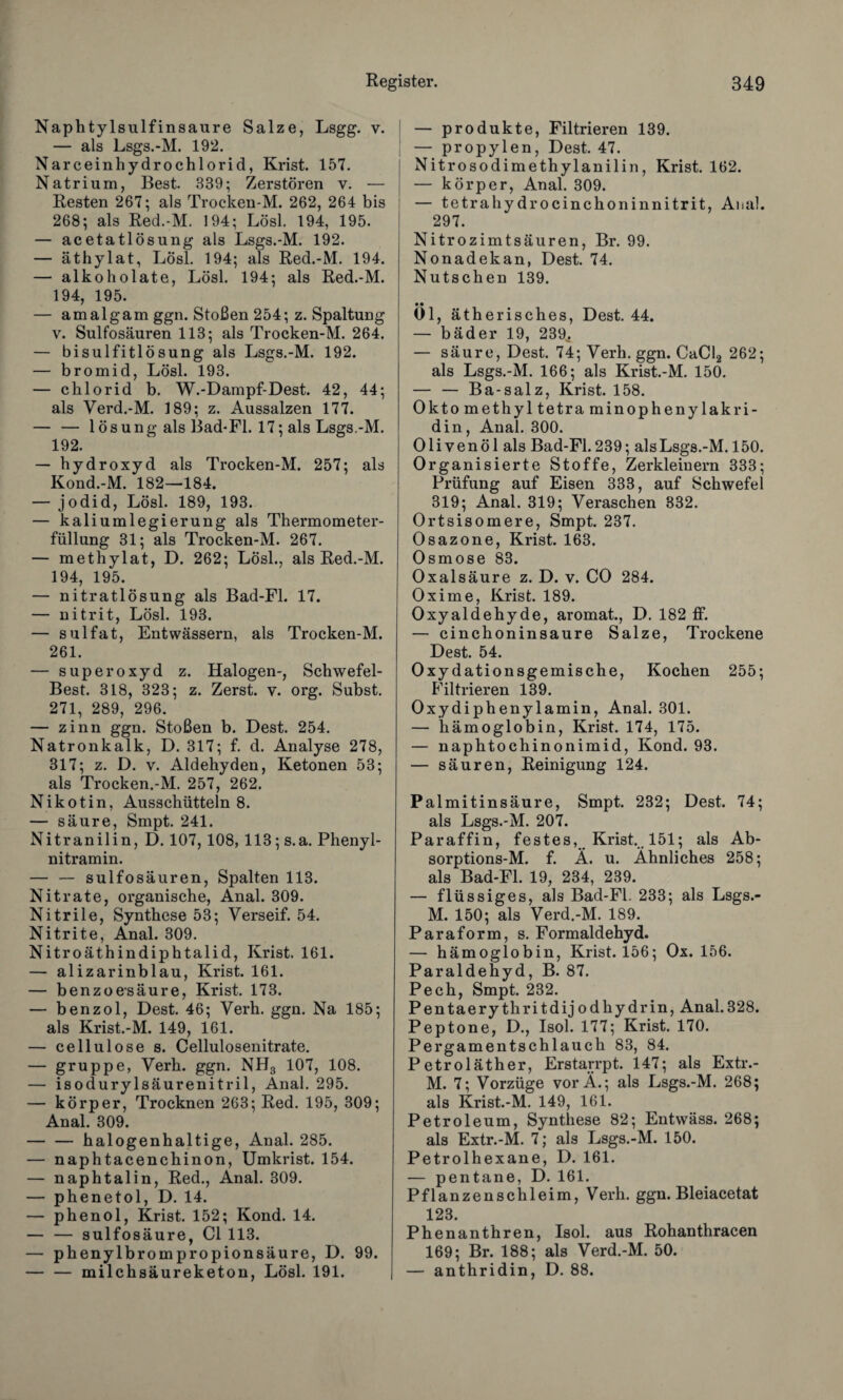 Naphtylsulfinsaure Salze, Lsgg. v. — als Lsgs.-M. 192. Narceinhydrochlorid, Krist. 157. Natrium, Best. 339; Zerstören v. — Resten 267; als Trocken-M. 262, 264 bis 268; als Red.-M. 194; Lösl. 194, 195. — acetatlösung als Lsgs.-M. 192. — äthylat, Lösl. 194; als Red.-M. 194. — alkoholate, Lösl. 194; als Red.-M. 194, 195. — amalgam ggn. Stoßen 254; z. Spaltung v. Sulfosäuren 113; als Trocken-M. 264. — bisulfitlösung als Lsgs.-M. 192. — bromid, Lösl. 193. — chlorid b. W.-Dampf-Dest. 42, 44; als Verd.-M. 189; z. Aussalzen 177. — — 1 ösung als Bad-Fl. 17; als Lsgs.-M. 192. — hydroxyd als Trocken-M. 257; als Kond.-M. 182—184. — jodid, Lösl. 189, 193. — kaliumlegierung als Thermometer¬ füllung 31; als Trocken-M. 267. — methylat, D. 262; Lösl., als Red.-M. 194, 195. — nitratlösung als Bad-Fl. 17. — nitrit, Lösl. 193. — sulfat, Entwässern, als Trocken-M. 261. — Superoxyd z. Halogen-, Schwefel- Best. 318, 323; z. Zerst. v. org. Subst. 271, 289, 296. — zinn ggn. Stoßen b. Dest. 254. Natronkalk, D. 317; f. d. Analyse 278, 317; z. D. v. Aldehyden, Ketonen 53; als Trocken.-M. 257, 262. Nikotin, Ausschütteln 8. — säure, Smpt. 241. Nitranilin, D. 107, 108, 113; s.a. Phenyl¬ nitramin. — — sulfosäuren, Spalten 113. Nitrate, organische, Anal. 309. Nitrile, Synthese 53; Verseif. 54. Nitrite, Anal. 309. Nitroäthindiphtalid, Krist. 161. — alizarinblau, Krist. 161. — benzoesäure, Krist. 173. — benzol, Dest. 46; Verh. ggn. Na 185; als Krist.-M. 149, 161. — cellulose s. Cellulosenitrate. — gruppe, Verh. ggn. NH3 107, 108. — isodurylsäurenitril, Anal. 295. — körper, Trocknen 263; Red. 195, 309; Anal. 309. — — halogenhaltige, Anal. 285. — naphtacenchinon, Umkrist. 154. — naphtalin, Red., Anal. 309. — phenetol, D. 14. — phenol, Krist. 152; Kond. 14. — — sulfosäure, CI 113. — phenylbrompropionsäure, D. 99. — — milchsäureketon, Lösl. 191. — Produkte, Filtrieren 139. — propylen, Dest. 47. Nitrosodimethylanilin, Krist. 162. — körper, Anal. 309. — tetrahydrocinchoninnitrit, Anal. 297. Nitrozimtsäuren, Br. 99. Nonadekan, Dest. 74. Nutschen 139. Öl, ätherisches, Dest. 44. — bäder 19, 239,. — säure, Dest. 74; Verh. ggn. CaCl2 262; als Lsgs.-M. 166; als Krist.-M. 150. — — Ba-salz, Krist. 158. Oktomethyltetraminophenylakri- din, Anal. 300. 01 i y e n ö 1 als Bad-Fl. 239; als Lsgs.-M. 150. Organisierte Stoffe, Zerkleinern 333; Prüfung auf Eisen 333, auf Schwefel 319; Anal. 319; Veraschen 332. Ortsisomere, Smpt. 237. Osazone, Krist. 163. Osmose 83. Oxalsäure z. D. v. CO 284. Oxime, Krist. 189. Oxyaldehyde, aromat., D. 182 ff. — cinchoninsaure Salze, Trockene Dest. 54. Oxydationsgemische, Kochen 255; Filtrieren 139. Oxydiphenylamin, Anal. 301. — hämoglobin, Krist. 174, 175. — naphtochinonimid, Kond. 93. — säuren, Reinigung 124. Palmitinsäure, Smpt. 232; Dest. 74; als Lsgs.-M. 207. Paraffin, festes, Krist. 151; als Ab- sorptions-M. f. Ä. u. Ähnliches 258; als Bad-Fl. 19, 234, 239. — flüssiges, als Bad-Fl. 233; als Lsgs.- M. 150; als Verd.-M. 189. Paraform, s. Formaldehyd. — hämoglobin, Krist. 156; Ox. 156. Paraldehyd, B. 87. Pech, Smpt. 232. Pentaerythritdijodhydrin, Anal.328. Peptone, D., Isol. 177; Krist. 170. Pergamentschlauch 83, 84. Petroläther, Erstarrpt. 147; als Extr.- M. 7; Vorzüge vorÄ.; als Lsgs.-M. 268; als Krist.-M. 149, 161. Petroleum, Synthese 82; Entwäss. 268; als Extr.-M. 7; als Lsgs.-M. 150. Petrolhexane, D. 161. — pentane, D. 161. Pflanzenschleim, Verh. ggn. Bleiacetat 123. Phenanthren, Isol. aus Rohanthracen 169; Br. 188; als Verd.-M. 50. — anthridin, D. 88.