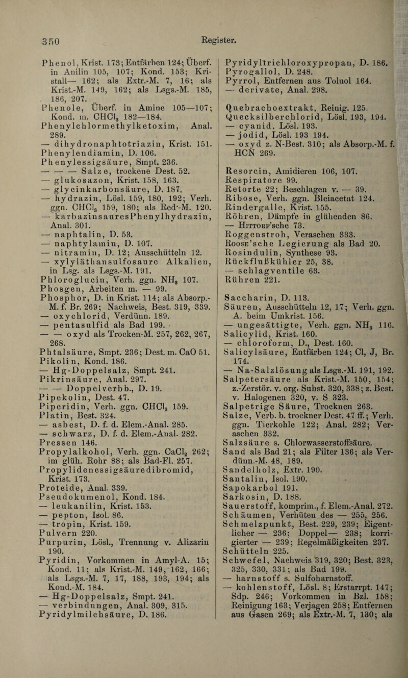 Phenol, Krist. 173; Entfärben 124;Überf. in Anilin 105, 107; Kond. 153; Kri¬ stall— 162; als Extr.-M. 7, 16; als Krist.-M. 149, 162; als Lsgs.-M. 185, 186, 207. Phenole, Überf. in Amine 105—107; Kond. m. CHC13 182—184. Phenyle hlormethylketoxim, Anal. 289. — dihydronaphtotriazin, Krist. 151. Phenylendiamin, ü. 106. Phenylessigsäure, Smpt. 236. — -Salze, trockene Dest. 52. — glukosazon, Krist. 158, 163. — glycinkarbonsäure, D. 187. — hydrazin, Lösl. 159, 180, 192; Verh. ggn. CHClg 159, 180; als Red'-M. 120. — karbazinsauresPhenylhydrazin, Anal. 301. — naphtalin, D. 53. — naphtylamin, D. 107. — nitramin, D. 12; Ausschütteln 12. — xylyläthansulfosaure Alkalien, in Lsg. als Lsgs.-M. 191. Phloroglucin, Verh. ggn. NH3 107. Phosgen, Arbeiten m. — 99. Phosphor, D. in Krist. 114; als Absorp.- M. f. Br. 269; Nachweis, Best. 319, 339. — oxychlorid, Verdünn. 189. — pentasulfid als Bad 199. — — oxyd als Trocken-M. 257, 262, 267, 268. Phtalsäure, Smpt. 236; Dest. m. CaO 51. Pikolin, Kond. 186. — Hg-Doppelsalz, Smpt. 241. Pikrinsäure, Anal. 297. — — Doppelverbb., D. 19. Pipekolin, Dest. 47. Piperidin, Verh. ggn. CHC13 159. Platin, Best. 324. — asbest, D. f. d. Elem.-Anal. 285. — schwarz, D. f. d. Elem.-Anal. 282. Pressen 146. Propylalkohol, Verh. ggn. CaCl2 262; im glüh. Rohr 88; als Bad-Fl. 257. Propylidenessigsäuredibromid, Krist. 173. Proteide, Anal. 339. Pseudokumenol, Kond. 184. — leukanilin, Krist. 153. — pepton, Isol. 86. —- tropin, Krist. 159. Pulvern 220. Purpur in, Lösl., Trennung v. Alizarin 190. Pyridin, Vorkommen in Amyl-A. 15; Kond. 11; als Krist.-M. 149, 162, 166; als Lsgs.-M. 7, 17, 188, 193, 194; als Kond.-M. 184. — Hg-Doppelsalz, Smpt. 241. — Verbindungen, Anal. 309, 315. Pyridylmilchsäure, D. 186. Pyridyltrichloroxypropan, D. 186. Pyrogallol, D. 248. Pyrrol, Entfernen aus Toluol 164. — derivate, Anal. 298. Quebrachoextrakt, Reinig. 125. Quecksilberchlorid, Lösl. 193, 194. — cyanid. Lösl. 193. — jodid, Lösl. 193 194. —• oxyd z. N-Best. 310; als Absorp.-M. f. HCN 269. Resorcin, Amidieren 106, 107. Respiratore 99. Retorte 22; Beschlagen v. — 39. Ribose, Verh. ggn. Bleiacetat 124. Rindergalle, Krist. 155. Röhren, Dämpfe in glühenden 86. — HiTTORp’sche 73. Roggenstroh, Veraschen 333. RoosE’sche Legierung als Bad 20. Rosindulin, Synthese 93. Rückfluß kühl er 25, 38. — schlagventile 63. Rühren 221. Saccharin, D. 113. Säuren, Ausschütteln 12, 17; Verh. ggn. A. beim Umkrist. 156. — ungesättigte, Verh. ggn. NH3 116. Salicylid, Krist. 160. — Chloroform, D., Dest. 160. Salicylsäure, Entfärben 124; CI, J, Br. 174. — Na-Salzlösung als Lsgs.-M. 191, 192. Salpetersäure als Krist.-M. 150, 154; z.-Zerstör. v. org. Subst. 320, 338; z. Best, v. Halogenen 320, v. S 323. Salpetrige Säure, Trocknen 263. Salze, Verb. b. trockner Dest. 47 ff.; Verh. ggn. Tierkohle 122; Anal. 282; Ver¬ aschen 332. Salzsäure s. Chlorwasserstoffsäure. Sand als Bad 21; als Filter 136; als Ver¬ dünn.-M. 48, 189. Sandelholz, Extr. 190. Santalin, Isol. 190. Sapokarbol 191. Sarkosin, D. 188. Sauerstoff, komprim., f. Elem.-Anal. 272. Schäumen, Verhüten des — 255, 256. Schmelzpunkt, Best. 229, 239; Eigent¬ licher — 236; Doppel— 238; korri¬ gierter — 239; Regelmäßigkeiten 237. Schütteln 225. Schwefel, Nachweis 319, 320; Best. 323, 325, 330, 331; als Bad 199. — harnstoff s. Sulfoharnstoff. — kohlenstoff, Lösl. 8; Erstarrpt. 147; Sdp. 246; Vorkommen in Bzl. 158; Reinigung 163; Verjagen 258; Entfernen aus Gasen 269; als Extr.-M. 7, 130; als