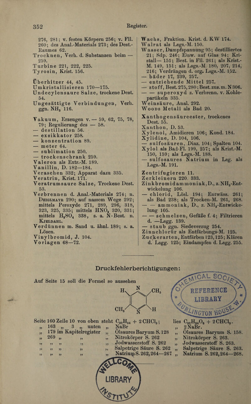 276, 281; v. festen Körpern 256; v. Fll. 260; des Anal.-Materials 273; des Dest.- Raumes 62. Trocknen, Verli. d. Substanzen beim — 259. Turbine 221, 222, 225. Tyrosin, Krist. 156. • • Überhitzer 44, 45. Umkristallisieren 170—175. Undecylensaure Salze, trockene Dest. 54. Ungesättigte Verbindungen, Verh. ggn. NH3 116. Vakuum, Erzeugen v.— 59, 62, 75, 78, 79; Regulierung des — 58. — destillation 56. — exsikkator 258. — konzentration 89. — meter 64. — Sublimation 250. — trockenschrank 259. Valeron als Extr.-M. 189. Vanillin, D. 182—184. Veraschen 332; Apparat dazu 335. Veratrin, Krist. 171. Veratrumsaure Salze, Trockene Dest. 53. Verbrennen d. Anal.-Materials 274; n. Deiglmayr 290; auf nassem Wege 292; mittels Peroxyde 271, 289, 296, 318, 323, 325, 335; mittels HNOs 320, 331; mittels H2S04 338, s. a. N-Best. n. Kjeldahl. Verdünnen m. Sand u. ähnl. 189; s. a. Lösen. Vinylbromid, J. 104. Vorlagen 68—72. Wachs, Fraktion. Krist. d. KW 174. Walrat als Lsgs.-M. 150. Wasser, Dampfspannung 95; destilliertes 21; Sdp. 246; Einw. auf Glas 94; Kri¬ stall— 151; Best, in Fll. 261; als Krist.- M. 149, 151; als Lsgs.-M. 180, 207, 214, 216; Verdrängen d. org. Lsgs.-M. 152. — bäder 17, 239, 257. — entziehende Mittel 257. — Stoff, Best. 275,280;Best.zus.m.N306. — — Superoxyd z. Verbrenn, v. Kohle¬ partikeln 335. Weinsäure, Anal. 292. Woods Metall als Bad 20. Xanthogensäureester, trockenes Dest. 55. Xanth on, D. 53. Xylenol, Amidieren 106; Kond. 184. Xylidine, D. 104, 106. — sulfosäuren, Diaz. 104; Spalten 104. Xylol als Bad-Fl. 199, 257; als Krist.-M. 150, 159; als Lsgs.-M. 188. — sulfosaures Natrium in Lsg. als Lsgs.-M. 191. Zentrifugieren 11. Zerkleinern 220, 333. Zinkbromidammoniak,D., z. NH3-Ent- wickelung 106. — chlorid, Lösl. 194; Entwäss. 261; als Bad 238; als Trocken-M. 261, 268. — — ammoniak, D., z. NH3-Entwicke- lung 105. -schmelzen, Gefäße f. 4; Filtrieren d. —Lsgg. 139. — staub ggn. Siedeverzug 254. Zinnchlorür als Entfärbungs-M. 125. Zuck er arten, Entfärben 123,125; Klären d. Lsgg. 125; Eindampfen d. Lsgg. 255. Druckfehlerberichtigungen: Seite 160 Zeile 10 von oben steht C32H34 + 2CHC13; 163 „ 3 „ unten „ NaBr 179 im Kapitelregister „ Ölsaures Baryum S. 128 269 „ „ Nitrokörper S. 262 II V »5 ,, Jodwasserstoff S. 262 V V V ,, Salpetrige Säure S. 262 v n r> „ Natriurp S. 262,264—267 LIBRARY ) lies C32H3408 + 2CHC13. „ 2NaBr. „ Ölsaures Baryum S. 158. „ Nitrokörper S. 263. „ Jodwasserstoff S. 263. „ Salpetrige Säure S. 263. „ Natrium S. 262,264—268.