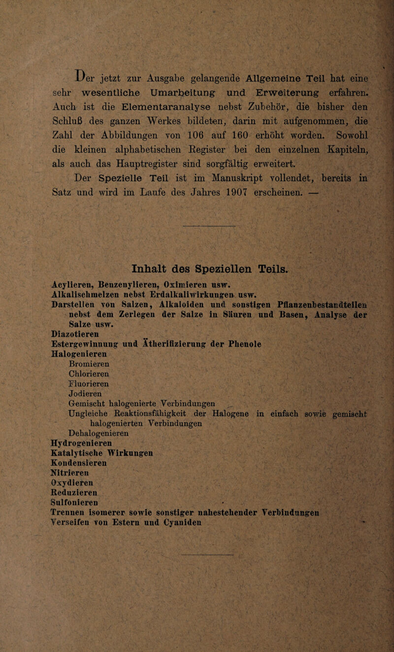 JJer jetzt zur Ausgabe gelangende Allgemeine Teil bat eine sehr wesentliche Umarbeitung und Erweiterung erfahren. Auch ist die Elementaranalyse nebst Zubehör, die bisher den Schluß des ganzen Werkes bildeten, darin mit aufgenommen, die Zahl der Abbildungen von 106 auf 160 erhöht worden. Sowohl die kleinen alphabetischen Register bei den einzelnen Kapiteln, als auch das Hauptregister sind sorgfältig erweitert. Der Spezielle Teil ist im Manuskript vollendet, bereits in Satz und wird im Laufe des Jahres 1907 erscheinen. — Inhalt des Speziellen Teils. Acylieren, Benzenylieren, Oximieren usw. Alkalischmelzen nebst Erdalkaliwirkungen usw. Darstellen von Salzen, Alkaloiden und sonstigen Pflanzenbestandteilen nebst dem Zerlegen der Salze in Säuren und Basen, Analyse der Salze usw. Diazotieren Estergewinuung uud Ätherifizierung der Phenole Halogenieren Bromieren Chlorieren Fluorieren ' Jodieren Gemischt halogenierte Verbindungen Ungleiche Reaktionsfähigkeit der Halogene in einfach sowie gemischt halogenierten Verbindungen Dehalogenieren Hydrogenieren Katalytische Wirkungen Kondensieren Nitrieren Oxydieren Reduzieren Sulfonieren Trennen isomerer sowie sonstiger nahestehender Verbindungen Verseifen von Estern und Cyaniden