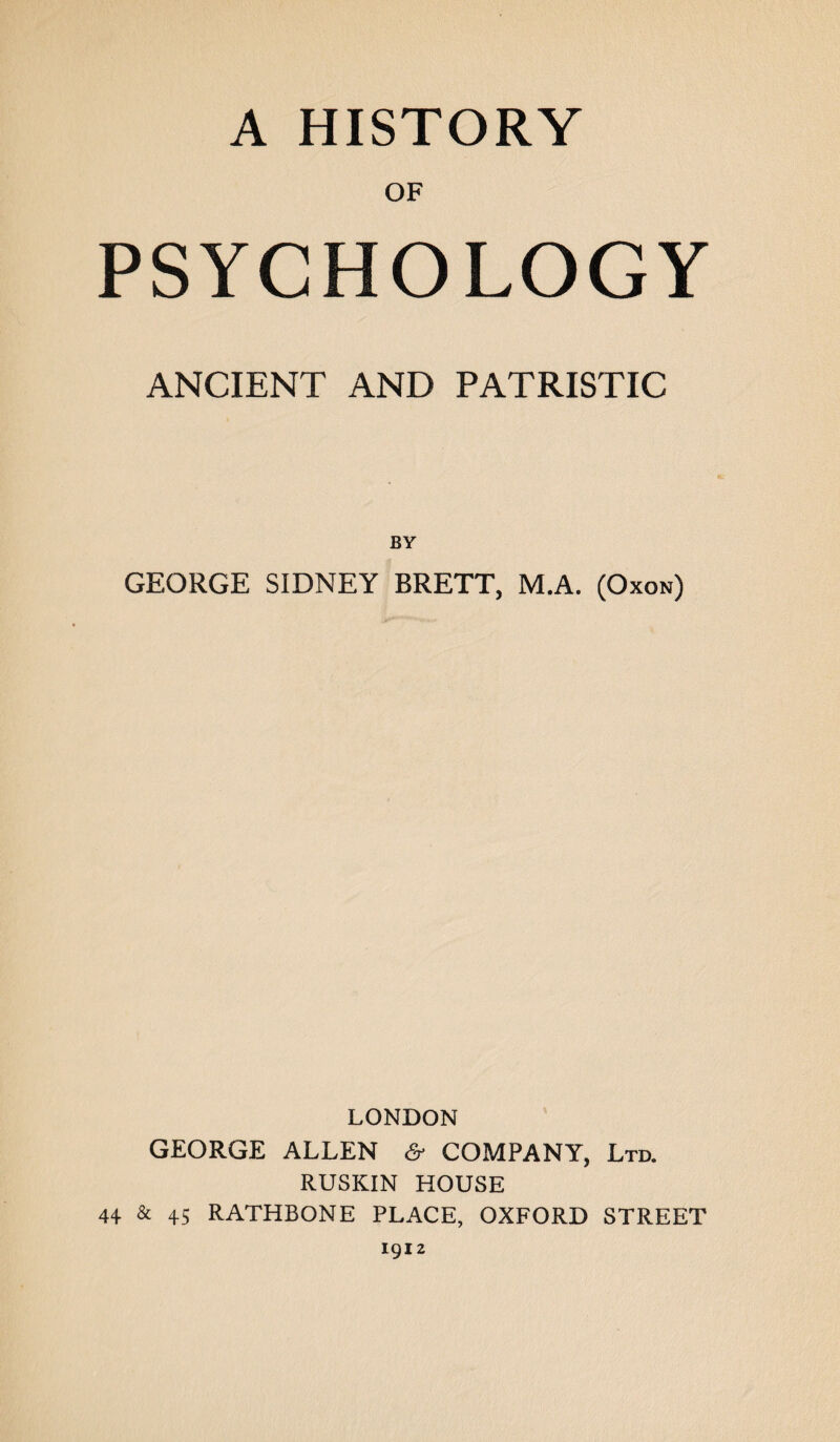 A HISTORY OF PSYCHOLOGY ANCIENT AND PATRISTIC BY GEORGE SIDNEY BRETT, M.A. (Oxon) LONDON GEORGE ALLEN & COMPANY, Ltd. RUSKIN HOUSE 44 & 45 RATHBONE PLACE, OXFORD STREET 1912