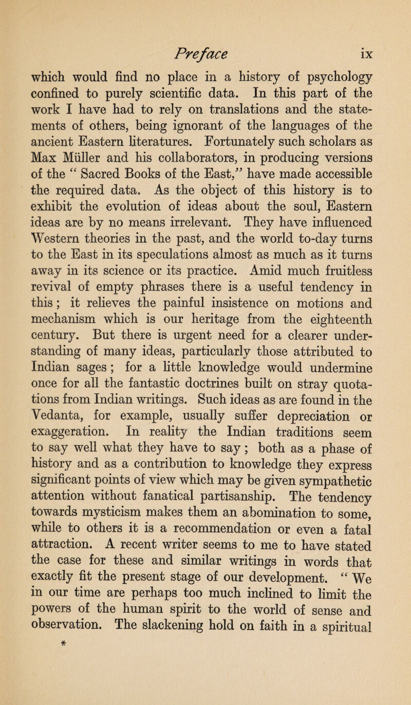which would find no place in a history of psychology confined to purely scientific data. In this part of the work I have had to rely on translations and the state¬ ments of others, being ignorant of the languages of the ancient Eastern literatures. Fortunately such scholars as Max Muller and his collaborators, in producing versions of the “ Sacred Books of the East/' have made accessible the required data. As the object of this history is to exhibit the evolution of ideas about the soul, Eastern ideas are by no means irrelevant. They have influenced Western theories in the past, and the wTorld to-day turns to the East in its speculations almost as much as it turns away in its science or its practice. Amid much fruitless revival of empty phrases there is a useful tendency in this; it relieves the painful insistence on motions and mechanism which is our heritage from the eighteenth century. But there is urgent need for a clearer under¬ standing of many ideas, particularly those attributed to Indian sages; for a little knowledge would undermine once for all the fantastic doctrines built on stray quota¬ tions from Indian writings. Such ideas as are found in the Vedanta, for example, usually suffer depreciation or exaggeration. In reality the Indian traditions seem to say well what they have to say; both as a phase of history and as a contribution to knowledge they express significant points of view which may be given sympathetic attention without fanatical partisanship. The tendency towards mysticism makes them an abomination to some, while to others it is a recommendation or even a fatal attraction. A recent writer seems to me to have stated the case for these and similar writings in words that exactly fit the present stage of our development. “ We in our time are perhaps too much inclined to limit the powers of the human spirit to the world of sense and observation. The slackening hold on faith in a spiritual