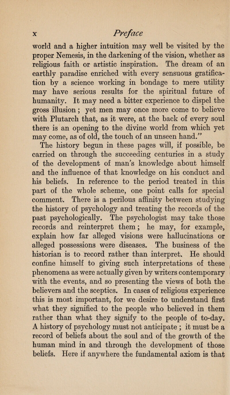 world and a higher intuition may well be visited by the proper Nemesis, in the darkening of the vision, whether as religious faith or artistic inspiration. The dream of an earthly paradise enriched with every sensuous gratifica¬ tion by a science working in bondage to mere utility may have serious results for the spiritual future of humanity. It may need a bitter experience to dispel the gross illusion; yet men may once more come to believe with Plutarch that, as it were, at the back of every soul there is an opening to the divine world from which yet may come, as of old, the touch of an unseen hand/' The history begun in these pages will, if possible, be carried on through the succeeding centuries in a study of the development of man's knowledge about himself and the influence of that knowledge on his conduct and his beliefs. In reference to the period treated in this part of the whole scheme, one point calls for special comment. There is a perilous affinity between studying the history of psychology and treating the records of the past psychologically. The psychologist may take those records and reinterpret them; he may, for example, explain how far alleged visions were hallucinations or alleged possessions were diseases. The business of the historian is to record rather than interpret. He should confine himself to giving such interpretations of these phenomena as were actually given by writers contemporary with the events, and so presenting the views of both the believers and the sceptics. In cases of religious experience this is most important, for we desire to understand first what they signified to the people who believed in them rather than what they signify to the people of to-day. A history of psychology must not anticipate ; it must be a record of beliefs about the soul and of the growth of the human mind in and through the development of those beliefs. Here if anywhere the fundamental axiom is that