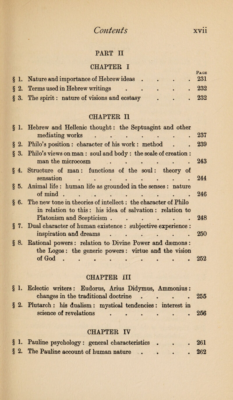 PART II CHAPTER I § 1. Nature and importance of Hebrew ideas . § 2. Terms used in Hebrew writings. § 3. The spirit: nature of visions and ecstasy CHAPTER II § 1. Hebrew and Hellenic thought: the Septuagint and other mediating works ....... § 2. Philo’s position : character of his work : method § 3. Philo’s views on man : soul and body : the scale of creation : man the microcosm ...... § 4. Structure of man: functions of the soul: theory of sensation ........ § 5. Animal life : human life as grounded in the senses : nature of mind ......... § 6. The new tone in theories of intellect: the character of Philo in relation to this: his idea of salvation: relation to Platonism and Scepticism ...... § 7. Dual character of human existence : subjective experience : inspiration and dreams. § 8. Rational powers : relation to Divine Power and daemons : the Logos : the generic powers : virtue and the vision of God. CHAPTER III § 1. Eclectic writers: Eudorus, Arius Didymus, Ammonius: changes in the traditional doctrine .... § 2. Plutarch : his dualism : mystical tendencies: interest in science of revelations. CHAPTER IV § 1. Pauline psychology: general characteristics . § 2. The Pauline account of human nature . * Page 231 232 232 237 239 243 244 246 248 250 252 255 256 261 262