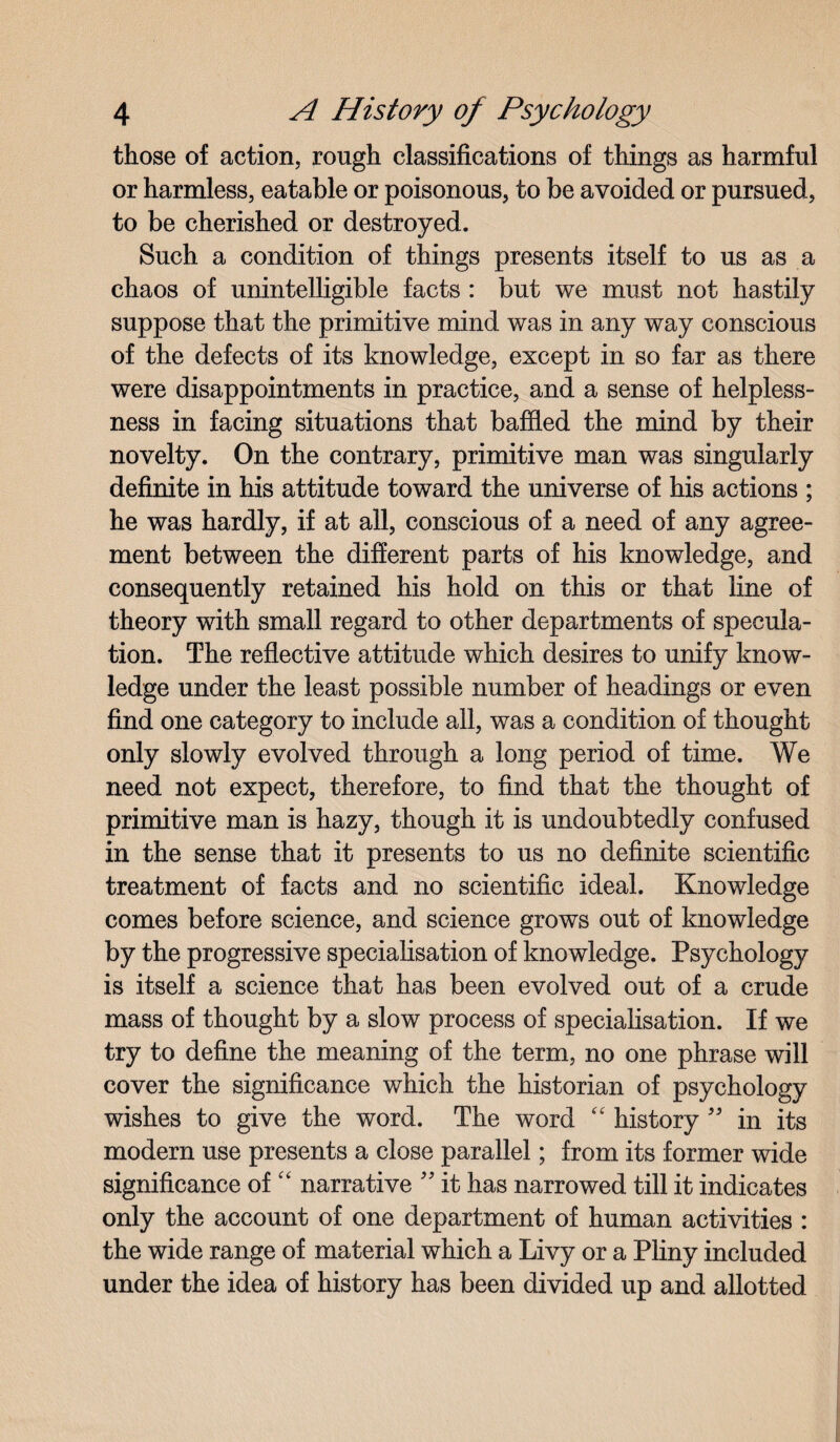 those of action, rough classifications of things as harmful or harmless, eatable or poisonous, to be avoided or pursued, to be cherished or destroyed. Such a condition of things presents itself to us as a chaos of unintelligible facts : but we must not hastily suppose that the primitive mind was in any way conscious of the defects of its knowledge, except in so far as there were disappointments in practice, and a sense of helpless- ness in facing situations that baffled the mind by their novelty. On the contrary, primitive man was singularly definite in his attitude toward the universe of his actions ; he was hardly, if at all, conscious of a need of any agree¬ ment between the different parts of his knowledge, and consequently retained his hold on this or that line of theory with small regard to other departments of specula¬ tion. The reflective attitude which desires to unify know¬ ledge under the least possible number of headings or even find one category to include all, was a condition of thought only slowly evolved through a long period of time. We need not expect, therefore, to find that the thought of primitive man is hazy, though it is undoubtedly confused in the sense that it presents to us no definite scientific treatment of facts and no scientific ideal. Knowledge comes before science, and science grows out of knowledge by the progressive specialisation of knowledge. Psychology is itself a science that has been evolved out of a crude mass of thought by a slow process of specialisation. If we try to define the meaning of the term, no one phrase will cover the significance which the historian of psychology wishes to give the word. The word “ history ” in its modern use presents a close parallel; from its former wide significance of “ narrative ” it has narrowed till it indicates only the account of one department of human activities : the wide range of material which a Livy or a Pliny included under the idea of history has been divided up and allotted