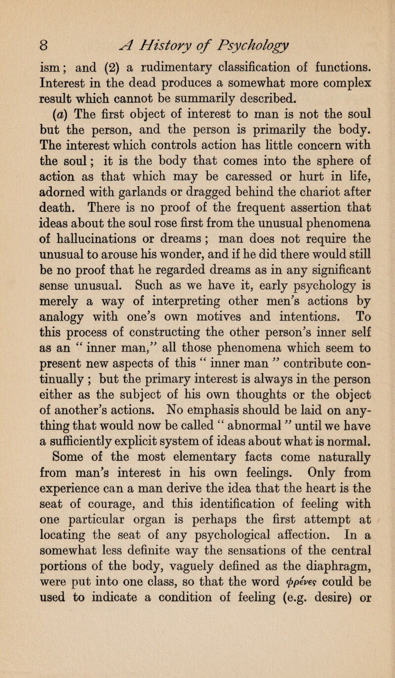 ism; and (2) a rudimentary classification of functions. Interest in the dead produces a somewhat more complex result which cannot be summarily described. (ia) The first object of interest to man is not the soul but the person, and the person is primarily the body. The interest which controls action has little concern with the soul; it is the body that comes into the sphere of action as that which may be caressed or hurt in life, adorned with garlands or dragged behind the chariot after death. There is no proof of the frequent assertion that ideas about the soul rose first from the unusual phenomena of hallucinations or dreams ; man does not require the unusual to arouse his wonder, and if he did there would still be no proof that he regarded dreams as in any significant sense unusual. Such as we have it, early psychology is merely a way of interpreting other men's actions by analogy with one's own motives and intentions. To this process of constructing the other person's inner self as an “ inner man, all those phenomena which seem to present new aspects of this “ inner man  contribute con¬ tinually ; but the primary interest is always in the person either as the subject of his own thoughts or the object of another's actions. No emphasis should be laid on any¬ thing that would now be called “ abnormal  until we have a sufficiently explicit system of ideas about what is normal. Some of the most elementary facts come naturally from man's interest in his own feelings. Only from experience can a man derive the idea that the heart is the seat of courage, and this identification of feeling with one particular organ is perhaps the first attempt at locating the seat of any psychological affection. In a somewhat less definite way the sensations of the central portions of the body, vaguely defined as the diaphragm, were put into one class, so that the word <j>peve? could be used to indicate a condition of feeling (e.g. desire) or