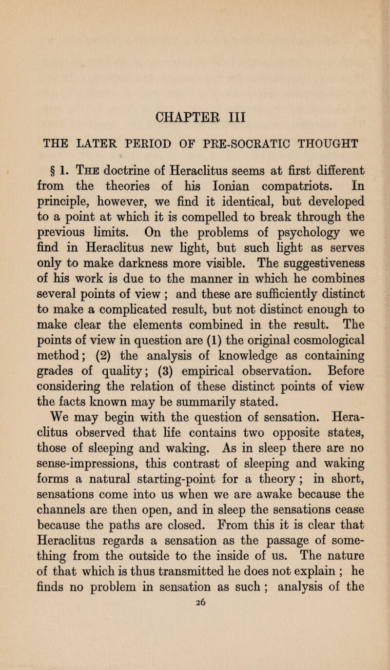 CHAPTER III THE LATER PERIOD OF PRE-SOCRATIC THOUGHT § 1. The doctrine of Heraclitus seems at first different from the theories of his Ionian compatriots* In principle, however, we find it identical, but developed to a point at which it is compelled to break through the previous limits. On the problems of psychology we find in Heraclitus new light, but such light as serves only to make darkness more visible. The suggestiveness of his work is due to the manner in which he combines several points of view ; and these are sufficiently distinct to make a complicated result, but not distinct enough to make clear the elements combined in the result. The points of view in question are (1) the original cosmological method; (2) the analysis of knowledge as containing grades of quality; (3) empirical observation. Before considering the relation of these distinct points of view the facts known may be summarily stated. We may begin with the question of sensation. Hera¬ clitus observed that life contains two opposite states, those of sleeping and waking. As in sleep there are no sense-impressions, this contrast of sleeping and waking forms a natural starting-point for a theory; in short, sensations come into us when we are awake because the channels are then open, and in sleep the sensations cease because the paths are closed. From this it is clear that Heraclitus regards a sensation as the passage of some¬ thing from the outside to the inside of us. The nature of that which is thus transmitted he does not explain ; he finds no problem in sensation as such ; analysis of the