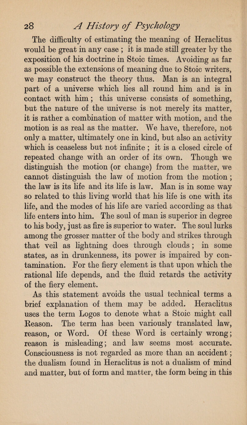 The difficulty of estimating the meaning of Heraclitus would be great in any case ; it is made still greater by the exposition of his doctrine in Stoic times. Avoiding as far as possible the extensions of meaning due to Stoic writers, we may construct the theory thus. Man is an integral part of a universe which lies all round him and is in contact with him; this universe consists of something, but the nature of the universe is not merely its matter, it is rather a combination of matter with motion, and the motion is as real as the matter. We have, therefore, not only a matter, ultimately one in kind, but also an activity which is ceaseless but not infinite ; it is a closed circle of repeated change with an order of its own. Though we distinguish the motion (or change) from the matter, we cannot distinguish the law of motion from the motion; the law is its life and its life is law. Man is in some way so related to this living world that his life is one with its life, and the modes of his life are varied according as that life enters into him. The soul of man is superior in degree to his body, just as fire is superior to water. The soul lurks among the grosser matter of the body and strikes through that veil as lightning does through clouds ; in some states, as in drunkenness, its power is impaired by con¬ tamination. For the fiery element is that upon which the rational life depends, and the fluid retards the activity of the fiery element. As this statement avoids the usual technical terms a brief explanation of them may be added. Heraclitus uses the term Logos to denote what a Stoic might call Reason. The term has been variously translated law, reason, or Word. Of these Word is certainly wrong; reason is misleading; and law seems most accurate. Consciousness is not regarded as more than an accident; the dualism found in Heraclitus is not a dualism of mind and matter, but of form and matter, the form being in this