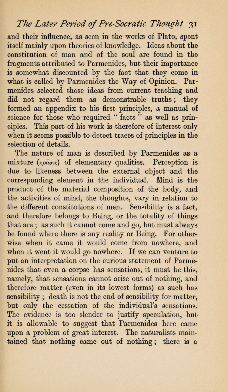 and their influence, as seen in the works of Plato, spent itself mainly upon theories of knowledge. Ideas about the constitution of man and of the soul are found in the fragments attributed to Parmenides, but their importance is somewhat discounted by the fact that they come in what is called by Parmenides the Way of Opinion. Par¬ menides selected those ideas from current teaching and did not regard them as demonstrable truths; they formed an appendix to his first principles, a manual of science for those who required “ facts ” as well as prin¬ ciples. This part of his work is therefore of interest only when it seems possible to detect traces of principles in the selection of details. The nature of man is described by Parmenides as a mixture (Kpacns) of elementary qualities. Perception is due to likeness between the external object and the corresponding element in the individual. Mind is the product of the material composition of the body, and the activities of mind, the thoughts, vary in relation to the different constitutions of men. Sensibility is a fact, and therefore belongs to Being, or the totality of things that are ; as such it cannot come and go, but must always be found where there is any reality or Being. For other¬ wise when it came it would come from nowhere, and when it went it would go nowhere. If we can venture to put an interpretation on the curious statement of Parme¬ nides that even a corpse has sensations, it must be this, namely, that sensations cannot arise out of nothing, and therefore matter (even in its lowest forms) as such has sensibility ; death is not the end of sensibility for matter, but onfy the cessation of the individual's sensations. The evidence is too slender to justify speculation, but it is allowable to suggest that Parmenides here came upon a problem of great interest. The naturalists main¬ tained that nothing came out of nothing; there is a