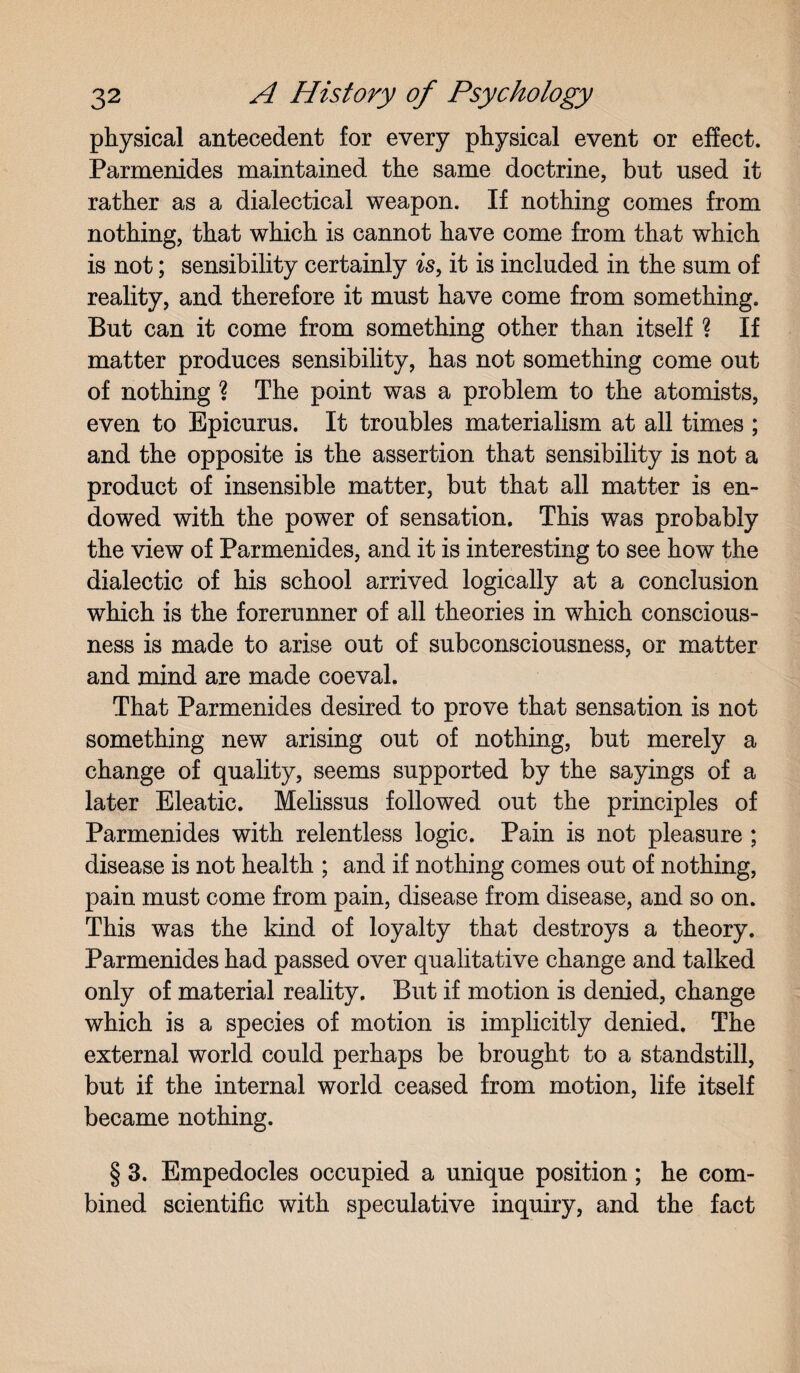 physical antecedent for every physical event or effect. Parmenides maintained the same doctrine, but used it rather as a dialectical weapon. If nothing comes from nothing, that which is cannot have come from that which is not; sensibility certainly is, it is included in the sum of reality, and therefore it must have come from something. But can it come from something other than itself ? If matter produces sensibility, has not something come out of nothing ? The point was a problem to the atomists, even to Epicurus. It troubles materialism at all times ; and the opposite is the assertion that sensibility is not a product of insensible matter, but that all matter is en¬ dowed with the power of sensation. This was probably the view of Parmenides, and it is interesting to see how the dialectic of his school arrived logically at a conclusion which is the forerunner of all theories in which conscious¬ ness is made to arise out of subconsciousness, or matter and mind are made coeval. That Parmenides desired to prove that sensation is not something new arising out of nothing, but merely a change of quality, seems supported by the sayings of a later Eleatic. Melissus followed out the principles of Parmenides with relentless logic. Pain is not pleasure ; disease is not health ; and if nothing comes out of nothing, pain must come from pain, disease from disease, and so on. This was the kind of loyalty that destroys a theory. Parmenides had passed over qualitative change and talked only of material reality. But if motion is denied, change which is a species of motion is implicitly denied. The external world could perhaps be brought to a standstill, but if the internal world ceased from motion, life itself became nothing. § 3. Empedocles occupied a unique position ; he com¬ bined scientific with speculative inquiry, and the fact