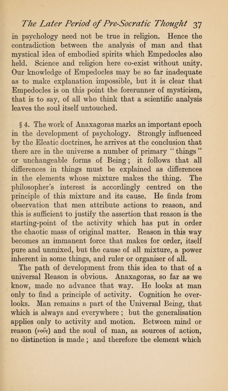 in psychology need not be true in religion. Hence the contradiction between the analysis of man and that mystical idea of embodied spirits which Empedocles also held. Science and religion here co-exist without unity. Our knowledge of Empedocles may be so far inadequate as to make explanation impossible, but it is clear that Empedocles is on this point the forerunner of mysticism, that is to say, of all who think that a scientific analysis leaves the soul itself untouched. § 4. The work of Anaxagoras marks an important epoch in the development of psychology. Strongly influenced by the Eleatic doctrines, he arrives at the conclusion that there are in the universe a number of primary “ things ” or unchangeable forms of Being; it follows that all differences in things must be explained as differences in the elements whose mixture makes the thing. The philosopher's interest is accordingly centred on the principle of this mixture and its cause. He finds from observation that men attribute actions to reason, and this is sufficient to justify the assertion that reason is the starting-point of the activity which has put in order the chaotic mass of original matter. Reason in this way becomes an immanent force that makes for order, itself pure and unmixed, but the cause of all mixture, a power inherent in some things, and ruler or organiser of all. The path of development from this idea to that of a universal Reason is obvious. Anaxagoras, so far as we know, made no advance that way. He looks at man only to find a principle of activity. Cognition he over¬ looks. Man remains a part of the Universal Being, that which is always and everywhere ; but the generalisation applies only to activity and motion. Between mind or reason (vovi) and the soul of man, as sources of action, no distinction is made ; and therefore the element which