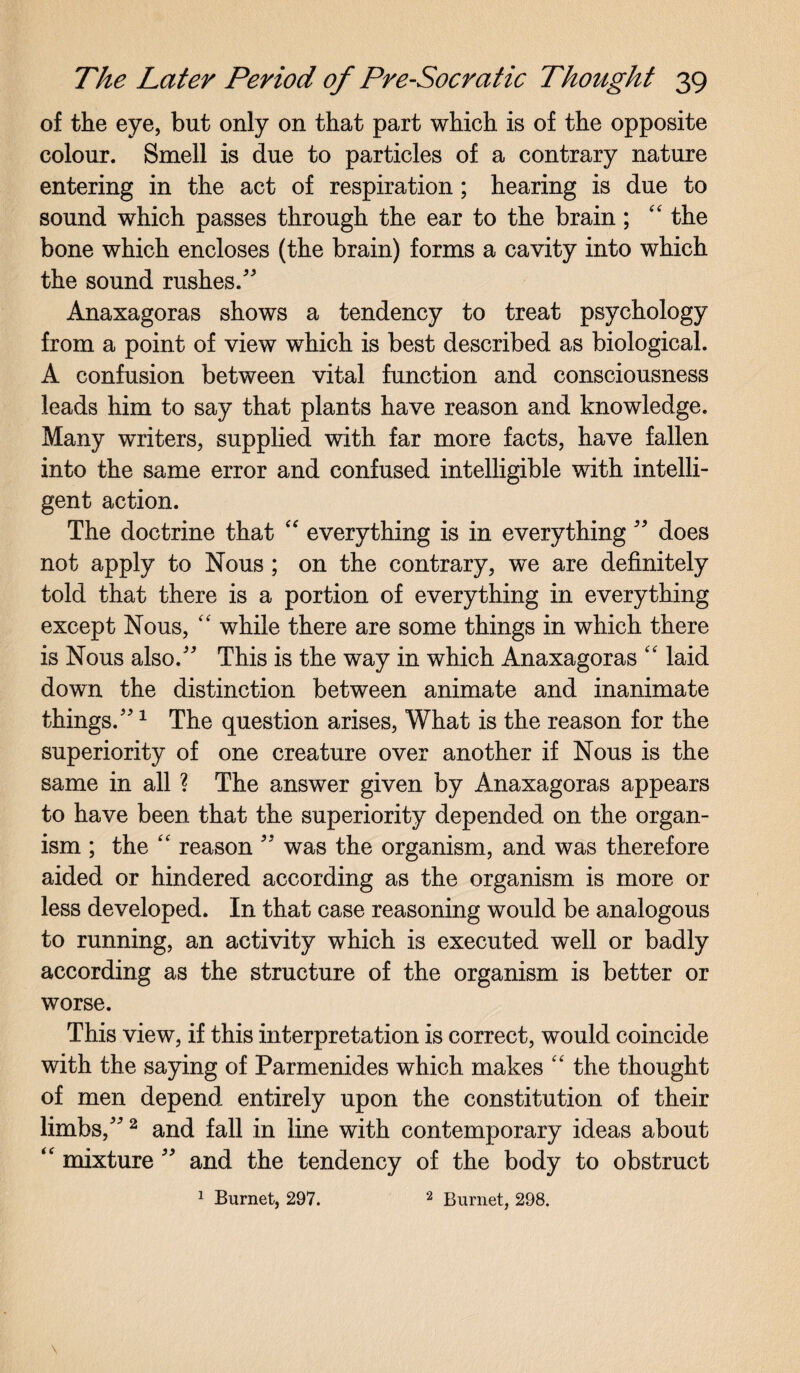 of the eye, but only on that part which is of the opposite colour. Smell is due to particles of a contrary nature entering in the act of respiration; hearing is due to sound which passes through the ear to the brain; “ the bone which encloses (the brain) forms a cavity into which the sound rushes/' Anaxagoras shows a tendency to treat psychology from a point of view which is best described as biological. A confusion between vital function and consciousness leads him to say that plants have reason and knowledge. Many writers, supplied with far more facts, have fallen into the same error and confused intelligible with intelli¬ gent action. The doctrine that “ everything is in everything  does not apply to Nous ; on the contrary, we are definitely told that there is a portion of everything in everything except Nous, “ while there are some things in which there is Nous also. This is the way in which Anaxagoras “ laid down the distinction between animate and inanimate things.1 The question arises, What is the reason for the superiority of one creature over another if Nous is the same in all ? The answer given by Anaxagoras appears to have been that the superiority depended on the organ¬ ism ; the “ reason  was the organism, and was therefore aided or hindered according as the organism is more or less developed. In that case reasoning would be analogous to running, an activity which is executed well or badly according as the structure of the organism is better or worse. This view, if this interpretation is correct, would coincide with the saying of Parmenides which makes “ the thought of men depend entirely upon the constitution of their limbs,2 and fall in line with contemporary ideas about “ mixture  and the tendency of the body to obstruct 1 Burnet, 297. 2 Burnet, 298.