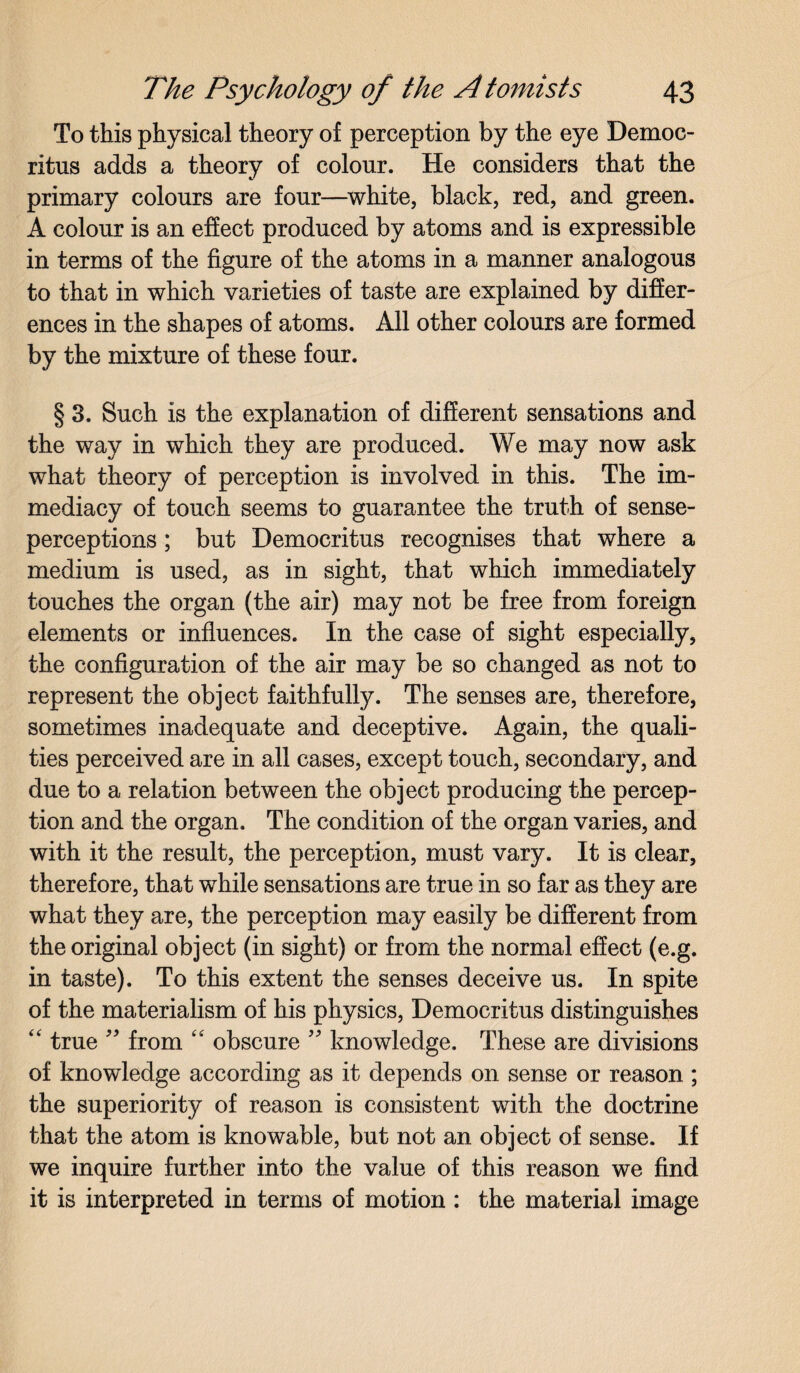 To this physical theory of perception by the eye Democ¬ ritus adds a theory of colour. He considers that the primary colours are four—white, black, red, and green. A colour is an effect produced by atoms and is expressible in terms of the figure of the atoms in a manner analogous to that in which varieties of taste are explained by differ¬ ences in the shapes of atoms. All other colours are formed by the mixture of these four. § 3. Such is the explanation of different sensations and the way in which they are produced. We may now ask what theory of perception is involved in this. The im¬ mediacy of touch seems to guarantee the truth of sense- perceptions ; but Democritus recognises that where a medium is used, as in sight, that which immediately touches the organ (the air) may not be free from foreign elements or influences. In the case of sight especially, the configuration of the air may be so changed as not to represent the object faithfully. The senses are, therefore, sometimes inadequate and deceptive. Again, the quali¬ ties perceived are in all cases, except touch, secondary, and due to a relation between the object producing the percep¬ tion and the organ. The condition of the organ varies, and with it the result, the perception, must vary. It is clear, therefore, that while sensations are true in so far as they are what they are, the perception may easily be different from the original object (in sight) or from the normal effect (e.g. in taste). To this extent the senses deceive us. In spite of the materialism of his physics, Democritus distinguishes “ true ” from “ obscure ” knowledge. These are divisions of knowledge according as it depends on sense or reason ; the superiority of reason is consistent with the doctrine that the atom is knowable, but not an object of sense. If we inquire further into the value of this reason we find it is interpreted in terms of motion: the material image