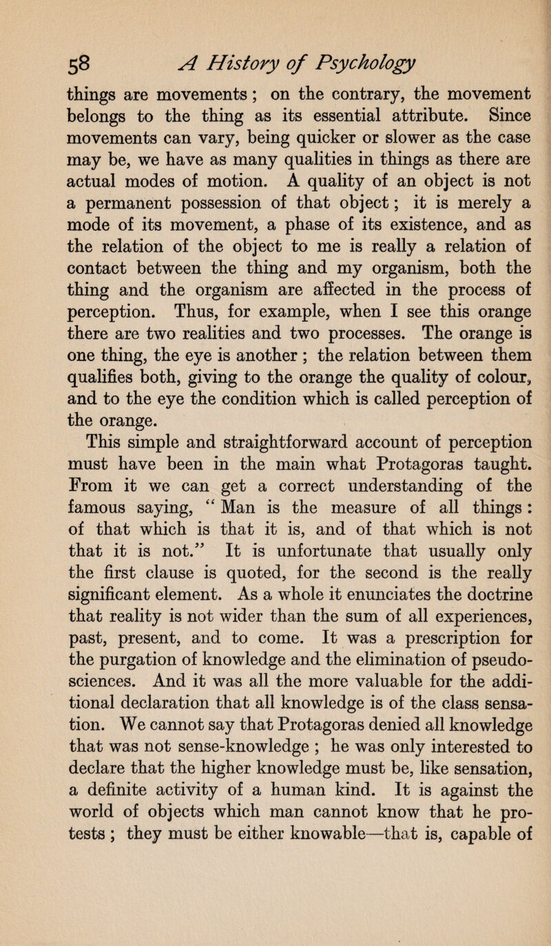 things are movements; on the contrary, the movement belongs to the thing as its essential attribute. Since movements can vary, being quicker or slower as the case may be, we have as many qualities in things as there are actual modes of motion. A quality of an object is not a permanent possession of that object; it is merely a mode of its movement, a phase of its existence, and as the relation of the object to me is really a relation of contact between the thing and my organism, both the thing and the organism are affected in the process of perception. Thus, for example, when I see this orange there are two realities and two processes. The orange is one thing, the eye is another ; the relation between them qualifies both, giving to the orange the quality of colour, and to the eye the condition which is called perception of the orange. This simple and straightforward account of perception must have been in the main what Protagoras taught. From it we can get a correct understanding of the famous saying, “ Man is the measure of all things: of that which is that it is, and of that which is not that it is not. It is unfortunate that usually only the first clause is quoted, for the second is the really significant element. As a whole it enunciates the doctrine that reality is not wider than the sum of all experiences, past, present, and to come. It was a prescription for the purgation of knowledge and the elimination of pseudo¬ sciences. And it was all the more valuable for the addi¬ tional declaration that all knowledge is of the class sensa¬ tion. We cannot say that Protagoras denied all knowledge that was not sense-knowledge ; he was only interested to declare that the higher knowledge must be, like sensation, a definite activity of a human kind. It is against the world of objects which man cannot know that he pro¬ tests ; they must be either knowable—that is, capable of