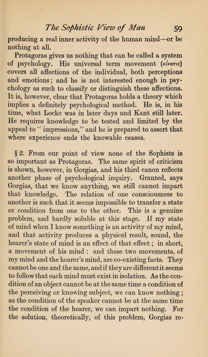 producing a real inner activity of the human mind—or be nothing at all. Protagoras gives us nothing that can be called a system of psychology. His universal term movement (kIv^o-is) covers all affections of the individual, both perceptions and emotions; and he is not interested enough in psy¬ chology as such to classify or distinguish these affections. It is, however, clear that Protagoras holds a theory which implies a definitely psychological method. He is, in his time, what Locke was in later days and Kant still later. He requires knowledge to be tested and limited by the appeal to “ impressions,* and he is prepared to assert that where experience ends the knowable ceases. § 2. From our point of view none of the Sophists is so important as Protagoras. The same spirit of criticism is shown, however, in Gorgias, and his third canon reflects another phase of psychological inquiry. Granted, says Gorgias, that we know anything, we still cannot impart that knowledge. The relation of one consciousness to another is such that it seems impossible to transfer a state or condition from one to the other. This is a genuine problem, and hardly soluble at this stage. If my state of mind when I know something is an activity of my mind, and that activity produces a physical result, sound, the hearer’s state of mind is an effect of that effect; in short, a movement of his mind : and these two movements, of my mind and the hearer’s mind, are co-existing facts. They cannot be one and the same, and if they are different it seems to follow that each mind must exist in isolation. As the con¬ dition of an object cannot be at the same time a condition of the perceiving or knowing subject, we can know nothing ; as the condition of the speaker cannot be at the same time the condition of the hearer, we can impart nothing. For the solution, theoretically, of this problem, Gorgias re-