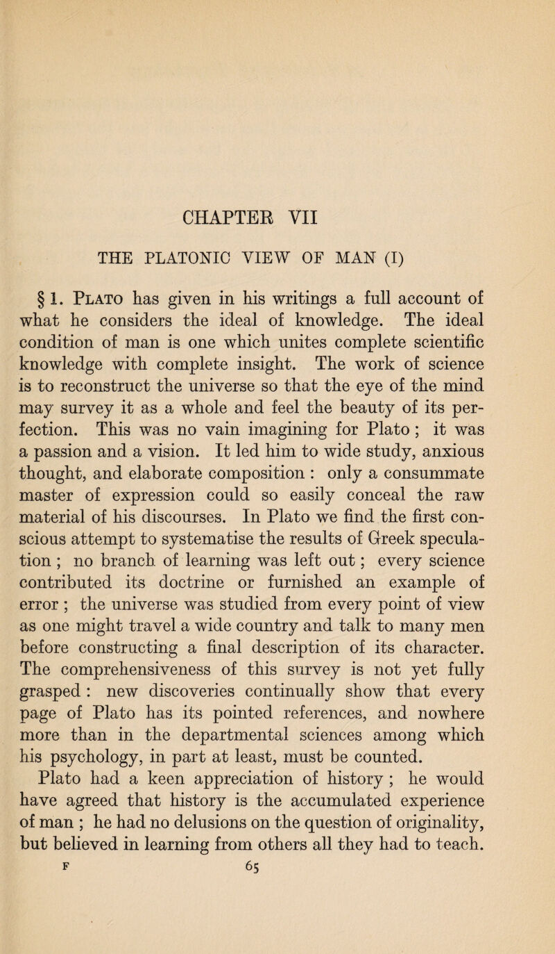 CHAPTER VII THE PLATONIC VIEW OF MAN (I) § 1. Plato has given in his writings a full account of what he considers the ideal of knowledge. The ideal condition of man is one which unites complete scientific knowledge with complete insight. The work of science is to reconstruct the universe so that the eye of the mind may survey it as a whole and feel the beauty of its per¬ fection. This was no vain imagining for Plato ; it was a passion and a vision. It led him to wide study, anxious thought, and elaborate composition : only a consummate master of expression could so easily conceal the raw material of his discourses. In Plato we find the first con¬ scious attempt to systematise the results of Greek specula¬ tion ; no branch of learning was left out; every science contributed its doctrine or furnished an example of error ; the universe was studied from every point of view as one might travel a wide country and talk to many men before constructing a final description of its character. The comprehensiveness of this survey is not yet fully grasped : new discoveries continually show that every page of Plato has its pointed references, and nowhere more than in the departmental sciences among which his psychology, in part at least, must be counted. Plato had a keen appreciation of history ; he would have agreed that history is the accumulated experience of man ; he had no delusions on the question of originality, but believed in learning from others all they had to teach.