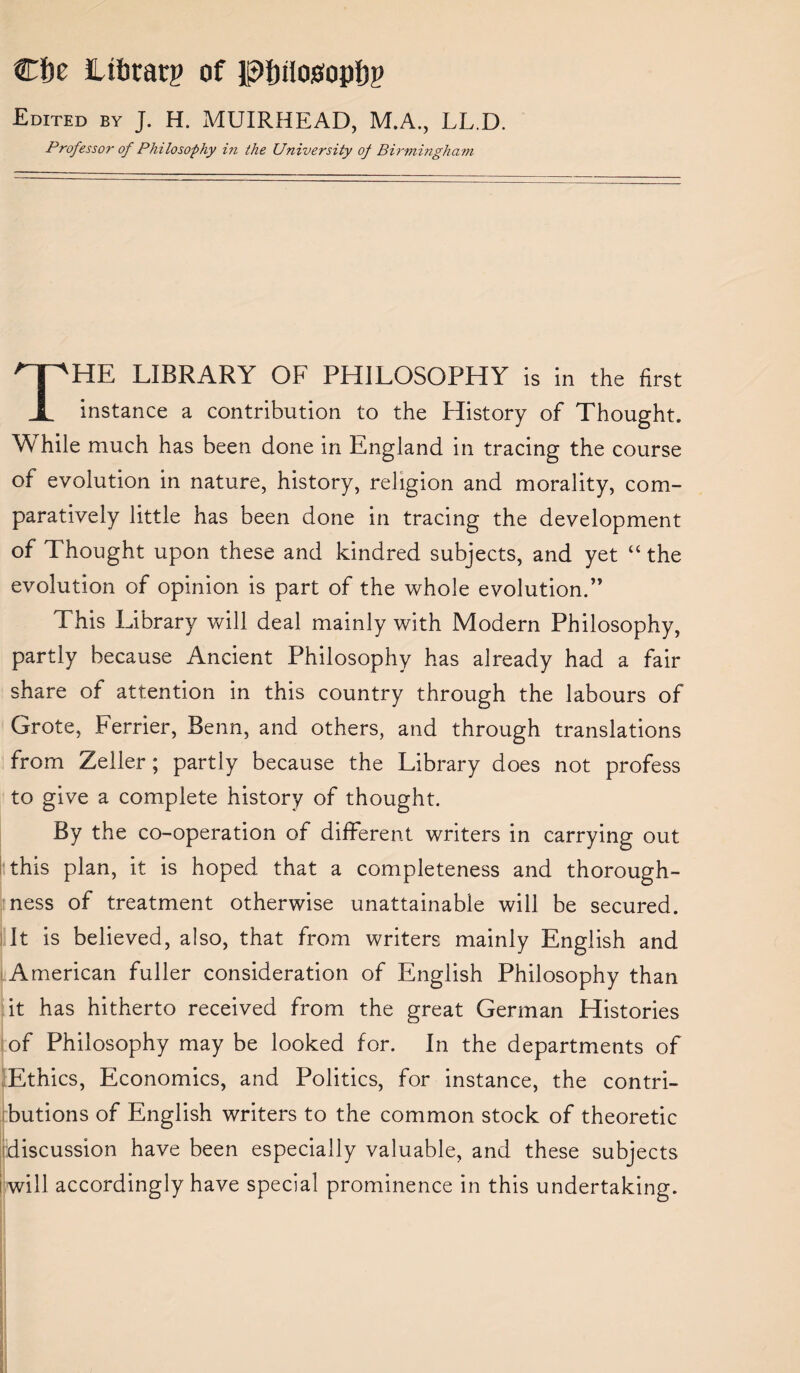 Cfte Itfatarp of pj)tlo0opf)p Edited by J. H. MUIRHEAD, M.A., LL.D. Professor of Philosophy in the University o_f Birmingham THE LIBRARY OF PHILOSOPHY is in the first instance a contribution to the History of Thought. While much has been done in England in tracing the course of evolution in nature, history, religion and morality, com¬ paratively little has been done in tracing the development of Thought upon these and kindred subjects, and yet “ the evolution of opinion is part of the whole evolution.” This Library will deal mainly with Modern Philosophy, partly because Ancient Philosophy has already had a fair share of attention in this country through the labours of Grote, Ferrier, Benn, and others, and through translations from Zeller; partly because the Library does not profess to give a complete history of thought. By the co-operation of different writers in carrying out this plan, it is hoped that a completeness and thorough¬ ness of treatment otherwise unattainable will be secured. It is believed, also, that from writers mainly English and American fuller consideration of English Philosophy than it has hitherto received from the great German Histories of Philosophy may be looked for. In the departments of Ethics, Economics, and Politics, for instance, the contri¬ butions of English writers to the common stock of theoretic discussion have been especially valuable, and these subjects ' will accordingly have special prominence in this undertaking.