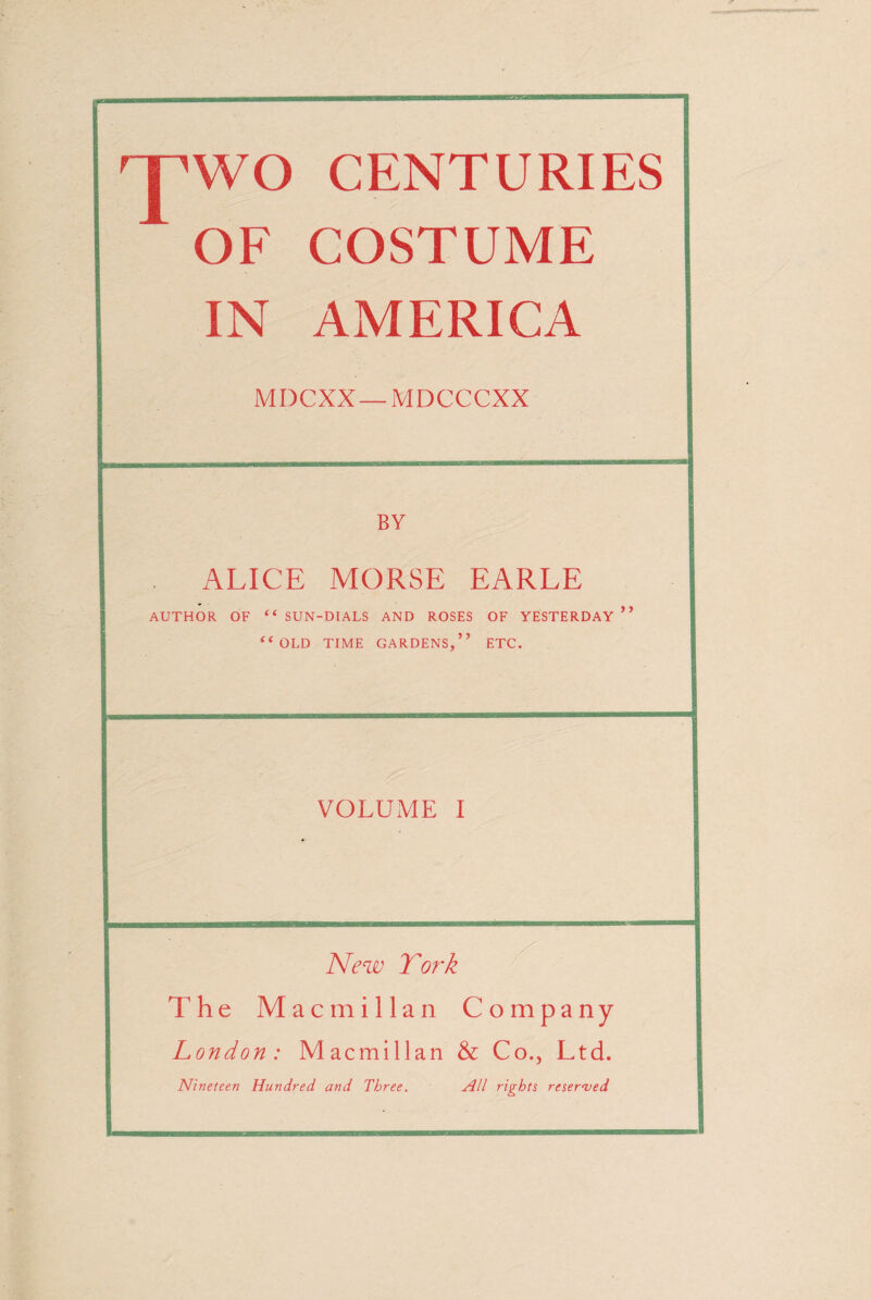 I'l'l’ffT’lW—BE TWO CENTURIES 1 OF COSTUME IN AMERICA BY ALICE MORSE EARLE AUTHOR OF “SUN-DIALS AND ROSES OF YESTERDAY ’f “OLD TIME GARDENS,” ETC. VOLUME I 11 i uwmmwmum' New To?'k The Macmillan Company London: Macmillan & Co., Ltd. Nineteen Hundred and Three. All rights reserved