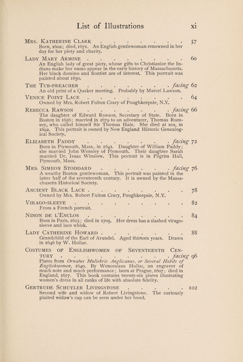 Mrs. Katherine Clark.57 Born, 1602; died, 1671. An English gentlewoman renowned in her day for her piety and charity. Lady Mary Armine.60 An English lady of great piety, whose gifts to Christianize the In¬ dians make her name appear in the early history of Massachusetts. Her black domino and frontlet are of interest. This portrait was painted about 1650. The Tub-preacher ....... facing 62 An old print of a Quaker meeting. Probably by Marcel Lawson. Venice Point Lace.64 Owned by Mrs. Robert Fulton Crary of Poughkeepsie, N.Y. Rebecca Rawson.facing 66 The daughter of Edward Rawson, Secretary of State. Born in Boston in 1656; married in 1679 to an adventurer, Thomas Rum- sey, who called himself Sir Thomas Hale. She died at sea, in 1692. This portrait is owned by New England Historic Genealog¬ ical Society. Elizabeth Paddy.facing 72 Born in Plymouth, Mass., in 1641. Daughter of William Paddy; she married John Wensley of Plymouth. Their daughter Sarah married Dr. Isaac Winslow. This portrait is in Pilgrim Hall, Plymouth, Mass. Mrs. Simeon Stoddard.facing 76 A wealthy Boston gentlewoman. This portrait was painted in the latter half of the seventeenth century. It is owned by the Massa¬ chusetts Historical Society. Ancient Black Lace.78 Owned by Mrs. Robert Fulton Crary, Poughkeepsie, N.Y. Virago-sleeve.82 From a French portrait. Ninon de l’Enclos.84 Born in Paris, 1615; died in 1705. Her dress has a slashed virago- sleeve and lace whisk. Lady Catherine Howard.88 Grandchild of the Earl of Arundel. Aged thirteen years. Drawn in 1646 by W. Hollar. Costumes of Englishwomen of Seventeenth Cen¬ tury . . . . . . . . facing 96 Plates from Ornatus Muliebris Anglic anus, or Several Habits of Englishwomen, 1640. By Wenceslaus Hollar, an engraver of much note and much performance ; born at Prague, 1607 ; died in England, 1677. This book contains twenty-six plates illustrating women's dress in all ranks of life with absolute fidelity. Gertrude Schuyler Livingstone.102 Second wife and widow of Robert Livingstone. The curiously plaited widow’s cap can be seen under her hood.