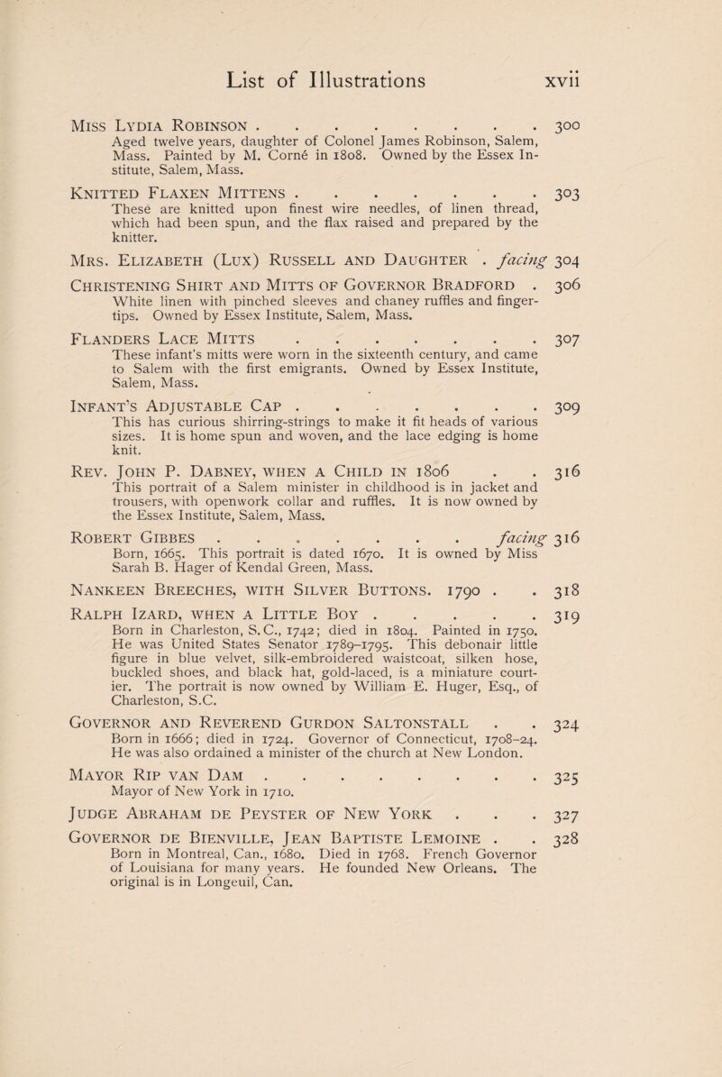 • « Miss Lydia Robinson.300 Aged twelve years, daughter of Colonel James Robinson, Salem, Mass. Painted by M. Corne in 1808. Owned by the Essex In¬ stitute, Salem, Mass. Knitted Flaxen Mittens.303 These are knitted upon finest wire needles, of linen thread, which had been spun, and the flax raised and prepared by the knitter. Mrs. Elizabeth (Lux) Russell and Daughter . facing 304 Christening Shirt and Mitts of Governor Bradford . 306 White linen with pinched sleeves and chaney ruffles and finger¬ tips. Owned by Essex Institute, Salem, Mass. Flanders Lace Mitts.307 These infant’s mitts were worn in the sixteenth century, and came to Salem with the first emigrants. Owned by Essex Institute, Salem, Mass. Infant’s Adjustable Cap ....... 309 This has curious shirring-strings to make it fit heads of various sizes. It is home spun and woven, and the lace edging is home knit. Rev. John P. Dabney, when a Child in 1806 . . 316 This portrait of a Salem minister in childhood is in jacket and trousers, with openwork collar and ruffles. It is now owned by the Essex Institute, Salem, Mass. Robert Gibbes ....... facing 316 Born, 1665. This portrait is dated 1670. It is owned by Miss Sarah B. Hager of Kendal Green, Mass. Nankeen Breeches, with Silver Buttons. 1790 . .318 Ralph Izard, when a Little Boy.319 Born in Charleston, S. C., 1742; died in 1804. Painted in 1750. He was United States Senator 1789-1795. This debonair little figure in blue velvet, silk-embroidered waistcoat, silken hose, buckled shoes, and black hat, gold-laced, is a miniature court¬ ier. The portrait is now owned by William E. Huger, Esq., of Charleston, S.C. Governor and Reverend Gurdon Saltonstall . . 324 Born in 1666; died in 1724. Governor of Connecticut, 1708-24. He was also ordained a minister of the church at New London. Mayor Rip van Dam.325 Mayor of New York in 1710. Judge Abraham de Peyster of New York . . . 327 Governor de Bienville, Jean Baptiste Lemoine . . 328 Born in Montreal, Can., 1680. Died in 1768. French Governor of Louisiana for many years. He founded New Orleans. The original is in Longeuil, Can.
