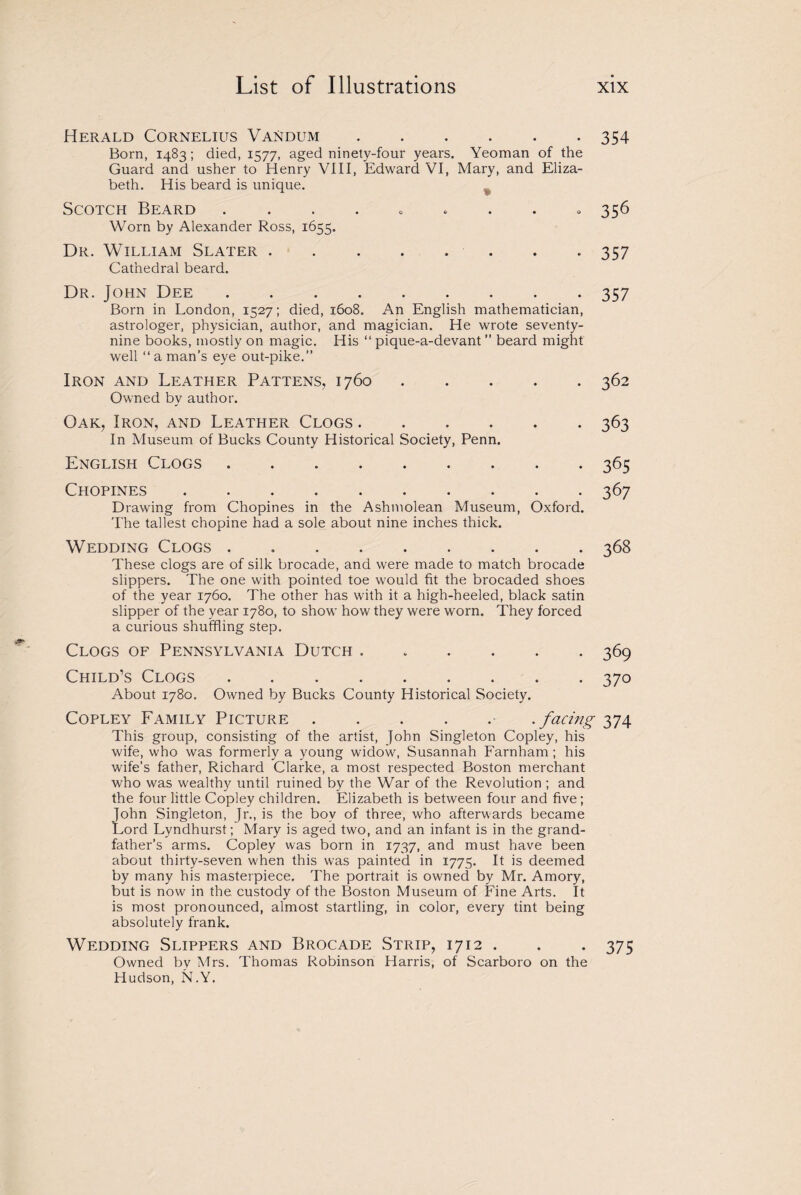 Herald Cornelius Vandum.354 Born, 1483; died, 1577, aged ninetv-four years. Yeoman of the Guard and usher to Henry VIII, Edward VI, Mary, and Eliza¬ beth. His beard is unique. Scotch Beard . . . . . ... 356 Worn by Alexander Ross, 1655. Dr. William Slater . . . . . . . -357 Cathedral beard. Dr. John Dee ......... 357 Born in London, 1527; died, 1608. An English mathematician, astrologer, physician, author, and magician. He wrote seventy- nine books, mostly on magic. His “ pique-a-devant ” beard might well “ a man’s eye out-pike.” Iron and Leather Pattens, 1760.362 Owned by author. Oak, Iron, and Leather Clogs.363 In Museum of Bucks County Historical Society, Penn. English Clogs.365 Chopines.367 Drawing from Chopines in the Ashmolean Museum, Oxford. The tallest chopine had a sole about nine inches thick. Wedding Clogs . 368 These clogs are of silk brocade, and were made to match brocade slippers. The one with pointed toe would fit the brocaded shoes of the year 1760. The other has with it a high-heeled, black satin slipper of the year 1780, to show how they were worn. They forced a curious shuffling step. Clogs of Pennsylvania Dutch ...... 369 Child’s Clogs. 370 About 1780. Owned by Bucks County Historical Society. Copley Family Picture..facing 374 This group, consisting of the artist, John Singleton Copley, his wife, who was formerly a young widow, Susannah Farnham; his wife’s father, Richard Clarke, a most respected Boston merchant who was wealthy until ruined by the War of the Revolution ; and the four little Copley children. Elizabeth is between four and five; John Singleton, Jr., is the bov of three, who afterwards became Lord Lyndhurst; Mary is aged two, and an infant is in the grand¬ father’s arms. Copley was born in 1737, and must have been about thirty-seven when this was painted in 1775. It is deemed by many his masterpiece. The portrait is owned by Mr. Amory, but is now in the custody of the Boston Museum of Fine Arts. It is most pronounced, almost startling, in color, every tint being absolutely frank. Wedding Slippers and Brocade Strip, 1712 . . . 375 Owned by Mrs. Thomas Robinson Harris, of Scarboro on the Hudson, N.Y.
