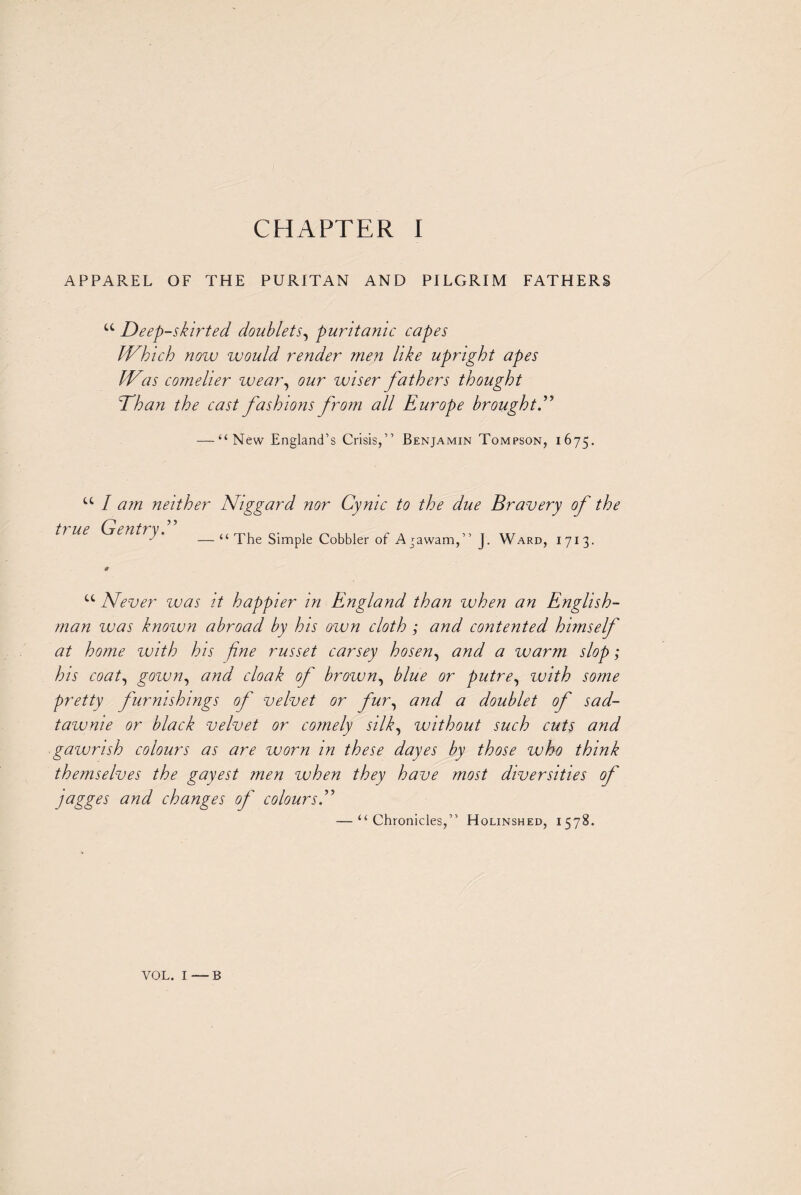 A P PAR. EL OF THE PURITAN AND PILGRIM FATHERS u Deep-skirted doublets, puritanic capes JNhich now would render men like upright apes IVas comelier wear, our wiser fathers thought Than the cast fashions from all Europe brought — “New England’s Crisis,” Benjamin Tompson, 1675. u I am neither Niggard nor Cynic to the due Bravery of the tl ue Gentry. —“ The Simple Cobbler of Agawam,” J. Ward, 1713. u Never was it happier in England than when an English¬ man was known abroad by his own cloth ; and contented himself at home zvith his fine russet carsey hosen, and a warm slop; his coat, gown, and cloak of brown, blue or putre, zvith some pretty furnishings of velvet or fur, and a doublet of sad- tawme or black velvet or comely silk, without such cuts and gawrish colours as are worn in these dayes by those who think themselves the gayest men when they have most diversities of jagges and changes of colours — “Chronicles,” Holinshed, 1578. VOL. I — B